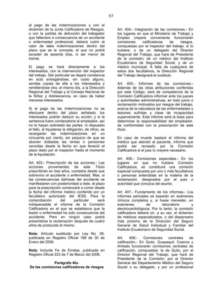 63
el pago de las indemnizaciones y con el
dictamen de la Junta Calificadora de Riesgos,
o con la partida de defunción del trabajador
que falleciere a consecuencia de un accidente
o enfermedad profesional, deberá cubrir el
valor de tales indemnizaciones dentro del
plazo que se le conceda, el que no podrá
exceder de sesenta días, ni ser menor de
treinta.
El pago se hará directamente a los
interesados, con la intervención del inspector
del trabajo. Del particular se dejará constancia
en acta entregándose, sin costo alguno,
sendas copias de ella a los interesados y
remitiéndose otra, el mismo día, a la Dirección
Regional del Trabajo y al Consejo Nacional de
la Niñez y Adolescencia, en caso de haber
menores interesados.
Si el pago de las indemnizaciones no se
efectuare dentro del plazo señalado, los
interesados podrán deducir su acción; y si la
sentencia fuere condenatoria al empleador, así
no lo hayan solicitado las partes, ni dispuesto
el fallo, al liquidarse la obligación, de oficio, se
recargarán las indemnizaciones en un
cincuenta por ciento, sin perjuicio de que se
abonen dobladas las rentas o pensiones
vencidas desde la fecha en que feneció el
plazo dado por el inspector hasta el momento
de la liquidación.
Art. 403.- Prescripción de las acciones.- Las
acciones provenientes de este Título
prescribirán en tres años, contados desde que
sobrevino el accidente o enfermedad. Mas, si
las consecuencias dañosas del accidente se
manifestaren con posterioridad a éste, el plazo
para la prescripción comenzará a correr desde
la fecha del informe médico conferido por un
facultativo autorizado del IESS. Para la
comprobación del particular será
indispensable el informe de la Comisión
Calificadora en el que se establezca que la
lesión o enfermedad ha sido consecuencia del
accidente. Pero en ningún caso podrá
presentarse la reclamación después de cuatro
años de producido el mismo.
Nota: Artículo sustituido por Ley No. 28,
publicada en Registro Oficial 198 de 30 de
Enero del 2006.
Nota: Incluida Fe de Erratas, publicada en
Registro Oficial 223 de 7 de Marzo del 2006.
Parágrafo 4to.
De las comisiones calificadoras de riesgos
Art. 404.- Integración de las comisiones.- En
los lugares en que el Ministerio de Trabajo y
Empleo creyere conveniente funcionarán
comisiones calificadoras de riesgos,
compuestas por el inspector del trabajo, si lo
hubiere, o de un delegado del Director
Regional del Trabajo, que hará de Presidente
de la comisión; de un médico del Instituto
Ecuatoriano de Seguridad Social, y de un
médico municipal. A falta de cualquiera de
estos dos facultativos, la Dirección Regional
del Trabajo designará el sustituto.
Art. 405.- Informes de las comisiones.-
Además de las otras atribuciones conferidas
por este Código, será de competencia de la
Comisión Calificadora informar ante los jueces
y autoridades administrativas, en todo juicio o
reclamación motivados por riesgos del trabajo,
acerca de la naturaleza de las enfermedades o
lesiones sufridas y clase de incapacidad
superveniente. Este informe será la base para
determinar la responsabilidad del empleador,
de conformidad con la prescripción de este
título.
En caso de muerte bastará el informe del
médico que atendió al paciente, informe que
podrá ser revisado por la Comisión
Calificadora si el juez lo creyere necesario.
Art. 406.- Comisiones especiales.- En los
lugares en que no hubiere Comisión
Calificadora, se constituirá una comisión
especial compuesta por uno o más facultativos
o personas entendidas en la materia de la
reclamación, designados por el juez o
autoridad que conozca del asunto.
Art. 407.- Fundamento de los informes.- Los
informes periciales se basarán en exámenes
clínicos completos y, si fuese menester, en
exámenes de laboratorio y
electrocardiológicos. Por lo tanto, la comisión
calificadora deberá oír, a su vez, el dictamen
de médicos especializados, o del dispensario
más próximo de la Dirección del Seguro
General de Salud Individual y Familiar del
Instituto Ecuatoriano de Seguridad Social.
Art. 408.- Comisiones centrales de
calificación.- En Quito, Guayaquil, Cuenca y
Ambato funcionarán comisiones centrales de
calificación, compuestas: la de Quito, por el
Director Regional del Trabajo, que hará de
Presidente de la Comisión; por el Director
General del Departamento Médico del Seguro
Social o su delegado, y por un profesional
 