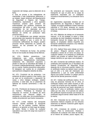 65
inspección del trabajo, para la obtención de la
ficha;
6. Que se provea a los trabajadores de
mascarillas y más implementos defensivos, y
se instalen, según dictamen del Departamento
de Seguridad e Higiene del Trabajo,
ventiladores, aspiradores u otros aparatos
mecánicos propios para prevenir las
enfermedades que pudieran ocasionar las
emanaciones del polvo y otras impurezas
susceptibles de ser aspiradas por los
trabajadores, en proporción peligrosa, en las
fábricas en donde se produzcan tales
emanaciones; y,
7. A los trabajadores que presten servicios
permanentes que requieran de esfuerzo físico
muscular habitual y que, a juicio de las
comisiones calificadoras de riesgos, puedan
provocar hernia abdominal en quienes los
realizan, se les proveerá de una faja
abdominal.
Art. 413.- Prohibición de fumar.- Se prohíbe
fumar en los locales de trabajo de las fábricas.
Art. 414.- Medios preventivos.- Los
trabajadores que, como picapedreros,
esmeriladores, fotograbadores, marmolistas,
soldadores, etc., estuvieren expuestos a
perder la vista por la naturaleza del trabajo, si
lo hicieren independientemente, deberán usar,
por su cuenta, medios preventivos adecuados.
Si trabajaren por cuenta de un empleador,
será asimismo obligatorio dotarles de ellos.
Art. 415.- Condición de los andamios.- Los
andamios de altura superior a tres metros, que
se usen en la construcción o reparación de
casas u otros trabajos análogos, estarán
provistos, a cada lado, de un pasamano de
defensa de noventa centímetros o más de
altura.
Art. 416.- Prohibición de limpieza de máquinas
en marcha.- Prohíbese la limpieza de
máquinas en marcha. Al tratarse de otros
mecanismos que ofrezcan peligro se
adoptarán, en cada caso, los procedimientos o
medios de protección que fueren necesarios.
Art. 417.- Límite máximo del transporte
manual.- Queda prohibido el transporte
manual, en los puertos, muelles, fábricas,
talleres y, en general, en todo lugar de trabajo,
de sacos, fardos o bultos de cualquier
naturaleza cuyo peso de carga sea superior a
175 libras.
Se entenderá por transporte manual, todo
transporte en que el peso de la carga es
totalmente soportada por un trabajador
incluidos el levantamiento y la colocación de la
carga.
En reglamentos especiales dictados por el
Departamento de Seguridad e Higiene del
Trabajo, se podrán establecer límites máximos
inferiores a 175 libras, teniendo en cuenta
todas las condiciones en que deba ejecutarse
el trabajo.
Art. 418.- Métodos de trabajo en el transporte
manual.- A fin de proteger la salud y evitar
accidentes de todo trabajador empleado en el
transporte manual de cargas, que no sean
ligeras, el empleador deberá impartirle una
formación satisfactoria respecto a los métodos
de trabajo que deba utilizar.
Art. 419.- Aptitud física para trabajo en barco
de pesca.- Ninguna persona podrá ser
empleada a bordo de un barco de pesca, en
cualquier calidad, si no presenta un certificado
médico que pruebe su aptitud física para el
trabajo marítimo en que vaya a ser empleado.
Art. 420.- Contenido del certificado médico.- El
certificado será expedido por un facultativo del
Instituto Ecuatoriano de Seguridad Social
después de un minucioso examen médico. En
el certificado médico se deberá hacer constar
que el oído y la vista del interesado son
satisfactorios y que no sufre enfermedad
alguna que pueda constituir un peligro para la
salud de las demás personas a bordo.
Art. 421.- Validez del certificado médico.- En el
caso de personas menores de 21 años, el
certificado médico será válido durante un año
a partir de la fecha que fue expedido. Cuando
se trate de personas que hayan alcanzado la
edad de 21 años el certificado médico será
válido por dos años. Si el período de validez
del certificado expirara durante una travesía, el
certificado seguirá siendo válido hasta el fin de
la misma.
Art. 422.- Gratuidad de los certificados.- Los
exámenes médicos exigidos por los artículos
anteriores no deberán ocasionar gasto alguno
a los pescadores.
Art. 423.- Limpiezas de canales y pozos
negros.- Para la construcción, limpieza o
realización de cualquier otra clase de trabajos
en el interior de canales, pozos negros, etc.,
 