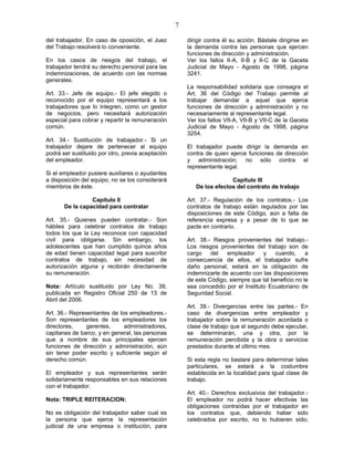 7
del trabajador. En caso de oposición, el Juez
del Trabajo resolverá lo conveniente.
En los casos de riesgos del trabajo, el
trabajador tendrá su derecho personal para las
indemnizaciones, de acuerdo con las normas
generales.
Art. 33.- Jefe de equipo.- El jefe elegido o
reconocido por el equipo representará a los
trabajadores que lo integren, como un gestor
de negocios, pero necesitará autorización
especial para cobrar y repartir la remuneración
común.
Art. 34.- Sustitución de trabajador.- Si un
trabajador dejare de pertenecer al equipo
podrá ser sustituido por otro, previa aceptación
del empleador.
Si el empleador pusiere auxiliares o ayudantes
a disposición del equipo, no se los considerará
miembros de éste.
Capítulo II
De la capacidad para contratar
Art. 35.- Quienes pueden contratar.- Son
hábiles para celebrar contratos de trabajo
todos los que la Ley reconoce con capacidad
civil para obligarse. Sin embargo, los
adolescentes que han cumplido quince años
de edad tienen capacidad legal para suscribir
contratos de trabajo, sin necesidad de
autorización alguna y recibirán directamente
su remuneración.
Nota: Artículo sustituido por Ley No. 39,
publicada en Registro Oficial 250 de 13 de
Abril del 2006.
Art. 36.- Representantes de los empleadores.-
Son representantes de los empleadores los
directores, gerentes, administradores,
capitanes de barco, y en general, las personas
que a nombre de sus principales ejercen
funciones de dirección y administración, aún
sin tener poder escrito y suficiente según el
derecho común.
El empleador y sus representantes serán
solidariamente responsables en sus relaciones
con el trabajador.
Nota: TRIPLE REITERACION:
No es obligación del trabajador saber cual es
la persona que ejerce la representación
judicial de una empresa o institución, para
dirigir contra él su acción. Bástale dirigirse en
la demanda contra las personas que ejercen
funciones de dirección y administración.
Ver los fallos II-A, II-B y II-C de la Gaceta
Judicial de Mayo - Agosto de 1998, página
3241.
La responsabilidad solidaria que consagra el
Art. 36 del Código del Trabajo permite al
trabajar demandar a aquel que ejerce
funciones de dirección y administración y no
necesariamente al representante legal.
Ver los fallos VII-A, VII-B y VII-C de la Gaceta
Judicial de Mayo - Agosto de 1998, página
3254.
El trabajador puede dirigir la demanda en
contra de quien ejerce funciones de dirección
y administración; no sólo contra el
representante legal.
Capítulo III
De los efectos del contrato de trabajo
Art. 37.- Regulación de los contratos.- Los
contratos de trabajo están regulados por las
disposiciones de este Código, aún a falta de
referencia expresa y a pesar de lo que se
pacte en contrario.
Art. 38.- Riesgos provenientes del trabajo.-
Los riesgos provenientes del trabajo son de
cargo del empleador y cuando, a
consecuencia de ellos, el trabajador sufre
daño personal, estará en la obligación de
indemnizarle de acuerdo con las disposiciones
de este Código, siempre que tal beneficio no le
sea concedido por el Instituto Ecuatoriano de
Seguridad Social.
Art. 39.- Divergencias entre las partes.- En
caso de divergencias entre empleador y
trabajador sobre la remuneración acordada o
clase de trabajo que el segundo debe ejecutar,
se determinarán, una y otra, por la
remuneración percibida y la obra o servicios
prestados durante el último mes.
Si esta regla no bastare para determinar tales
particulares, se estará a la costumbre
establecida en la localidad para igual clase de
trabajo.
Art. 40.- Derechos exclusivos del trabajador.-
El empleador no podrá hacer efectivas las
obligaciones contraídas por el trabajador en
los contratos que, debiendo haber sido
celebrados por escrito, no lo hubieren sido;
 