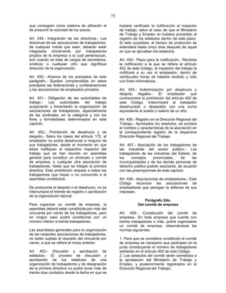 75
que consagren como sistema de afiliación el
de presumir la voluntad de los socios.
Art. 449.- Integración de las directivas.- Las
directivas de las asociaciones de trabajadores,
de cualquier índole que sean, deberán estar
integradas únicamente por trabajadores
propios de la empresa a la cual pertenezcan,
aún cuando se trate de cargos de secretarios,
síndicos o cualquier otro que signifique
dirección de la organización.
Art. 450.- Alcance de los preceptos de este
parágrafo.- Quedan comprendidas en estos
preceptos las federaciones y confederaciones
y las asociaciones de empleados privados.
Art. 451.- Obligación de las autoridades de
trabajo.- Las autoridades del trabajo
auspiciarán y fomentarán la organización de
asociaciones de trabajadores, especialmente
de las sindicales, en la categoría y con los
fines y formalidades determinados en este
capítulo.
Art. 452.- Prohibición de desahucio y de
despido.- Salvo los casos del artículo 172, el
empleador no podrá desahuciar a ninguno de
sus trabajadores, desde el momento en que
éstos notifiquen al respectivo inspector del
trabajo que se han reunido en asamblea
general para constituir un sindicato o comité
de empresa, o cualquier otra asociación de
trabajadores, hasta que se integre la primera
directiva. Esta prohibición ampara a todos los
trabajadores que hayan o no concurrido a la
asamblea constitutiva.
De producirse el despido o el desahucio, no se
interrumpirá el trámite de registro o aprobación
de la organización laboral.
Para organizar un comité de empresa, la
asamblea deberá estar constituida por más del
cincuenta por ciento de los trabajadores, pero
en ningún caso podrá constituirse con un
número inferior a treinta trabajadores.
Las asambleas generales para la organización
de las restantes asociaciones de trabajadores,
no están sujetas al requisito del cincuenta por
ciento, a que se refiere el inciso anterior.
Art. 453.- Discusión y aprobación de
estatutos.- El proceso de discusión y
aprobación de los estatutos de una
organización de trabajadores y de designación
de la primera directiva no podrá durar más de
treinta días contados desde la fecha en que se
hubiere verificado la notificación al inspector
de trabajo, salvo el caso de que el Ministerio
de Trabajo y Empleo no hubiere procedido al
registro de los estatutos dentro de este plazo.
Si esto sucediere, el tiempo de protección se
extenderá hasta cinco días después de aquel
en que se aprueben los estatutos.
Art. 454.- Plazo para la notificación.- Recibida
la notificación a la que se refiere el artículo
452 de este Código, el inspector del trabajo la
notificará a su vez al empleador, dentro de
veinticuatro horas de haberla recibido y sólo
con fines informativos.
Art. 455.- Indemnización por desahucio y
despido ilegales.- El empleador que
contraviniere la prohibición del artículo 452 de
este Código, indemnizará al trabajador
desahuciado o despedido con una suma
equivalente al sueldo o salario de un año.
Art. 456.- Registro en la Dirección Regional del
Trabajo.- Aprobados los estatutos, se anotará
el nombre y características de la asociación en
el correspondiente registro de la respectiva
Dirección Regional del Trabajo.
Art. 457.- Asociación de los trabajadores de
las industrias del sector público.- Los
trabajadores de las industrias del Estado, de
los consejos provinciales, de las
municipalidades y de las demás personas de
derecho público podrán asociarse, de acuerdo
con las prescripciones de este capítulo.
Art. 458.- Asociaciones de empleadores.- Este
Código reconoce las asociaciones de
empleadores que persigan la defensa de sus
intereses.
Parágrafo 2do.
Del comité de empresa
Art. 459.- Constitución del comité de
empresa.- En toda empresa que cuente con
treinta trabajadores o más, podrá organizarse
un comité de empresa, observándose las
normas siguientes:
1. Para que se considere constituido el comité
de empresa es necesario que participen en la
junta constituyente el número de trabajadores
señalado en el artículo 452 de este Código;
2. Los estatutos del comité serán sometidos a
la aprobación del Ministerio de Trabajo y
Empleo, y posteriormente registrados en la
Dirección Regional del Trabajo;
 