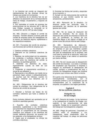 76
3. La directiva del comité se integrará por
representantes de las diversas ramas de
trabajo que existan en la empresa;
4. Los miembros de la directiva han de ser
afiliados a la asociación de su correspondiente
rama de trabajo, ecuatorianos y mayores de
edad; y,
5. Son aplicables al comité de empresa las
prescripciones de los artículos 447 y 456 de
este Código, excepto la contenida en el
numeral 5ro. del Art. 447 de este Código.
Art. 460.- Derecho a integrar el comité de
empresa.- Tendrán derecho a formar parte del
comité de empresa todos los trabajadores de
la misma, sin distinción alguna, sujetándose a
los respectivos estatutos.
Art. 461.- Funciones del comité de empresa.-
Las funciones del comité de empresa son:
1. Celebrar contratos colectivos;
2. Intervenir en los conflictos colectivos de
trabajo;
3. Resolver, de conformidad con los estatutos,
los incidentes o conflictos internos que se
susciten entre los miembros del comité, la
directiva y la asamblea general;
4. Defender los derechos de clase,
especialmente cuando se trate de sus
afiliados;
5. Propender al mejoramiento económico y
social de sus afiliados; y,
6. Representar a los afiliados, por medio de su
personero legal, judicial o extrajudicialmente,
en asuntos que les interese, cuando no
prefieran reclamar sus derechos por sí
mismos.
Art. 462.- Obligaciones de la directiva del
comité de empresa.- Son obligaciones de la
directiva del comité de empresa:
1. Estudiar y formular las bases de los
contratos colectivos que fuere a celebrar el
comité.
Estos contratos deberán ser aprobados por el
comité en asamblea general;
2. Suscribir los contratos colectivos
aprobados, sujetándose a las formalidades
que prescriban los respectivos estatutos;
3. Vigilar el cumplimiento de los contratos
colectivos que obliguen a los miembros del
comité, debiendo sancionar, de acuerdo con
los estatutos, a los trabajadores remisos;
4. Vigilar que el empleador no infrinja los
contratos colectivos;
5. Controlar los fondos del comité y responder
de su inversión; y,
6. Cumplir con las instrucciones del comité de
empresa, al que rendirá cuenta de sus
actuaciones, periódicamente.
Art. 463.- Remoción de la directiva.- La
directiva podrá ser removida, total o
parcialmente, por decisión de la asamblea
general del comité.
Art. 464.- No es causa de disolución del
comité de empresa.- No es causa de
disolución del comité de empresa el hecho de
que, ya constituido, el número de sus
miembros llegue a ser inferior al fijado en el
primer inciso del artículo 459 de este Código.
Art. 465.- Declaratoria de disolución.-
Tampoco será causa de disolución del comité
de empresa el que sus miembros queden
reducidos a menos del cincuenta por ciento
del total de trabajadores de la empresa, sea
cual fuere la causa de la reducción, salvo que
su número llegue a ser inferior al veinticinco
por ciento del total.
Art. 466.- No son causas para la desaparición
del comité de empresa.- Los actos o contratos
del empleador que fraccionen la empresa o
negocio no acarrearán la desaparición del
comité, aunque a consecuencia del acto o
contrato los trabajadores tengan que dividirse
en grupos cuyo número sea inferior a treinta.
En cuanto a las relaciones de los trabajadores,
individualmente considerados, con el
empleador anterior y con el empleador que les
correspondiere por la subdivisión de la
empresa, se sujetarán a las reglas generales.
Capítulo II
De los conflictos colectivos
Parágrafo 1ro.
De las huelgas
Art. 467.- Derecho de huelga.- La ley reconoce
a los trabajadores el derecho de huelga, con
sujeción a las prescripciones de este
parágrafo. Huelga es la suspensión colectiva
del trabajo por los trabajadores coligados.
Art. 468.- Pliego de peticiones.- Suscitado un
conflicto entre el empleador y sus
trabajadores, éstos presentarán ante el
inspector del trabajo, su pliego de peticiones
concretas.
 