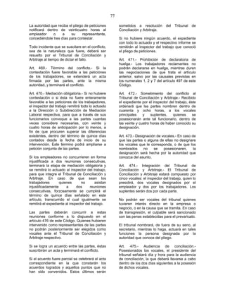 77
La autoridad que reciba el pliego de peticiones
notificará dentro de veinticuatro horas al
empleador o a su representante,
concediéndole tres días para contestar.
Todo incidente que se suscitare en el conflicto,
sea de la naturaleza que fuere, deberá ser
resuelto por el Tribunal de Conciliación y
Arbitraje al tiempo de dictar el fallo.
Art. 469.- Término del conflicto.- Si la
contestación fuere favorable a las peticiones
de los trabajadores, se extenderá un acta
firmada por las partes, ante la misma
autoridad, y terminará el conflicto.
Art. 470.- Mediación obligatoria.- Si no hubiere
contestación o si ésta no fuere enteramente
favorable a las peticiones de los trabajadores,
el inspector del trabajo remitirá todo lo actuado
a la Dirección o Subdirección de Mediación
Laboral respectiva, para que a través de sus
funcionarios convoque a las partes cuantas
veces considere necesarias, con veinte y
cuatro horas de anticipación por lo menos, a
fin de que procuren superar las diferencias
existentes, dentro del término de quince días
contados desde la fecha de inicio de su
intervención. Este término podrá ampliarse a
petición conjunta de las partes.
Si los empleadores no concurrieren en forma
injustificada a dos reuniones consecutivas,
terminará la etapa de mediación obligatoria y
se remitirá lo actuado al inspector del trabajo,
para que integre el Tribunal de Conciliación y
Arbitraje. En caso de que sean los
trabajadores quienes no asistan
injustificadamente a dos reuniones
consecutivas, forzosamente se cumplirá el
término de quince días señalado en este
artículo, transcurrido el cual igualmente se
remitirá el expediente al inspector del trabajo.
Las partes deberán concurrir a estas
reuniones conforme a lo dispuesto en el
artículo 476 de este Código. Quienes hubieren
intervenido como representantes de las partes
no podrán posteriormente ser elegidos como
vocales ante el Tribunal de Conciliación y
Arbitraje respectivo.
Si se logra un acuerdo entre las partes, éstas
suscribirán un acta y terminará el conflicto.
Si el acuerdo fuere parcial se celebrará el acta
correspondiente en la que constarán los
acuerdos logrados y aquellos puntos que no
han sido convenidos. Estos últimos serán
sometidos a resolución del Tribunal de
Conciliación y Arbitraje.
Si no hubiere ningún acuerdo, el expediente
con todo lo actuado y el respectivo informe se
remitirán al inspector del trabajo que conoció
el pliego de peticiones.
Art. 471.- Prohibición de declaratoria de
huelga.- Los trabajadores reclamantes no
podrán declararse en huelga, mientras duren
las negociaciones de que trata el artículo
anterior, salvo por las causales previstas en
los numerales 1, 2 y 7 del artículo 497 de este
Código.
Art. 472.- Sometimiento del conflicto al
Tribunal de Conciliación y Arbitraje.- Recibido
el expediente por el inspector del trabajo, éste
ordenará que las partes nombren dentro de
cuarenta y ocho horas, a los vocales
principales y suplentes, quienes se
posesionarán ante tal funcionario, dentro de
las veinte y cuatro horas de haber conocido su
designación.
Art. 473.- Designación de vocales.- En caso de
que las partes o alguna de ellas no designare
los vocales que le corresponda, o de que los
nombrados no se posesionaren, la
designación será hecha por la autoridad que
conozca del asunto.
Art. 474.- Integración del Tribunal de
Conciliación y Arbitraje.- El Tribunal de
Conciliación y Arbitraje estará compuesto por
cinco vocales: el inspector del trabajo, quien lo
presidirá, dos vocales designados por el
empleador y dos por los trabajadores. Los
suplentes serán dos por cada parte.
No podrán ser vocales del tribunal quienes
tuvieren interés directo en la empresa o
negocio, o en la causa que se tramita. En caso
de transgresión, el culpable será sancionado
con las penas establecidas para el prevaricato.
El tribunal nombrará, de fuera de su seno, al
secretario, mientras lo haga, actuará en tales
funciones la persona designada por la
autoridad que conoce del pliego.
Art. 475.- Audiencia de conciliación.-
Posesionados los vocales, el presidente del
tribunal señalará día y hora para la audiencia
de conciliación, la que deberá llevarse a cabo
dentro de los dos días siguientes a la posesión
de dichos vocales.
 
