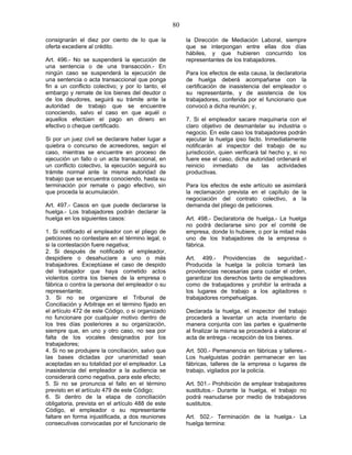 80
consignarán el diez por ciento de lo que la
oferta excediere al crédito.
Art. 496.- No se suspenderá la ejecución de
una sentencia o de una transacción.- En
ningún caso se suspenderá la ejecución de
una sentencia o acta transaccional que ponga
fin a un conflicto colectivo; y por lo tanto, el
embargo y remate de los bienes del deudor o
de los deudores, seguirá su trámite ante la
autoridad de trabajo que se encuentre
conociendo, salvo el caso en que aquél o
aquellos efectúen el pago en dinero en
efectivo o cheque certificado.
Si por un juez civil se declarare haber lugar a
quiebra o concurso de acreedores, según el
caso, mientras se encuentre en proceso de
ejecución un fallo o un acta transaccional, en
un conflicto colectivo, la ejecución seguirá su
trámite normal ante la misma autoridad de
trabajo que se encuentra conociendo, hasta su
terminación por remate o pago efectivo, sin
que proceda la acumulación.
Art. 497.- Casos en que puede declararse la
huelga.- Los trabajadores podrán declarar la
huelga en los siguientes casos:
1. Si notificado el empleador con el pliego de
peticiones no contestare en el término legal, o
si la contestación fuere negativa;
2. Si después de notificado el empleador,
despidiere o desahuciare a uno o más
trabajadores. Exceptúase el caso de despido
del trabajador que haya cometido actos
violentos contra los bienes de la empresa o
fábrica o contra la persona del empleador o su
representante;
3. Si no se organizare el Tribunal de
Conciliación y Arbitraje en el término fijado en
el artículo 472 de este Código, o si organizado
no funcionare por cualquier motivo dentro de
los tres días posteriores a su organización,
siempre que, en uno y otro caso, no sea por
falta de los vocales designados por los
trabajadores;
4. Si no se produjere la conciliación, salvo que
las bases dictadas por unanimidad sean
aceptadas en su totalidad por el empleador. La
inasistencia del empleador a la audiencia se
considerará como negativa, para este efecto;
5. Si no se pronuncia el fallo en el término
previsto en el artículo 479 de este Código;
6. Si dentro de la etapa de conciliación
obligatoria, prevista en el artículo 488 de este
Código, el empleador o su representante
faltare en forma injustificada, a dos reuniones
consecutivas convocadas por el funcionario de
la Dirección de Mediación Laboral, siempre
que se interpongan entre ellas dos días
hábiles, y que hubieren concurrido los
representantes de los trabajadores.
Para los efectos de esta causa, la declaratoria
de huelga deberá acompañarse con la
certificación de inasistencia del empleador o
su representante, y de asistencia de los
trabajadores, conferida por el funcionario que
convocó a dicha reunión; y,
7. Si el empleador sacare maquinaria con el
claro objetivo de desmantelar su industria o
negocio. En este caso los trabajadores podrán
ejecutar la huelga ipso facto. Inmediatamente
notificarán al inspector del trabajo de su
jurisdicción, quien verificará tal hecho y, si no
fuere ese el caso, dicha autoridad ordenará el
reinicio inmediato de las actividades
productivas.
Para los efectos de este artículo se asimilará
la reclamación prevista en el capítulo de la
negociación del contrato colectivo, a la
demanda del pliego de peticiones.
Art. 498.- Declaratoria de huelga.- La huelga
no podrá declararse sino por el comité de
empresa, donde lo hubiere, o por la mitad más
uno de los trabajadores de la empresa o
fábrica.
Art. 499.- Providencias de seguridad.-
Producida la huelga la policía tomará las
providencias necesarias para cuidar el orden,
garantizar los derechos tanto de empleadores
como de trabajadores y prohibir la entrada a
los lugares de trabajo a los agitadores o
trabajadores rompehuelgas.
Declarada la huelga, el inspector del trabajo
procederá a levantar un acta inventario de
manera conjunta con las partes e igualmente
al finalizar la misma se procederá a elaborar el
acta de entrega - recepción de los bienes.
Art. 500.- Permanencia en fábricas y talleres.-
Los huelguistas podrán permanecer en las
fábricas, talleres de la empresa o lugares de
trabajo, vigilados por la policía.
Art. 501.- Prohibición de emplear trabajadores
sustitutos.- Durante la huelga, el trabajo no
podrá reanudarse por medio de trabajadores
sustitutos.
Art. 502.- Terminación de la huelga.- La
huelga termina:
 