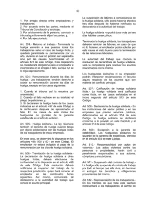 81
1. Por arreglo directo entre empleadores y
trabajadores;
2. Por acuerdo entre las partes, mediante el
Tribunal de Conciliación y Arbitraje;
3. Por arbitramento de la persona, comisión o
tribunal que libremente elijan las partes; y,
4. Por fallo ejecutoriado.
Art. 503.- Retorno al trabajo.- Terminada la
huelga volverán a sus puestos todos los
trabajadores salvo el caso de huelga ilícita, y
quedará garantizada su permanencia por un
año, durante el cual no podrán ser separados
sino por las causas determinadas en el
artículo 172 de este Código. Esta disposición
se considerará obligatoria para el empleador e
incorporada en el arreglo o fallo, aunque no se
lo diga expresamente.
Art. 504.- Remuneración durante los días de
huelga.- Los trabajadores tendrán derecho a
cobrar su remuneración durante los días de
huelga, excepto en los casos siguientes:
1. Cuando el tribunal así lo resuelva por
unanimidad;
2. Cuando el fallo rechace en su totalidad el
pliego de peticiones; y,
3. Si declararen la huelga fuera de los casos
indicados en el artículo 497 de este Código o
la continuaren después de ejecutoriado el
fallo. En los casos de este inciso los
huelguistas no gozarán de la garantía
establecida en el artículo anterior.
Art. 505.- Huelga solidaria.- La ley reconoce
también el derecho de huelga cuando tenga
por objeto solidarizarse con las huelgas lícitas
de los trabajadores de otras empresas.
En este caso, se observará lo dispuesto en los
artículos 499, 500 y 501 de este Código. El
empleador no estará obligado al pago de la
remuneración por los días de huelga solidaria.
Art. 506.- Tramitación de la huelga solidaria.-
La declaración de huelga solidaria a otras
huelgas lícitas, deberá efectuarse de
conformidad a lo dispuesto en el artículo 498
de este Código. Esta resolución deberá
notificarse al inspector del trabajo de la
respectiva jurisdicción, quien hará conocer al
empleador en las veinticuatro horas
siguientes. Así mismo, comunicará tal
declaratoria a la autoridad del trabajo que
conoce el asunto principal.
La suspensión de labores a consecuencia de
la huelga solidaria, sólo podrá hacerse efectiva
tres días después de haberse notificado su
declaratoria a la autoridad del trabajo.
La huelga solidaria no podrá durar más de tres
días hábiles consecutivos.
Terminada la huelga solidaria, los trabajadores
deberán reiniciar las labores; en caso de que
no lo hicieren, el empleador podrá solicitar por
esta causa el visto bueno para la terminación
de las relaciones laborales.
La autoridad del trabajo que conoció la
resolución de declaratoria de huelga solidaria,
será la competente para resolver los asuntos
relacionados con la misma.
Los huelguistas solidarios ni su empleador
podrán interponer reclamaciones ni recurso
alguno respecto de los asuntos que son
materia del conflicto principal.
Art. 507.- Calificación de huelga solidaria
ilícita.- La huelga solidaria será calificada
como ilícita, en los casos señalados en el
inciso segundo del artículo 513 de este
Código.
Art. 508.- Declaratoria de huelga solidaria.- En
las instituciones del sector público y en las
empresas que presten servicios públicos,
determinadas en el artículo 514 de este
Código, la huelga solidaria se declarará
conforme a lo previsto en este Capítulo y al
artículo 514 de este Código.
Art. 509.- Excepción a la garantía de
estabilidad.- Los huelguistas solidarios no
gozarán de la garantía de estabilidad, prevista
en el artículo 503 de este Código.
Art. 510.- Responsabilidad por actos de
violencia.- Los actos violentos contra las
personas o propiedades, harán civil y
penalmente responsables a sus autores,
cómplices y encubridores.
Art. 511.- Suspensión del contrato de trabajo.-
La huelga sólo suspende el contrato de trabajo
por todo el tiempo que ella dure, sin terminar
ni extinguir los derechos y obligaciones
provenientes del mismo.
Art. 512.- Representación de los trabajadores.-
En los trámites de que trata este capítulo
representará a los trabajadores el comité de
 