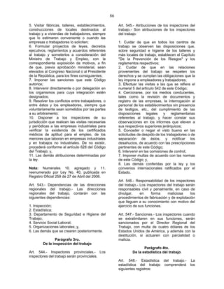 86
5. Visitar fábricas, talleres, establecimientos,
construcciones de locales destinados al
trabajo y a viviendas de trabajadores, siempre
que lo estimaren conveniente o cuando las
empresas o trabajadores lo soliciten;
6. Formular proyectos de leyes, decretos
ejecutivos, reglamentos y acuerdos referentes
al trabajo y someterlos a consideración del
Ministro de Trabajo y Empleo, con la
correspondiente exposición de motivos, a fin
de que, previa aprobación ministerial, sean
elevados al Congreso Nacional o al Presidente
de la República, para los fines consiguientes;
7. Imponer las sanciones que este Código
autorice;
8. Intervenir directamente o por delegación en
los organismos para cuya integración estén
designados;
9. Resolver los conflictos entre trabajadores, o
entre éstos y los empleadores, siempre que
voluntariamente sean sometidos por las partes
a su arbitramento;
10. Disponer a los inspectores de su
jurisdicción que realicen las visitas necesarias
y periódicas a las empresas industriales para
verificar la existencia de los certificados
médicos de aptitud para el empleo, de los
menores que laboran en empresas industriales
y en trabajos no industriales. De no existir,
procederá conforme al artículo 628 del Código
del Trabajo; y,
11. Las demás atribuciones determinadas por
la ley.
Nota: Numerales 10. agregado y 11.
reenumerado por Ley No. 40, publicada en
Registro Oficial 259 de 27 de Abril del 2006.
Art. 543.- Dependencias de las direcciones
regionales del trabajo.- Las direcciones
regionales del trabajo, contarán con las
siguientes dependencias:
1. Inspección;
2. Estadística;
3. Departamento de Seguridad e Higiene del
Trabajo;
4. Servicio Social Laboral;
5. Organizaciones laborales; y,
6. Las demás que se crearen posteriormente.
Parágrafo 3ro.
De la inspección del trabajo
Art. 544.- Inspectores provinciales.- Los
inspectores del trabajo serán provinciales.
Art. 545.- Atribuciones de los inspectores del
trabajo.- Son atribuciones de los inspectores
del trabajo:
1. Cuidar de que en todos los centros de
trabajo se observen las disposiciones que,
sobre seguridad e higiene de los talleres y
más locales de trabajo, establecen el Capítulo
"De la Prevención de los Riesgos" y los
reglamentos respectivos;
2. Cuidar de que en las relaciones
provenientes del trabajo se respeten los
derechos y se cumplan las obligaciones que la
ley impone a empleadores y trabajadores;
3. Efectuar las visitas a las que se refiere el
numeral 5 del artículo 542 de este Código;
4. Cerciorarse, por los medios conducentes,
tales como la revisión de documentos y
registro de las empresas, la interrogación al
personal de los establecimientos sin presencia
de testigos, etc., del cumplimiento de las
disposiciones legales y reglamentarias
referentes al trabajo, y hacer constar sus
observaciones en los informes que eleven a
sus respectivos superiores jerárquicos;
5. Conceder o negar el visto bueno en las
solicitudes de despido de los trabajadores o de
separación de éstos, y notificar los
desahucios, de acuerdo con las prescripciones
pertinentes de este Código;
6. Intervenir en las comisiones de control;
7. Imponer multas de acuerdo con las normas
de este Código; y,
8. Las demás conferidas por la ley y los
convenios internacionales ratificados por el
Estado.
Art. 546.- Responsabilidad de los inspectores
del trabajo.- Los inspectores del trabajo serán
responsables civil y penalmente, en caso de
divulgar, en forma maliciosa los
procedimientos de fabricación y de explotación
que lleguen a su conocimiento con motivo del
ejercicio de sus funciones.
Art. 547.- Sanciones.- Los inspectores cuando
se extralimitaren en sus funciones, serán
sancionados por el Director Regional del
Trabajo, con multa de cuatro dólares de los
Estados Unidos de América, y además con la
destitución, si actuaren con parcialidad o
malicia.
Parágrafo 4to.
De la estadística del trabajo
Art. 548.- Estadística del trabajo.- La
estadística del trabajo comprenderá los
siguientes registros:
 
