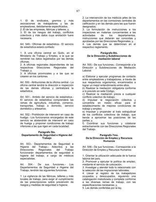 87
1. El de sindicatos, gremios y más
asociaciones de trabajadores y las de
empleadores, debidamente especificados;
2. El de las empresas, fábricas y talleres; y,
3. El de los riesgos del trabajo, conflictos
colectivos y más datos cuya anotación fuere
necesaria.
Art. 549.- Oficinas de estadística.- El servicio
de estadística estará confiado:
1. A una oficina central en Quito, en el
Ministerio de Trabajo y Empleo, a la que se
remitirán los datos registrados por las demás
oficinas;
2. A oficinas regionales dependientes de las
respectivas Direcciones Regionales del
Trabajo; y,
3. A oficinas provinciales y a las que se
crearen en los cantones.
Art. 550.- Atribuciones de la oficina central.- La
oficina central tendrá la dirección e inspección
de las demás oficinas y centralizará la
estadística.
Art. 551.- Ambito del servicio de estadística.-
El servicio de estadística comprenderá las
ramas de agricultura, industrias, comercio,
transportes, trabajo a domicilio, servicio
doméstico y artesanos.
Art. 552.- Prohibición de intervenir en caso de
huelga.- Los funcionarios encargados de este
servicio se abstendrán de intervenir en caso
de huelga y proponer condiciones de trabajo
inferiores a las que rigen en cada localidad.
Parágrafo 5to.
Departamento de Seguridad e Higiene del
Trabajo
Art. 553.- Departamentos de Seguridad e
Higiene del Trabajo.- Adscritos a las
Direcciones Regionales del Trabajo
funcionarán departamentos de seguridad e
higiene del trabajo, a cargo de médicos
especialistas.
Art. 554.- De sus funciones.- Los
Departamentos de Seguridad e Higiene del
Trabajo, tendrán las siguientes funciones:
1. La vigilancia de las fábricas, talleres y más
locales de trabajo, para exigir el cumplimiento
de las prescripciones sobre prevención de
riesgos y medidas de seguridad e higiene;
2. La intervención de los médicos jefes de los
departamentos en las comisiones centrales de
calificación y en las demás para las que fueren
designados;
3. La formulación de instrucciones a los
inspectores en materias concernientes a las
actividades de los departamentos,
instrucciones que deberán ser conocidas y
aprobadas por las Direcciones Regionales; y,
4. Las demás que se determinen en el
respectivo reglamento.
Parágrafo 6to.
De la Dirección y Subdirecciones de
mediación laboral
Art. 555.- De sus funciones.- Corresponde a la
Dirección y Subdirecciones de Mediación
Laboral:
a) Elaborar y ejecutar programas de contacto
entre empleadores y trabajadores, a través de
sus respectivos organismos, encaminados a
lograr un mejor entendimiento entre ellos;
b) Realizar la mediación obligatoria conforme
a lo previsto en este Código;
c) Realizar la mediación previa a cualquier
conflicto colectivo de trabajo;
d) Impulsar la negociación colectiva y
convertirla en medio eficaz para el
establecimiento de mejores condiciones de
trabajo y empleo;
e) Impulsar y propender al trato extrajudicial
de los conflictos colectivos de trabajo, que
tienda a aproximar las posiciones de las
partes; y,
f) Coordinar sus funciones y colaborar
estrechamente con las Direcciones Regionales
del Trabajo.
Parágrafo 7mo.
De la Dirección de Empleo y Recursos
Humanos
Art. 556.- De sus funciones.- Corresponde a la
Dirección de Empleo y Recursos Humanos:
1. Orientar la utilización adecuada de la fuerza
laboral del país;
2. Promover y ejecutar la política de empleo,
mediante el servicio de colocación;
3. Investigar y atender todo lo relacionado con
la selección de las migraciones laborales;
4. Llevar el registro de los trabajadores
ocupados y desocupados, siguiendo una
catalogación metodizada y completa conforme
a las diversas ramas de trabajo, con las
especificaciones necesarias; y,
5. Las demás conferidas por la ley.
 