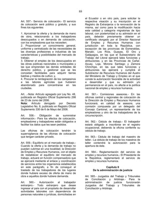 88
Art. 557.- Servicio de colocación.- El servicio
de colocación será público y gratuito, y sus
fines los siguientes:
1. Aproximar la oferta y la demanda de mano
de obra, relacionando a los trabajadores
desocupados o en demanda de colocación,
con los empleadores que los necesiten;
2. Proporcionar un conocimiento general,
uniforme y centralizado de las necesidades de
las diversas profesiones e industrias de las
características y posibilidades del mercado de
trabajo;
3. Obtener el empleo de los desocupados en
las obras públicas nacionales o municipales y
las que emprendan las demás entidades de
derecho público, y gestionar que se les
concedan facilidades para adquirir tierras
baldías y medios de cultivo; y,
4. Procurar la reintegración de los campesinos
a las labores agrícolas que hubieren
abandonado para concentrarse en las
ciudades.
Art. ..-Nota: Artículo agregado por Ley No. 48,
publicada en Registro Oficial Suplemento 298
de 23 de Junio del 2006.
Nota: Artículo derogado por Decreto
Legislativo No. 8, publicado en Registro Oficial
Suplemento 330 de 6 de Mayo del 2008.
Art. 558.- Obligación de suministrar
información.- Para los efectos de colocación,
empleadores y trabajadores están obligados a
facilitar los datos que les sean pedidos.
Las oficinas de colocación tendrán la
supervigilancia de las oficinas de colocación
que tengan carácter privado.
Art. 559.- Equilibrio en el mercado de trabajo.-
Cuando la oferta y la demanda de trabajo no
puedan cubrirse en una localidad, la Dirección
de Empleo y Recursos Humanos, con el objeto
de restablecer el equilibrio del mercado de
trabajo, actuará en función compensadora que
se ejercerá mediante el enlace y coordinación
de servicios entre los organismos establecidos
en este parágrafo, a fin de conseguir el
traslado de los trabajadores de los lugares
donde hubiere exceso de oferta de mano de
obra a aquellos donde hubiere demanda.
Art. 560.- Autorización al trabajador
extranjero.- Todo extranjero que desee
ingresar al país con el propósito de desarrollar
actividades laborales con dependencia de
personas naturales o jurídicas, domiciliadas en
el Ecuador o en otro país, para solicitar la
respectiva visación y su inscripción en el
Registro de Extranjeros o la renovación de la
misma, así como para la modificación hacia
esta calidad y categoría migratorias de tipo
laboral, con posterioridad a su admisión en el
país, deberán previamente obtener un
certificado otorgado por el Director Nacional
de Empleo y Recursos Humanos con
jurisdicción en toda la República, con
excepción de las provincias de Esmeraldas,
Manabí, Los Ríos, Guayas, El Oro y
Galápagos, en las que el Subsecretario de
Trabajo del Litoral ejercerá tales funciones y
atribuciones; y en las Provincias de Cañar,
Azuay, Loja, Morona Santiago y Zamora
Chinchipe, en las que tales funciones y
atribuciones las ejercerá y cumplirá el
Subdirector de Recursos Humanos del Austro
del Ministerio de Trabajo y Empleo en el que
conste la autorización favorable de la actividad
a desarrollar y que su admisión y/o
permanencia en el país, no afecte a la política
nacional de empleo y recursos humanos.
Art. 561.- Comisiones asesoras.- En las
oficinas central y regionales de colocación de
la Dirección de Empleo y Recursos Humanos
funcionará, en calidad de asesora, una
comisión compuesta por un delegado del
Concejo Cantonal, un representante de los
empleadores y otro de los trabajadores de la
circunscripción.
Art. 562.- Cédula de trabajo.- El trabajador
estará obligado a inscribirse en el registro
ocupacional, debiendo la oficina conferirle su
cédula de trabajo.
Art. 563.- Cédula de trabajo del maestro de
taller.- La cédula de trabajo de los maestros de
taller contendrá la autorización para la
apertura de éste.
Art. 564.- Reglamentación del servicio de
empleo y recursos humanos.- El Presidente de
la República, reglamentará el servicio de
empleo y recursos humanos.
Capítulo II
De la administración de justicia
Art. 565.- Juzgados del Trabajo y Tribunales
de Conciliación y Arbitraje.- Para la
administración de justicia funcionarán
Juzgados del Trabajo y Tribunales de
Conciliación y Arbitraje.
 