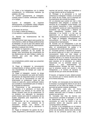 9
13. Tratar a los trabajadores con la debida
consideración, no infiriéndoles maltratos de
palabra o de obra;
14. Conferir gratuitamente al trabajador,
cuantas veces lo solicite, certificados relativos
a su trabajo.
Cuando el trabajador se separare
definitivamente, el empleador estará obligado
a conferirle un certificado que acredite:
a) El tiempo de servicio;
b) La clase o clases de trabajo; y,
c) Los salarios o sueldos percibidos;
15. Atender las reclamaciones de los
trabajadores;
16. Proporcionar lugar seguro para guardar los
instrumentos y útiles de trabajo pertenecientes
al trabajador, sin que le sea lícito retener esos
útiles e instrumentos a título de indemnización,
garantía o cualquier otro motivo;
17. Facilitar la inspección y vigilancia que las
autoridades practiquen en los locales de
trabajo, para cerciorarse del cumplimiento de
las disposiciones de este Código y darles los
informes que para ese efecto sean
indispensables.
Los empleadores podrán exigir que presenten
credenciales;
18. Pagar al trabajador la remuneración
correspondiente al tiempo perdido cuando se
vea imposibilitado de trabajar por culpa del
empleador;
19. Pagar al trabajador, cuando no tenga
derecho a la prestación por parte del Instituto
Ecuatoriano de Seguridad Social, el cincuenta
por ciento de su remuneración en caso de
enfermedad no profesional, hasta por dos
meses en cada año, previo certificado médico
que acredite la imposibilidad para el trabajo o
la necesidad de descanso;
20. Proporcionar a las asociaciones de
trabajadores, si lo solicitaren, un local para
que instalen sus oficinas en los centros de
trabajo situados fuera de las poblaciones. Si
no existiere uno adecuado, la asociación
podrá emplear para este fin cualquiera de los
locales asignados para alojamiento de los
trabajadores;
21. Descontar de las remuneraciones las
cuotas que, según los estatutos de la
asociación, tengan que abonar los
trabajadores, siempre que la asociación lo
solicite;
22. Pagar al trabajador los gastos de ida y
vuelta, alojamiento y alimentación cuando, por
razones del servicio, tenga que trasladarse a
un lugar distinto del de su residencia;
23. Entregar a la asociación a la cual
pertenezca el trabajador multado, el cincuenta
por ciento de las multas, que le imponga por
incumplimiento del contrato de trabajo;
24. La empresa que cuente con cien o más
trabajadores está obligada a contratar los
servicios de un trabajador social titulado. Las
que tuvieren trescientos o más, contratarán
otro trabajador social por cada trescientos de
excedente. Las atribuciones y deberes de
tales trabajadores sociales serán los
inherentes a su función y a los que se
determinen en el título pertinente a la
"Organización, Competencia y Procedimiento";
25. Pagar al trabajador reemplazante una
remuneración no inferior a la básica que
corresponda al reemplazado;
26. Acordar con los trabajadores o con los
representantes de la asociación mayoritaria de
ellos, el procedimiento de quejas y la
constitución del comité obrero patronal;
27. Conceder permiso o declarar en comisión
de servicio hasta por un año y con derecho a
remuneración hasta por seis meses al
trabajador que, teniendo más de cinco años de
actividad laboral y no menos de dos años de
trabajo en la misma empresa, obtuviere beca
para estudios en el extranjero, en materia
relacionada con la actividad laboral que
ejercita, o para especializarse en
establecimientos oficiales del país, siempre
que la empresa cuente con quince o más
trabajadores y el número de becarios no
exceda del dos por ciento del total de ellos.
El becario, al regresar al país, deberá prestar
sus servicios por lo menos durante dos años
en la misma empresa;
28. Facilitar, sin menoscabo de las labores de
la empresa, la propaganda interna en pro de la
asociación en los sitios de trabajo, la misma
que será de estricto carácter sindicalista;
29. Suministrar cada año, en forma
completamente gratuita, por lo menos un
vestido adecuado para el trabajo a quienes
presten sus servicios;
30. Conceder tres días de licencia con
remuneración completa al trabajador, en caso
de fallecimiento de su cónyuge o de su
conviviente en unión de hecho o de sus
parientes dentro del segundo grado de
consanguinidad o afinidad;
31. Inscribir a los trabajadores en el Instituto
Ecuatoriano de Seguridad Social, desde el
primer día de labores, dando aviso de entrada
dentro de los primeros quince días, y dar
 