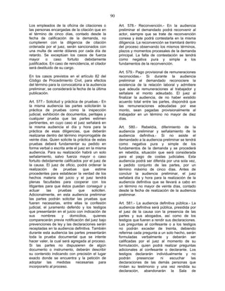 90
Los empleados de la oficina de citaciones o
las personas encargadas de la citación que en
el término de cinco días, contado desde la
fecha de calificación de la demanda, no
cumplieren con la diligencia de citación
ordenada por el juez, serán sancionados con
una multa de veinte dólares por cada día de
retardo. Se exceptúan los casos de fuerza
mayor o caso fortuito debidamente
justificados. En caso de reincidencia, el citador
será destituido de su cargo.
En los casos previstos en el artículo 82 del
Código de Procedimiento Civil, para efectos
del término para la convocatoria a la audiencia
preliminar, se considerará la fecha de la última
publicación.
Art. 577.- Solicitud y práctica de pruebas.- En
la misma audiencia las partes solicitarán la
práctica de pruebas como la inspección
judicial, exhibición de documentos, peritajes y
cualquier prueba que las partes estimen
pertinentes, en cuyo caso el juez señalará en
la misma audiencia el día y hora para la
práctica de esas diligencias, que deberán
realizarse dentro del término improrrogable de
veinte días. Quien solicite la práctica de estas
pruebas deberá fundamentar su pedido en
forma verbal o escrita ante el juez en la misma
audiencia. Para su realización habrá un solo
señalamiento, salvo fuerza mayor o caso
fortuito debidamente calificados por el juez de
la causa. El juez de oficio, podrá ordenar la
realización de pruebas que estime
procedentes para establecer la verdad de los
hechos materia del juicio y el juez tendrá
plenas facultades para cooperar con los
litigantes para que éstos puedan conseguir y
actuar las pruebas que soliciten.
Adicionalmente, en esta audiencia preliminar
las partes podrán solicitar las pruebas que
fueren necesarias, entre ellas la confesión
judicial, el juramento deferido y los testigos
que presentarán en el juicio con indicación de
sus nombres y domicilios, quienes
comparecerán previa notificación del juez bajo
prevenciones de ley y las declaraciones serán
receptadas en la audiencia definitiva. También
durante esta audiencia las partes presentarán
toda la prueba documental que se intente
hacer valer, la cual será agregada al proceso.
Si las partes no dispusieren de algún
documento o instrumento, deberán describir
su contenido indicando con precisión el lugar
exacto donde se encuentra y la petición de
adoptar las medidas necesarias para
incorporarlo al proceso.
Art. 578.- Reconvención.- En la audiencia
preliminar el demandado podrá reconvenir al
actor, siempre que se trate de reconvención
conexa y éste podrá contestarla en la misma
diligencia. La reconvención se tramitará dentro
del proceso observando los mismos términos,
plazos y momentos procesales de la demanda
principal. La falta de contestación se tendrá
como negativa pura y simple a los
fundamentos de la reconvención.
Art. 579.- Pago provisional de remuneraciones
reconocidas.- Si durante la audiencia
preliminar el demandado reconociere la
existencia de la relación laboral y admitiere
que adeuda remuneraciones al trabajador y
señalare el monto adeudado. El juez al
finalizar la audiencia, de no haber existido
acuerdo total entre las partes, dispondrá que
las remuneraciones adeudadas por ese
monto, sean pagadas provisionalmente al
trabajador en un término no mayor de diez
días.
Art. 580.- Rebeldía, diferimiento de la
audiencia preliminar y señalamiento de la
audiencia definitiva.- Si no asiste el
demandado a la audiencia preliminar se tendrá
como negativa pura y simple de los
fundamentos de la demanda y se procederá
en rebeldía, situación que será considerada
para el pago de costas judiciales. Esta
audiencia podrá ser diferida por una sola vez,
a pedido conjunto de las partes, por un
término máximo de cinco días. Antes de
concluir la audiencia preliminar, el juez
señalará día y hora para la realización de la
audiencia definitiva que se llevará a cabo en
un término no mayor de veinte días, contado
desde la fecha de realización de la audiencia
preliminar.
Art. 581.- La audiencia definitiva pública.- La
audiencia definitiva será pública, presidida por
el juez de la causa con la presencia de las
partes y sus abogados, así como de los
testigos que fueren a rendir sus declaraciones.
Las preguntas al confesante o a los testigos
no podrán exceder de treinta, debiendo
referirse cada pregunta a un solo hecho, serán
formuladas verbalmente y deberán ser
calificadas por el juez al momento de su
formulación, quien podrá realizar preguntas
adicionales al confesante o declarante. Los
testigos declararán individualmente y no
podrán presenciar ni escuchar las
declaraciones de las demás personas que
rindan su testimonio y una vez rendida su
declaración, abandonarán la Sala de
 