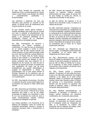 92
El juez tiene facultad de suspender las
audiencias única y exclusivamente por fuerza
mayor o caso fortuito, que deberán ser debida
y suficientemente justificadas y
fundamentadas.
Las opiniones o gestiones del juez que
interviene para procurar un acuerdo de las
partes, no podrán servir de fundamento para
ninguna acción en su contra.
El juez también tendrá plenos poderes y
amplias facultades para exigir que se cumpla
con todo lo atinente al procedimiento oral,
incluso en lo relativo a las actuaciones de las
partes y los principios señalados en la
Constitución Política de la República,
especialmente el de lealtad procesal.
Art. 586.- Prorrogación de términos y
designación de jueces auxiliares y
ocasionales.- En caso de que se presentaren
en un mismo juzgado y contra el mismo
empleador más de diez causas durante una
misma semana, el juez podrá prorrogar hasta
por cinco días los términos y plazos fijados en
esta Ley. Si fueren más de veinte causas,
podrá el juez solicitar a la Honorable Corte
Suprema de Justicia que designe un juez o
jueces auxiliares para que cooperen en el
despacho de las causas. En caso de que el
volumen de causas que reciba un juzgado sea
muy significativo de modo que se tema
fundadamente que aquello imposibilitará al
juzgado el despacharlas a través del
procedimiento oral, el juez podrá solicitar al
Consejo Nacional de la Judicatura que se
designen jueces ocasionales que contribuyan
a su sustanciación.
Art. 587.- Acumulación de acciones.- De oficio
o a petición de parte, el juez podrá disponer la
acumulación de acciones si halla mérito para
aquello.
Art. 588.- Sanciones por temeridad o mala fe.-
En caso de que el juez o tribunal de la causa
determine que todas o una de las partes
procesales ha litigado con temeridad o mala
fe, la o las sancionará con multa de cinco a
veinte remuneraciones básicas mínimas
unificadas del trabajador en general.
Las costas judiciales y los honorarios de la
defensa del trabajador, serán de cuenta del
empleador demandado, siempre y cuando la
sentencia favorezca total o parcialmente al
trabajador.
Art. 589.- Informe del inspector del trabajo.-
Cuando el inspector hubiere conocido
anteriormente del caso según el artículo 621
de este Código se tendrá por informe su
resolución al conceder el visto bueno.
La falta de informe del inspector o de la
citación de la demanda a éste, no afecta a la
validez del proceso.
Art. 590.- Demanda conjunta.- Tratándose de
reclamaciones propuestas por trabajadores de
un mismo empleador, aquellos pueden deducir
su reclamación en la misma demanda siempre
que el monto de lo reclamado, por cada uno
de ellos, no exceda de cinco remuneraciones
básicas mínimas unificadas del trabajador en
general y designen dentro del juicio procurador
común. Para efecto de la fijación de la cuantía,
se considerará sólo el monto de la mayor
reclamación individual.
Art. 591.- Demanda por obligaciones de
diverso origen.- El trabajador podrá demandar
al empleador, en el mismo libelo, por
obligaciones de diverso origen.
Art. 592.- Reconvención conexa.- En los
juicios de trabajo es admisible la reconvención
conexa, la que será resuelta en sentencia, sin
que por ello se altere el trámite de la causa.
En la audiencia, el actor podrá contestar la
reconvención. De no hacerlo, se tendrán como
negados sus fundamentos.
Art. 593.- Criterio judicial y juramento
deferido.- En general, en esta clase de juicios,
el juez y los tribunales apreciarán las pruebas
conforme a las reglas de la sana crítica,
debiendo deferir al juramento del trabajador
cuantas veces éste necesite probar el tiempo
de servicios y la remuneración percibida,
siempre que del proceso no aparezca otra
prueba al respecto, capaz y suficiente para
comprobar tales particulares.
Art. 594.- Medidas precautelatorias.- La
prohibición, el secuestro, la retención y el
arraigo, podrán solicitarse con sentencia
condenatoria, así no estuviere ejecutoriada.
Art. 595.- Impugnación del documento de
finiquito.- El documento de finiquito suscrito
por el trabajador podrá ser impugnado por
éste, si la liquidación no hubiere sido
practicada ante el inspector del trabajo, quien
cuidará de que sea pormenorizada.
 