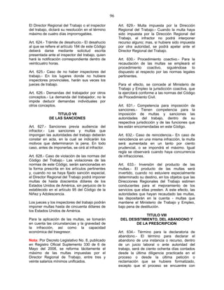 96
El Director Regional del Trabajo o el inspector
del trabajo, dictará su resolución en el término
máximo de cuatro días improrrogables.
Art. 624.- Trámite de desahucio.- El desahucio
al que se refiere el artículo 184 de este Código
deberá darse mediante solicitud escrita
presentada ante el inspector del trabajo, quien
hará la notificación correspondiente dentro de
veinticuatro horas.
Art. 625.- Caso de no haber inspectores del
trabajo.- En los lugares donde no hubiere
inspectores provinciales, harán sus veces los
jueces de trabajo.
Art. 626.- Demandas del trabajador por otros
conceptos.- La demanda del trabajador, no le
impide deducir demandas individuales por
otros conceptos.
TITULO VII
DE LAS SANCIONES
Art. 627.- Sanciones previa audiencia del
infractor.- Las sanciones y multas que
impongan las autoridades del trabajo deberán
constar en acta, en la cual se indicarán los
motivos que determinaron la pena. En todo
caso, antes de imponerlas, se oirá al infractor.
Art. 628.- Caso de violación de las normas del
Código del Trabajo.- Las violaciones de las
normas de este Código, serán sancionadas en
la forma prescrita en los artículos pertinentes
y, cuando no se haya fijado sanción especial,
el Director Regional del Trabajo podrá imponer
multas de hasta doscientos dólares de los
Estados Unidos de América, sin perjuicio de lo
establecido en el artículo 95 del Código de la
Niñez y Adolescencia.
Los jueces y los inspectores del trabajo podrán
imponer multas hasta de cincuenta dólares de
los Estados Unidos de América.
Para la aplicación de las multas, se tomarán
en cuenta las circunstancias y la gravedad de
la infracción, así como la capacidad
económica del trasgresor.
Nota: Por Decreto Legislativo No. 8, publicado
en Registro Oficial Suplemento 330 de 6 de
Mayo del 2008, se reforma tácitamente el
máximo de las multas impuestas por el
Director Regional de Trabajo, entre tres y
veinte salarios mínimos unificados.
Art. 629.- Multa impuesta por la Dirección
Regional del Trabajo.- Cuando la multa haya
sido impuesta por la Dirección Regional del
Trabajo, el infractor no podrá interponer
recurso alguno; mas, si hubiere sido impuesta
por otra autoridad, se podrá apelar ante el
Director Regional del Trabajo.
Art. 630.- Procedimiento coactivo.- Para la
recaudación de las multas se empleará el
procedimiento coactivo, siguiéndose lo
dispuesto al respecto por las normas legales
pertinentes.
Para el efecto, se concede al Ministerio de
Trabajo y Empleo la jurisdicción coactiva, que
la ejercitará conforme a las normas del Código
de Procedimiento Civil.
Art. 631.- Competencia para imposición de
sanciones.- Tienen competencia para la
imposición de multas y sanciones las
autoridades del trabajo, dentro de su
respectiva jurisdicción y de las funciones que
les están encomendadas en este Código.
Art. 632.- Caso de reincidencia.- En caso de
reincidencia en una misma infracción, la multa
será aumentada en un tanto por ciento
prudencial, o se impondrá el máximo. Igual
regla se observará cuando haya concurrencia
de infracciones.
Art. 633.- Inversión del producto de las
multas.- El producto de las multas será
invertido, cuando no estuviere especialmente
determinado su destino, en los objetos que las
Direcciones Regionales del Trabajo estimen
conducentes para el mejoramiento de los
servicios que ellas presten. A este efecto, las
autoridades que hayan recaudado las multas,
las depositarán en la cuenta - multas que
mantiene el Ministerio de Trabajo y Empleo,
bajo pena de destitución.
TITULO VIII
DEL DESISTIMIENTO, DEL ABANDONO Y
DE LA PRESCRIPCION
Art. 634.- Término para la declaratoria de
abandono.- El término para declarar el
abandono de una instancia o recurso, dentro
de un juicio laboral o ante autoridad del
trabajo, será de ciento ochenta días contados
desde la última diligencia practicada en el
proceso o desde la última petición o
reclamación que se hubiere formalizado,
excepto que el proceso se encuentre con
 