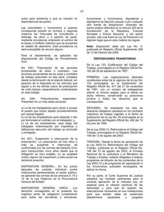 97
autos para sentencia o que su impulso no
dependiera de las partes.
Las autoridades o funcionarios a quienes
corresponda presidir en primera o segunda
instancia los Tribunales de Conciliación y
Arbitraje, de oficio o a petición de parte,
mediante providencia ordenarán el archivo de
la causa o conflicto colectivo que se encuentre
en estado de abandono. Esta providencia no
será susceptible de recurso alguno.
Para el desistimiento, se aplicarán las
disposiciones del Código de Procedimiento
Civil.
Art. 635.- Prescripción de las acciones
provenientes de actos o contratos.- Las
acciones provenientes de los actos y contratos
de trabajo prescriben en tres años, contados
desde la terminación de la relación laboral, sin
perjuicio de lo dispuesto en los artículos que
siguen y en los demás casos de prescripción
de corto tiempo, especialmente contemplados
en este Código.
Art. 636.- Prescripciones especiales.-
Prescriben en un mes estas acciones:
a) La de los trabajadores para volver a ocupar
el puesto que hayan dejado provisionalmente
por causas legales;
b) La de los empleadores para despedir o dar
por terminado el contrato con el trabajador; y,
c) La de los empleadores, para exigir del
trabajador indemnización por imperfecta o
defectuosa ejecución del trabajo ya concluido
y entregado.
Art. 637.- Suspensión e interrupción de la
prescripción.- La prescripción de tres años o
más se suspende e interrumpe de
conformidad con las normas del Derecho Civil;
pero transcurridos cinco años desde que la
obligación se hizo exigible, no se aceptará
motivo alguno de suspensión y toda acción se
declarará prescrita.
DISPOSICION GENERAL.- En los juicios
laborales de carácter individual contra
instituciones pertenecientes al sector público,
se aplicarán las normas de los artículos 9, 10 y
12 de la Ley Orgánica de la Procuraduría
General del Estado.
DISPOSICION GENERAL UNICA.- Los
derechos consagrados en la presente ley
orgánica serán de obligatorio cumplimiento
para todas las servidoras y servidores,
funcionarias y funcionarios, dignatarias y
dignatarios de elección popular o por cualquier
otra fuente de designación, docentes del
sector público definidos en el artículo 225 de la
Constitución de la República, Fuerzas
Armadas y Policía Nacional, y del sector
privado, sea cual fuere la Ley de Personal o el
régimen legal que en esta materia los regule.
Nota: Disposición dada por Ley No. 0,
publicada en Registro Oficial Suplemento 528
de 13 de Febrero del 2009.
DISPOSICIONES TRANSITORIAS
De la Ley 133, Codificación del Código del
Trabajo, promulgada en el Registro Oficial No.
162 del 29 de septiembre de 1997:
PRIMERA.- Las organizaciones laborales
constituidas antes de la vigencia de la Ley No.
133 promulgada en el Suplemento del
Registro Oficial No. 817 del 21 de noviembre
de 1991, con un número de trabajadores
inferior al mínimo exigido para el efecto en
dicha reforma, conservarán su personería
jurídica y todos los derechos que le
correspondan.
SEGUNDA.- Se respetarán los días de
descanso obligatorio pactados en los contratos
colectivos de trabajo vigentes a la fecha de
publicación de la Ley No. 55 promulgada en el
Suplemento del Registro Oficial No. 462 del 15
de junio de 1994.
De la Ley 2000-13, Reformatoria al Código del
Trabajo, promulgada en el Registro Oficial No.
146 del 13 de agosto del 2003.
TERCERA.- Desde la fecha de aprobación de
la Ley 2003-13, Reformatoria del Código del
Trabajo, publicada en el Registro Oficial No.
146 del 13 de agosto del 2003, el Consejo
Nacional de la Judicatura y el Ministerio de
Trabajo y Empleo, estarán obligados a realizar
programas de difusión de los contenidos de la
Ley 2003-13 y de programas de capacitación a
los funcionarios judiciales encargados de
aplicar la misma.
Por su parte, la Corte Suprema de Justicia
adoptará las medidas pertinentes para la
correcta aplicación de la indicada Ley, en
especial para la citación oportuna de las
demandas y para que se realicen las
adecuaciones necesarias en sus instalaciones
para que existan salas de audiencias
debidamente equipadas y juzgados
 