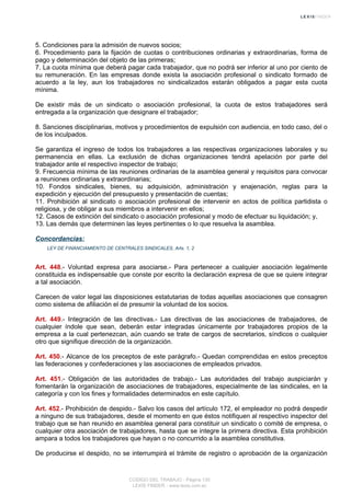 5. Condiciones para la admisión de nuevos socios;
6. Procedimiento para la fijación de cuotas o contribuciones ordinarias y extraordinarias, forma de
pago y determinación del objeto de las primeras;
7. La cuota mínima que deberá pagar cada trabajador, que no podrá ser inferior al uno por ciento de
su remuneración. En las empresas donde exista la asociación profesional o sindicato formado de
acuerdo a la ley, aun los trabajadores no sindicalizados estarán obligados a pagar esta cuota
mínima.
De existir más de un sindicato o asociación profesional, la cuota de estos trabajadores será
entregada a la organización que designare el trabajador;
8. Sanciones disciplinarias, motivos y procedimientos de expulsión con audiencia, en todo caso, del o
de los inculpados.
Se garantiza el ingreso de todos los trabajadores a las respectivas organizaciones laborales y su
permanencia en ellas. La exclusión de dichas organizaciones tendrá apelación por parte del
trabajador ante el respectivo inspector de trabajo;
9. Frecuencia mínima de las reuniones ordinarias de la asamblea general y requisitos para convocar
a reuniones ordinarias y extraordinarias;
10. Fondos sindicales, bienes, su adquisición, administración y enajenación, reglas para la
expedición y ejecución del presupuesto y presentación de cuentas;
11. Prohibición al sindicato o asociación profesional de intervenir en actos de política partidista o
religiosa, y de obligar a sus miembros a intervenir en ellos;
12. Casos de extinción del sindicato o asociación profesional y modo de efectuar su liquidación; y,
13. Las demás que determinen las leyes pertinentes o lo que resuelva la asamblea.
Concordancias:
LEY DE FINANCIAMIENTO DE CENTRALES SINDICALES, Arts. 1, 2
Art. 448.- Voluntad expresa para asociarse.- Para pertenecer a cualquier asociación legalmente
constituida es indispensable que conste por escrito la declaración expresa de que se quiere integrar
a tal asociación.
Carecen de valor legal las disposiciones estatutarias de todas aquellas asociaciones que consagren
como sistema de afiliación el de presumir la voluntad de los socios.
Art. 449.- Integración de las directivas.- Las directivas de las asociaciones de trabajadores, de
cualquier índole que sean, deberán estar integradas únicamente por trabajadores propios de la
empresa a la cual pertenezcan, aún cuando se trate de cargos de secretarios, síndicos o cualquier
otro que signifique dirección de la organización.
Art. 450.- Alcance de los preceptos de este parágrafo.- Quedan comprendidas en estos preceptos
las federaciones y confederaciones y las asociaciones de empleados privados.
Art. 451.- Obligación de las autoridades de trabajo.- Las autoridades del trabajo auspiciarán y
fomentarán la organización de asociaciones de trabajadores, especialmente de las sindicales, en la
categoría y con los fines y formalidades determinados en este capítulo.
Art. 452.- Prohibición de despido.- Salvo los casos del artículo 172, el empleador no podrá despedir
a ninguno de sus trabajadores, desde el momento en que éstos notifiquen al respectivo inspector del
trabajo que se han reunido en asamblea general para constituir un sindicato o comité de empresa, o
cualquier otra asociación de trabajadores, hasta que se integre la primera directiva. Esta prohibición
ampara a todos los trabajadores que hayan o no concurrido a la asamblea constitutiva.
De producirse el despido, no se interrumpirá el trámite de registro o aprobación de la organización
CODIGO DEL TRABAJO - Página 130
LEXIS FINDER - www.lexis.com.ec
 