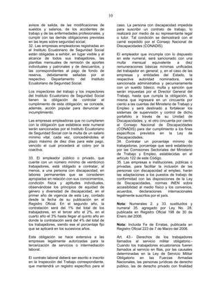 10
avisos de salida, de las modificaciones de
sueldos y salarios, de los accidentes de
trabajo y de las enfermedades profesionales, y
cumplir con las demás obligaciones previstas
en las leyes sobre seguridad social;
32. Las empresas empleadoras registradas en
el Instituto Ecuatoriano de Seguridad Social
están obligadas a exhibir, en lugar visible y al
alcance de todos sus trabajadores, las
planillas mensuales de remisión de aportes
individuales y patronales y de descuentos, y
las correspondientes al pago de fondo de
reserva, debidamente selladas por el
respectivo Departamento del Instituto
Ecuatoriano de Seguridad Social.
Los inspectores del trabajo y los inspectores
del Instituto Ecuatoriano de Seguridad Social
tienen la obligación de controlar el
cumplimiento de esta obligación; se concede,
además, acción popular para denunciar el
incumplimiento.
Las empresas empleadoras que no cumplieren
con la obligación que establece este numeral
serán sancionadas por el Instituto Ecuatoriano
de Seguridad Social con la multa de un salario
mínimo vital, cada vez, concediéndoles el
plazo máximo de diez días para este pago,
vencido el cual procederá al cobro por la
coactiva;
33. El empleador público o privado, que
cuente con un número mínimo de veinticinco
trabajadores, está obligado a contratar, al
menos, a una persona con discapacidad, en
labores permanentes que se consideren
apropiadas en relación con sus conocimientos,
condición física y aptitudes individuales,
observándose los principios de equidad de
género y diversidad de discapacidad, en el
primer año de vigencia de esta Ley, contado
desde la fecha de su publicación en el
Registro Oficial. En el segundo año, la
contratación será del 1% del total de los
trabajadores, en el tercer año el 2%, en el
cuarto año el 3% hasta llegar al quinto año en
donde la contratación será del 4% del total de
los trabajadores, siendo ese el porcentaje fijo
que se aplicará en los sucesivos años.
Esta obligación se hace extensiva a las
empresas legalmente autorizadas para la
tercerización de servicios o intermediación
laboral.
El contrato laboral deberá ser escrito e inscrito
en la Inspección del Trabajo correspondiente,
que mantendrá un registro específico para el
caso. La persona con discapacidad impedida
para suscribir un contrato de trabajo, lo
realizará por medio de su representante legal
o tutor. Tal condición se demostrará con el
carné expedido por el Consejo Nacional de
Discapacidades (CONADIS).
El empleador que incumpla con lo dispuesto
en este numeral, será sancionado con una
multa mensual equivalente a diez
remuneraciones básicas mínimas unificadas
del trabajador en general; y, en el caso de las
empresas y entidades del Estado, la
respectiva autoridad nominadora, será
sancionada administrativa y pecuniariamente
con un sueldo básico; multa y sanción que
serán impuestas por el Director General del
Trabajo, hasta que cumpla la obligación, la
misma que ingresará en un cincuenta por
ciento a las cuentas del Ministerio de Trabajo y
Empleo y será destinado a fortalecer los
sistemas de supervisión y control de dicho
portafolio a través de su Unidad de
Discapacidades; y, el otro cincuenta por ciento
al Consejo Nacional de Discapacidades
(CONADIS) para dar cumplimiento a los fines
específicos previstos en la Ley de
Discapacidades;
34. Contratar un porcentaje mínimo de
trabajadoras, porcentaje que será establecido
por las Comisiones Sectoriales del Ministerio
de Trabajo y Empleo, establecidas en el
artículo 122 de este Código.
35. Las empresas e instituciones, públicas o
privadas, para facilitar la inclusión de las
personas con discapacidad al empleo, harán
las adaptaciones a los puestos de trabajo de
conformidad con las disposiciones de la Ley
de Discapacidades, normas INEN sobre
accesibilidad al medio físico y los convenios,
acuerdos, declaraciones internacionales
legalmente suscritos por el país.
Nota: Numerales 2. y 33. sustituidos y
numeral 35. agregado por Ley No. 28,
publicada en Registro Oficial 198 de 30 de
Enero del 2006.
Nota: Incluida Fe de Erratas, publicada en
Registro Oficial 223 de 7 de Marzo del 2006.
Art. 43.- Derechos de los trabajadores
llamados al servicio militar obligatorio.-
Cuando los trabajadores ecuatorianos fueren
llamados al servicio en filas, por las causales
determinadas en la Ley de Servicio Militar
Obligatorio en las Fuerzas Armadas
Nacionales, las personas jurídicas de derecho
público, las de derecho privado con finalidad
 