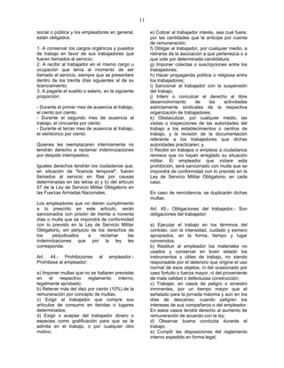 11
social o pública y los empleadores en general,
están obligados:
1. A conservar los cargos orgánicos y puestos
de trabajo en favor de sus trabajadores que
fueren llamados al servicio;
2. A recibir al trabajador en el mismo cargo u
ocupación que tenía al momento de ser
llamado al servicio, siempre que se presentare
dentro de los treinta días siguientes al de su
licenciamiento;
3. A pagarle el sueldo o salario, en la siguiente
proporción:
- Durante el primer mes de ausencia al trabajo,
el ciento por ciento.
- Durante el segundo mes de ausencia al
trabajo, el cincuenta por ciento.
- Durante el tercer mes de ausencia al trabajo,
el veinticinco por ciento.
Quienes les reemplazaren interinamente no
tendrán derecho a reclamar indemnizaciones
por despido intempestivo.
Iguales derechos tendrán los ciudadanos que,
en situación de "licencia temporal", fueren
llamados al servicio en filas por causas
determinadas en las letras a) y b) del artículo
57 de la Ley de Servicio Militar Obligatorio en
las Fuerzas Armadas Nacionales.
Los empleadores que no dieren cumplimiento
a lo prescrito en este artículo, serán
sancionados con prisión de treinta a noventa
días o multa que se impondrá de conformidad
con lo previsto en la Ley de Servicio Militar
Obligatorio, sin perjuicio de los derechos de
los perjudicados a reclamar las
indemnizaciones que por la ley les
corresponda.
Art. 44.- Prohibiciones al empleador.-
Prohíbese al empleador:
a) Imponer multas que no se hallaren previstas
en el respectivo reglamento interno,
legalmente aprobado;
b) Retener más del diez por ciento (10%) de la
remuneración por concepto de multas;
c) Exigir al trabajador que compre sus
artículos de consumo en tiendas o lugares
determinados;
d) Exigir o aceptar del trabajador dinero o
especies como gratificación para que se le
admita en el trabajo, o por cualquier otro
motivo;
e) Cobrar al trabajador interés, sea cual fuere,
por las cantidades que le anticipe por cuenta
de remuneración;
f) Obligar al trabajador, por cualquier medio, a
retirarse de la asociación a que pertenezca o a
que vote por determinada candidatura;
g) Imponer colectas o suscripciones entre los
trabajadores;
h) Hacer propaganda política o religiosa entre
los trabajadores;
i) Sancionar al trabajador con la suspensión
del trabajo;
j) Inferir o conculcar el derecho al libre
desenvolvimiento de las actividades
estrictamente sindicales de la respectiva
organización de trabajadores;
k) Obstaculizar, por cualquier medio, las
visitas o inspecciones de las autoridades del
trabajo a los establecimientos o centros de
trabajo, y la revisión de la documentación
referente a los trabajadores que dichas
autoridades practicaren; y,
l) Recibir en trabajos o empleos a ciudadanos
remisos que no hayan arreglado su situación
militar. El empleador que violare esta
prohibición, será sancionado con multa que se
impondrá de conformidad con lo previsto en la
Ley de Servicio Militar Obligatorio, en cada
caso.
En caso de reincidencia, se duplicarán dichas
multas.
Art. 45.- Obligaciones del trabajador.- Son
obligaciones del trabajador:
a) Ejecutar el trabajo en los términos del
contrato, con la intensidad, cuidado y esmero
apropiados, en la forma, tiempo y lugar
convenidos;
b) Restituir al empleador los materiales no
usados y conservar en buen estado los
instrumentos y útiles de trabajo, no siendo
responsable por el deterioro que origine el uso
normal de esos objetos, ni del ocasionado por
caso fortuito o fuerza mayor, ni del proveniente
de mala calidad o defectuosa construcción;
c) Trabajar, en casos de peligro o siniestro
inminentes, por un tiempo mayor que el
señalado para la jornada máxima y aún en los
días de descanso, cuando peligren los
intereses de sus compañeros o del empleador.
En estos casos tendrá derecho al aumento de
remuneración de acuerdo con la ley;
d) Observar buena conducta durante el
trabajo;
e) Cumplir las disposiciones del reglamento
interno expedido en forma legal;
 