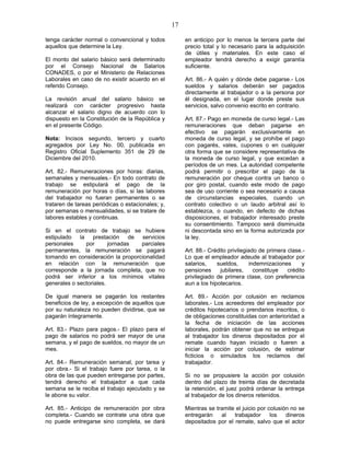 17
tenga carácter normal o convencional y todos
aquellos que determine la Ley.
El monto del salario básico será determinado
por el Consejo Nacional de Salarios
CONADES, o por el Ministerio de Relaciones
Laborales en caso de no existir acuerdo en el
referido Consejo.
La revisión anual del salario básico se
realizará con carácter progresivo hasta
alcanzar el salario digno de acuerdo con lo
dispuesto en la Constitución de la República y
en el presente Código.
Nota: Incisos segundo, tercero y cuarto
agregados por Ley No. 00, publicada en
Registro Oficial Suplemento 351 de 29 de
Diciembre del 2010.
Art. 82.- Remuneraciones por horas: diarias,
semanales y mensuales.- En todo contrato de
trabajo se estipulará el pago de la
remuneración por horas o días, si las labores
del trabajador no fueran permanentes o se
trataren de tareas periódicas o estacionales; y,
por semanas o mensualidades, si se tratare de
labores estables y continuas.
Si en el contrato de trabajo se hubiere
estipulado la prestación de servicios
personales por jornadas parciales
permanentes, la remuneración se pagará
tomando en consideración la proporcionalidad
en relación con la remuneración que
corresponde a la jornada completa, que no
podrá ser inferior a los mínimos vitales
generales o sectoriales.
De igual manera se pagarán los restantes
beneficios de ley, a excepción de aquellos que
por su naturaleza no pueden dividirse, que se
pagarán íntegramente.
Art. 83.- Plazo para pagos.- El plazo para el
pago de salarios no podrá ser mayor de una
semana, y el pago de sueldos, no mayor de un
mes.
Art. 84.- Remuneración semanal, por tarea y
por obra.- Si el trabajo fuere por tarea, o la
obra de las que pueden entregarse por partes,
tendrá derecho el trabajador a que cada
semana se le reciba el trabajo ejecutado y se
le abone su valor.
Art. 85.- Anticipo de remuneración por obra
completa.- Cuando se contrate una obra que
no puede entregarse sino completa, se dará
en anticipo por lo menos la tercera parte del
precio total y lo necesario para la adquisición
de útiles y materiales. En este caso el
empleador tendrá derecho a exigir garantía
suficiente.
Art. 86.- A quién y dónde debe pagarse.- Los
sueldos y salarios deberán ser pagados
directamente al trabajador o a la persona por
él designada, en el lugar donde preste sus
servicios, salvo convenio escrito en contrario.
Art. 87.- Pago en moneda de curso legal.- Las
remuneraciones que deban pagarse en
efectivo se pagarán exclusivamente en
moneda de curso legal, y se prohíbe el pago
con pagarés, vales, cupones o en cualquier
otra forma que se considere representativa de
la moneda de curso legal, y que excedan a
períodos de un mes. La autoridad competente
podrá permitir o prescribir el pago de la
remuneración por cheque contra un banco o
por giro postal, cuando este modo de pago
sea de uso corriente o sea necesario a causa
de circunstancias especiales, cuando un
contrato colectivo o un laudo arbitral así lo
establezca, o cuando, en defecto de dichas
disposiciones, el trabajador interesado preste
su consentimiento. Tampoco será disminuida
ni descontada sino en la forma autorizada por
la ley.
Art. 88.- Crédito privilegiado de primera clase.-
Lo que el empleador adeude al trabajador por
salarios, sueldos, indemnizaciones y
pensiones jubilares, constituye crédito
privilegiado de primera clase, con preferencia
aun a los hipotecarios.
Art. 89.- Acción por colusión en reclamos
laborales.- Los acreedores del empleador por
créditos hipotecarios o prendarios inscritos, o
de obligaciones constituidas con anterioridad a
la fecha de iniciación de las acciones
laborales, podrán obtener que no se entregue
al trabajador los dineros depositados por el
remate cuando hayan iniciado o fueren a
iniciar la acción por colusión, de estimar
ficticios o simulados los reclamos del
trabajador.
Si no se propusiere la acción por colusión
dentro del plazo de treinta días de decretada
la retención, el juez podrá ordenar la entrega
al trabajador de los dineros retenidos.
Mientras se tramite el juicio por colusión no se
entregarán al trabajador los dineros
depositados por el remate, salvo que el actor
 