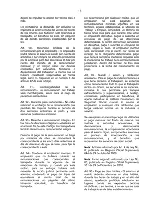 18
dejare de impulsar la acción por treinta días o
más.
De rechazarse la demanda por colusión se
impondrá al actor la multa del veinte por ciento
de los dineros que hubieren sido retenidos al
trabajador, en beneficio de éste, sin perjuicio
de las demás sanciones establecidas por la
ley.
Art. 90.- Retención limitada de la
remuneración por el empleador.- El empleador
podrá retener el salario o sueldo por cuenta de
anticipos o por compra de artículos producidos
por la empresa pero tan sólo hasta el diez por
ciento del importe de la remuneración
mensual; y, en ningún caso, por deudas
contraídas por asociados, familiares o
dependientes del trabajador, a menos que se
hubiere constituido responsable en forma
legal, salvo lo dispuesto en el numero 6 del
artículo 42 de este Código.
Art. 91.- Inembargabilidad de la
remuneración.- La remuneración del trabajo
será inembargable, salvo para el pago de
pensiones alimenticias.
Art. 92.- Garantía para parturientas.- No cabe
retención ni embargo de la remuneración que
perciban las mujeres durante el período de
dos semanas anteriores al parto y seis
semanas posteriores al mismo.
Art. 93.- Derecho a remuneración íntegra.- En
los días de descanso obligatorio señalados en
el artículo 65 de este Código, los trabajadores
tendrán derecho a su remuneración íntegra.
Cuando el pago de la remuneración se haga
por unidades de obra, se promediará la
correspondiente a los cinco días anteriores al
día de descanso de que se trate, para fijar la
correspondiente a éste.
Art. 94.- Condena al empleador moroso.- El
empleador que no hubiere cubierto las
remuneraciones que correspondan al
trabajador durante la vigencia de las
relaciones de trabajo, y cuando por este
motivo, para su entrega, hubiere sido
menester la acción judicial pertinente será,
además, condenado al pago del triple del
equivalente al monto total de las
remuneraciones no pagadas del último
trimestre adeudado, en beneficio del
trabajador.
De determinarse por cualquier medio, que un
empleador no está pagando las
remuneraciones mínimas vigentes en los
términos legales establecidos, el Ministro de
Trabajo y Empleo, concederá un término de
hasta cinco días para que durante este lapso
el empleador desvirtúe, pague o suscriba un
convenio de pago de las diferencias
determinadas. Si dentro del término concedido
no desvirtúa, paga o suscribe el convenio de
pago, según el caso, el empleador moroso
será sancionado con el ciento por ciento de
recargo de la obligación determinada, pago
que deberá cumplirse mediante depósito ante
la inspectoría del trabajo de la correspondiente
jurisdicción, dentro del término de tres días
posteriores a la fecha del mandamiento de
pago.
Art. 95.- Sueldo o salario y retribución
accesoria.- Para el pago de indemnizaciones a
que tiene derecho el trabajador, se entiende
como remuneración todo lo que el trabajador
reciba en dinero, en servicios o en especies,
inclusive lo que percibiere por trabajos
extraordinarios y suplementarios, a destajo,
comisiones, participación en beneficios, el
aporte individual al Instituto Ecuatoriano de
Seguridad Social cuando lo asume el
empleador, o cualquier otra retribución que
tenga carácter normal en la industria o
servicio.
Se exceptúan el porcentaje legal de utilidades
el pago mensual del fondo de reserva, los
viáticos o subsidios ocasionales, la
decimotercera y decimocuarta
remuneraciones, la compensación económica
para el salario digno, componentes salariales
en proceso de incorporación a las
remuneraciones, y el beneficio que
representan los servicios de orden social.
Nota: Artículo reformado por Art. 4 de Ley No.
0, publicada en Registro Oficial Suplemento
644 de 29 de Julio del 2009.
Nota: Inciso segundo reformado por Ley No.
00, publicada en Registro Oficial Suplemento
351 de 29 de Diciembre del 2010.
Art. 96.- Pago en días hábiles.- El salario o el
sueldo deberán abonarse en días hábiles,
durante las horas de trabajo y en el sitio del
mismo, quedando prohibido efectuarlo en
lugares donde se expendan bebidas
alcohólicas, o en tiendas, a no ser que se trate
de trabajadores de tales establecimientos.
 