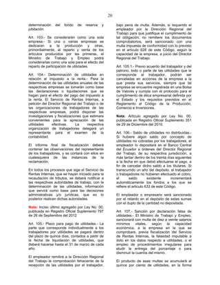 20
determinación del fondo de reserva y
jubilación.
Art. 103.- Se considerarán como una sola
empresa.- Si una o varias empresas se
dedicaran a la producción y otras,
primordialmente, al reparto y venta de los
artículos producidos por las primeras, el
Ministro de Trabajo y Empleo podrá
considerarlas como una sola para el efecto del
reparto de participación de utilidades.
Art. 104.- Determinación de utilidades en
relación al impuesto a la renta.- Para la
determinación de las utilidades anuales de las
respectivas empresas se tomarán como base
las declaraciones o liquidaciones que se
hagan para el efecto del pago del impuesto a
la renta. El Servicio de Rentas Internas, a
petición del Director Regional del Trabajo o de
las organizaciones de trabajadores de las
respectivas empresas, podrá disponer las
investigaciones y fiscalizaciones que estimare
convenientes para la apreciación de las
utilidades efectivas. La respectiva
organización de trabajadores delegará un
representante para el examen de la
contabilidad.
El informe final de fiscalización deberá
contener las observaciones del representante
de los trabajadores, y se contará con ellos en
cualesquiera de las instancias de la
reclamación.
En todos los procesos que siga el Servicio de
Rentas Internas, que se hayan iniciado para la
recaudación de tributos, se deberá notificar a
las respectivas autoridades de trabajo, con la
determinación de las utilidades, información
que servirá como base para las decisiones
administrativas y/o jurídicas, que en lo
posterior realicen dichas autoridades.
Nota: Inciso último agregado por Ley No. 00,
publicada en Registro Oficial Suplemento 797
de 26 de Septiembre del 2012
Art. 105.- Plazo para pago de utilidades.- La
parte que corresponde individualmente a los
trabajadores por utilidades se pagará dentro
del plazo de quince días, contados a partir de
la fecha de liquidación de utilidades, que
deberá hacerse hasta el 31 de marzo de cada
año.
El empleador remitirá a la Dirección Regional
del Trabajo la comprobación fehaciente de la
recepción de las utilidades por el trabajador,
bajo pena de multa. Además, si requerido el
empleador por la Dirección Regional del
Trabajo para que justifique el cumplimiento de
tal obligación, no remitiere los documentos
comprobatorios, será sancionado con una
multa impuesta de conformidad con lo previsto
en el artículo 628 de este Código, según la
capacidad de la empresa, a juicio del Director
Regional del Trabajo.
Art. 105.1.- Previo acuerdo del trabajador y del
patrono, todo o parte de las utilidades que le
corresponde al trabajador, podrán ser
canceladas en acciones de la empresa a la
que presta sus servicios, siempre que tal
empresa se encuentre registrada en una Bolsa
de Valores y cumpla con el protocolo para el
cumplimiento de ética empresarial definida por
el Estado y los requisitos previstos en el
Reglamento al Código de la Producción,
Comercio e Inversiones.
Nota: Artículo agregado por Ley No. 00,
publicada en Registro Oficial Suplemento 351
de 29 de Diciembre del 2010.
Art. 106.- Saldo de utilidades no distribuidas.-
Si hubiere algún saldo por concepto de
utilidades no cobradas por los trabajadores, el
empleador lo depositará en el Banco Central
del Ecuador a órdenes del Director Regional
del Trabajo, de su respectiva jurisdicción, a
más tardar dentro de los treinta días siguientes
a la fecha en que debió efectuarse el pago, a
fin de cancelar dicho saldo a los titulares. Si
transcurrido un año del depósito, el trabajador
o trabajadores no hubieren efectuado el cobro,
el saldo existente incrementará
automáticamente los fondos a los que se
refiere el artículo 633 de este Código.
El empleador o empresario será sancionado
por el retardo en el depósito de estas sumas
con el duplo de la cantidad no depositada.
Art. 107.- Sanción por declaración falsa de
utilidades.- El Ministro de Trabajo y Empleo,
sancionará con multa de diez a veinte salarios
mínimos vitales, según la capacidad
económica, a la empresa en la que se
comprobare, previa fiscalización del Servicio
de Rentas Internas, la falsedad imputable a
dolo en los datos respecto a utilidades, o el
empleo de procedimientos irregulares para
eludir la entrega del porcentaje o para
disminuir la cuantía del mismo.
El producto de esas multas se acumulará al
quince por ciento de utilidades, en la forma
 