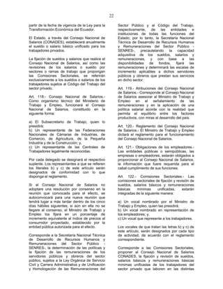 22
partir de la fecha de vigencia de la Ley para la
Transformación Económica del Ecuador.
El Estado, a través del Consejo Nacional de
Salarios (CONADES), establecerá anualmente
el sueldo o salario básico unificado para los
trabajadores privados.
La fijación de sueldos y salarios que realice el
Consejo Nacional de Salarios, así como las
revisiones de los salarios o sueldo por
sectores o ramas de trabajo que propongan
las Comisiones Sectoriales, se referirán
exclusivamente a los sueldos o salarios de los
trabajadores sujetos al Código del Trabajo del
sector privado.
Art. 118.- Consejo Nacional de Salarios.-
Como organismo técnico del Ministerio de
Trabajo y Empleo, funcionará el Consejo
Nacional de Salarios, constituido en la
siguiente forma:
a) El Subsecretario de Trabajo, quien lo
presidirá;
b) Un representante de las Federaciones
Nacionales de Cámaras de Industrias, de
Comercio, de Agricultura, de la Pequeña
Industria y de la Construcción; y,
c) Un representante de las Centrales de
Trabajadores legalmente reconocidas.
Por cada delegado se designará el respectivo
suplente. Los representantes a que se refieren
los literales b) y c) de este artículo serán
designados de conformidad con lo que
disponga el reglamento.
Si el Consejo Nacional de Salarios no
adoptare una resolución por consenso en la
reunión que convocada para el efecto, se
autoconvocará para una nueva reunión que
tendrá lugar a más tardar dentro de los cinco
días hábiles siguientes; si aún en ella no se
llegare al consenso, el Ministro de Trabajo y
Empleo los fijará en un porcentaje de
incremento equivalente al índice de precios al
consumidor proyectado, establecido por la
entidad pública autorizada para el efecto.
Corresponde a la Secretaría Nacional Técnica
de Desarrollo de Recursos Humanos y
Remuneraciones del Sector Público -
SENRES-, la determinación de las políticas y
la fijación de las remuneraciones de los
servidores públicos y obreros del sector
público, sujetos a la Ley Orgánica de Servicio
Civil y Carrera Administrativa y de Unificación
y Homologación de las Remuneraciones del
Sector Público y al Código del Trabajo,
respectivamente, de las entidades e
instituciones de todas las funciones del
Estado; por lo tanto, la Secretaría Nacional
Técnica de Desarrollo de Recursos Humanos
y Remuneraciones del Sector Público -
SENRES-, precautelando la capacidad
adquisitiva de los sueldos, salarios y
remuneraciones, y con base a las
disponibilidades de fondos, fijará las
remuneraciones y determinará las escalas de
incremento aplicables a dichos servidores
públicos y obreros que prestan sus servicios
en dicho sector.
Art. 119.- Atribuciones del Consejo Nacional
de Salarios.- Corresponde al Consejo Nacional
de Salarios asesorar al Ministro de Trabajo y
Empleo en el señalamiento de las
remuneraciones y en la aplicación de una
política salarial acorde con la realidad que
permita el equilibrio entre los factores
productivos, con miras al desarrollo del país.
Art. 120.- Reglamento del Consejo Nacional
de Salarios.- El Ministro de Trabajo y Empleo
dictará el reglamento para el funcionamiento
del Consejo Nacional de Salarios.
Art. 121.- Obligaciones de los empleadores.-
Las entidades públicas o semipúblicas, las
empresas o empleadores, estarán obligados a
proporcionar al Consejo Nacional de Salarios,
la información que fuere requerida para el
cabal cumplimiento de sus funciones.
Art. 122.- Comisiones Sectoriales.- Las
comisiones sectoriales de fijación y revisión de
sueldos, salarios básicos y remuneraciones
básicas mínimas unificadas, estarán
integradas de la siguiente manera:
a) Un vocal nombrado por el Ministro de
Trabajo y Empleo, quien las presidirá;
b) Un vocal nombrado en representación de
los empleadores; y,
c) Un vocal que represente a los trabajadores.
Los vocales de que tratan las letras b) y c) de
este artículo, serán designados por cada tipo
de actividad, de acuerdo con el reglamento
correspondiente.
Corresponde a las Comisiones Sectoriales,
proponer al Consejo Nacional de Salarios
CONADES, la fijación y revisión de sueldos,
salarios básicos y remuneraciones básicas
mínimas unificadas de los trabajadores del
sector privado que laboren en las distintas
 