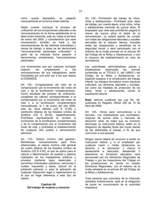 25
como queda expresado, se pagarán
mensualmente en la forma antes referida.
Hasta cuando concluya el proceso de
unificación de los componentes salariales a las
remuneraciones en la forma establecida en la
tabla antes transcrita, esto es, hasta el primero
de enero del 2005, y considerando que esta
incorporación también se hará a las
remuneraciones de las distintas actividades o
ramas de trabajo, a éstas se las denominará
"remuneraciones sectoriales unificadas"; a
partir de la indicada fecha pasarán a
denominarse simplemente "remuneraciones
sectoriales."
Los incrementos que por cualquier concepto
realicen los empleadores a las
remuneraciones de sus trabajadores, serán
imputables por una sola vez a los que realice
el CONADES.
Art. 132.- Congelamiento del valor de la
compensación por el incremento del costo de
vida y de la bonificación complementaria.-
Como resultado del proceso de unificación,
congélase los valores correspondientes a la
compensación por el incremento del costo de
vida y a la bonificación complementaria
mensualizada, al 1 de enero del año 2000,
esto es, doce dólares (US $ 12.00) y
veintiocho dólares de los Estados Unidos de
América (US $ 28.00), respectivamente.
Prohíbese expresamente la revisión e
incremento de la bonificación complementaria
y de la compensación por el incremento del
costo de vida, y prohíbese el establecimiento
de cualquier otro sueldo o remuneración
adicional.
Art. 133.- Salario mínimo vital general.-
Mantiénese, exclusivamente para fines
referenciales, el salario mínimo vital general
de cuatro dólares de los Estados Unidos de
América (US $ 4.00), el que se aplica para el
cálculo y determinación de sueldos y salarios
indexados de los trabajadores públicos y
privados mediante leyes especiales y
convenios individuales colectivos; sanciones o
multas; impuestos y tasas; cálculo de la
jubilación patronal; o, para la aplicación de
cualquier disposición legal o reglamentaria en
la que se haga referencia a este tipo de
salario.
Capítulo VII
Del trabajo de mujeres y menores
Art. 134.- Prohibición del trabajo de niños,
niñas y adolescentes.- Prohíbese toda clase
de trabajo, por cuenta ajena, a los niños, niñas
y adolescentes menores de quince años. El
empleador que viole esta prohibición pagará al
menor de quince años el doble de la
remuneración, no estará exento de cumplir
con todas las obligaciones laborales y sociales
derivadas de la relación laboral, incluidas
todas las prestaciones y beneficios de la
seguridad social, y será sancionado con el
máximo de la multa prevista en el artículo 95
del Código de la Niñez y Adolescencia, y con
la clausura del establecimiento en caso de
reincidencia.
Las autoridades administrativas, jueces y
empleadores observarán las normas
contenidas en el TITULO V, del LIBRO I del
Código de la Niñez y Adolescencia, en
especial respecto a la erradicación del trabajo
infantil, los trabajos formativos como prácticas
culturales, los derechos laborales y sociales,
así como las medidas de protección de los
niños, niñas y adolescentes contra la
explotación laboral.
Nota: Artículo sustituido por Ley No. 39,
publicada en Registro Oficial 250 de 13 de
Abril del 2006.
Art. 135.- Horas para concurrencia a la
escuela.- Los empleadores que contrataren,
mayores de quince años y menores de
dieciocho años de edad que no hubieren
terminado su instrucción básica, están en la
obligación de dejarles libres dos horas diarias
de las destinadas al trabajo, a fin de que
concurran a una escuela.
Ningún menor dejará de concurrir a recibir su
instrucción básica, y si el empleador por
cualquier razón o medio obstaculiza su
derecho a la educación o induce al
adolescente a descuidar, desatender o
abandonar su formación educativa, será
sancionado por los Directores Regionales de
Trabajo o por los Inspectores del Trabajo en
las jurisdicciones en donde no existan
Directores Regionales, con el máximo de la
multa señalada en el artículo 95 del Código de
la Niñez y Adolescencia.
Toda persona que conociere de la infracción
señalada anteriormente, está en la obligación
de poner en conocimiento de la autoridad
respectiva.
 