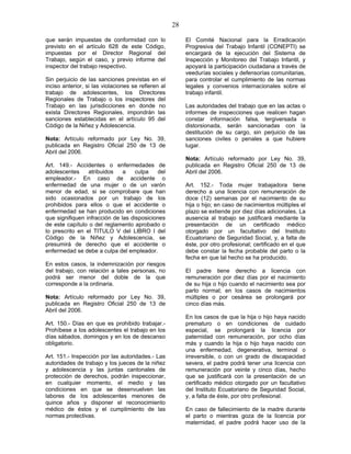 28
que serán impuestas de conformidad con lo
previsto en el artículo 628 de este Código,
impuestas por el Director Regional del
Trabajo, según el caso, y previo informe del
inspector del trabajo respectivo.
Sin perjuicio de las sanciones previstas en el
inciso anterior, si las violaciones se refieren al
trabajo de adolescentes, los Directores
Regionales de Trabajo o los inspectores del
Trabajo en las jurisdicciones en donde no
exista Directores Regionales, impondrán las
sanciones establecidas en el artículo 95 del
Código de la Niñez y Adolescencia.
Nota: Artículo reformado por Ley No. 39,
publicada en Registro Oficial 250 de 13 de
Abril del 2006.
Art. 149.- Accidentes o enfermedades de
adolescentes atribuidos a culpa del
empleador.- En caso de accidente o
enfermedad de una mujer o de un varón
menor de edad, si se comprobare que han
sido ocasionados por un trabajo de los
prohibidos para ellos o que el accidente o
enfermedad se han producido en condiciones
que signifiquen infracción de las disposiciones
de este capítulo o del reglamento aprobado o
lo prescrito en el TITULO V del LIBRO I del
Código de la Niñez y Adolescencia, se
presumirá de derecho que el accidente o
enfermedad se debe a culpa del empleador.
En estos casos, la indemnización por riesgos
del trabajo, con relación a tales personas, no
podrá ser menor del doble de la que
corresponde a la ordinaria.
Nota: Artículo reformado por Ley No. 39,
publicada en Registro Oficial 250 de 13 de
Abril del 2006.
Art. 150.- Días en que es prohibido trabajar.-
Prohíbese a los adolescentes el trabajo en los
días sábados, domingos y en los de descanso
obligatorio.
Art. 151.- Inspección por las autoridades.- Las
autoridades de trabajo y los jueces de la niñez
y adolescencia y las juntas cantonales de
protección de derechos, podrán inspeccionar,
en cualquier momento, el medio y las
condiciones en que se desenvuelven las
labores de los adolescentes menores de
quince años y disponer el reconocimiento
médico de éstos y el cumplimiento de las
normas protectivas.
El Comité Nacional para la Erradicación
Progresiva del Trabajo Infantil (CONEPTI) se
encargará de la ejecución del Sistema de
Inspección y Monitoreo del Trabajo Infantil, y
apoyará la participación ciudadana a través de
veedurías sociales y defensorías comunitarias,
para controlar el cumplimiento de las normas
legales y convenios internacionales sobre el
trabajo infantil.
Las autoridades del trabajo que en las actas o
informes de inspecciones que realicen hagan
constar información falsa, tergiversada o
distorsionada, serán sancionadas con la
destitución de su cargo, sin perjuicio de las
sanciones civiles o penales a que hubiere
lugar.
Nota: Artículo reformado por Ley No. 39,
publicada en Registro Oficial 250 de 13 de
Abril del 2006.
Art. 152.- Toda mujer trabajadora tiene
derecho a una licencia con remuneración de
doce (12) semanas por el nacimiento de su
hija o hijo; en caso de nacimientos múltiples el
plazo se extiende por diez días adicionales. La
ausencia al trabajo se justificará mediante la
presentación de un certificado médico
otorgado por un facultativo del Instituto
Ecuatoriano de Seguridad Social, y, a falta de
éste, por otro profesional; certificado en el que
debe constar la fecha probable del parto o la
fecha en que tal hecho se ha producido.
El padre tiene derecho a licencia con
remuneración por diez días por el nacimiento
de su hija o hijo cuando el nacimiento sea por
parto normal; en los casos de nacimientos
múltiples o por cesárea se prolongará por
cinco días más.
En los casos de que la hija o hijo haya nacido
prematuro o en condiciones de cuidado
especial, se prolongará la licencia por
paternidad con remuneración, por ocho días
más y cuando la hija o hijo haya nacido con
una enfermedad, degenerativa, terminal o
irreversible, o con un grado de discapacidad
severa, el padre podrá tener una licencia con
remuneración por veinte y cinco días, hecho
que se justificará con la presentación de un
certificado médico otorgado por un facultativo
del Instituto Ecuatoriano de Seguridad Social,
y, a falta de éste, por otro profesional.
En caso de fallecimiento de la madre durante
el parto o mientras goza de la licencia por
maternidad, el padre podrá hacer uso de la
 
