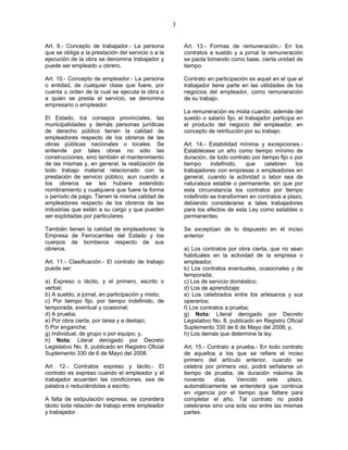 3
Art. 9.- Concepto de trabajador.- La persona
que se obliga a la prestación del servicio o a la
ejecución de la obra se denomina trabajador y
puede ser empleado u obrero.
Art. 10.- Concepto de empleador.- La persona
o entidad, de cualquier clase que fuere, por
cuenta u orden de la cual se ejecuta la obra o
a quien se presta el servicio, se denomina
empresario o empleador.
El Estado, los consejos provinciales, las
municipalidades y demás personas jurídicas
de derecho público tienen la calidad de
empleadores respecto de los obreros de las
obras públicas nacionales o locales. Se
entiende por tales obras no sólo las
construcciones, sino también el mantenimiento
de las mismas y, en general, la realización de
todo trabajo material relacionado con la
prestación de servicio público, aun cuando a
los obreros se les hubiere extendido
nombramiento y cualquiera que fuere la forma
o período de pago. Tienen la misma calidad de
empleadores respecto de los obreros de las
industrias que están a su cargo y que pueden
ser explotadas por particulares.
También tienen la calidad de empleadores: la
Empresa de Ferrocarriles del Estado y los
cuerpos de bomberos respecto de sus
obreros.
Art. 11.- Clasificación.- El contrato de trabajo
puede ser:
a) Expreso o tácito, y el primero, escrito o
verbal;
b) A sueldo, a jornal, en participación y mixto;
c) Por tiempo fijo, por tiempo indefinido, de
temporada, eventual y ocasional;
d) A prueba;
e) Por obra cierta, por tarea y a destajo;
f) Por enganche;
g) Individual, de grupo o por equipo; y,
h) Nota: Literal derogado por Decreto
Legislativo No. 8, publicado en Registro Oficial
Suplemento 330 de 6 de Mayo del 2008.
Art. 12.- Contratos expreso y tácito.- El
contrato es expreso cuando el empleador y el
trabajador acuerden las condiciones, sea de
palabra o reduciéndolas a escrito.
A falta de estipulación expresa, se considera
tácito toda relación de trabajo entre empleador
y trabajador.
Art. 13.- Formas de remuneración.- En los
contratos a sueldo y a jornal la remuneración
se pacta tomando como base, cierta unidad de
tiempo.
Contrato en participación es aquel en el que el
trabajador tiene parte en las utilidades de los
negocios del empleador, como remuneración
de su trabajo.
La remuneración es mixta cuando, además del
sueldo o salario fijo, el trabajador participa en
el producto del negocio del empleador, en
concepto de retribución por su trabajo.
Art. 14.- Estabilidad mínima y excepciones.-
Establécese un año como tiempo mínimo de
duración, de todo contrato por tiempo fijo o por
tiempo indefinido, que celebren los
trabajadores con empresas o empleadores en
general, cuando la actividad o labor sea de
naturaleza estable o permanente, sin que por
esta circunstancia los contratos por tiempo
indefinido se transformen en contratos a plazo,
debiendo considerarse a tales trabajadores
para los efectos de esta Ley como estables o
permanentes.
Se exceptúan de lo dispuesto en el inciso
anterior:
a) Los contratos por obra cierta, que no sean
habituales en la actividad de la empresa o
empleador;
b) Los contratos eventuales, ocasionales y de
temporada;
c) Los de servicio doméstico;
d) Los de aprendizaje;
e) Los celebrados entre los artesanos y sus
operarios;
f) Los contratos a prueba;
g) Nota: Literal derogado por Decreto
Legislativo No. 8, publicado en Registro Oficial
Suplemento 330 de 6 de Mayo del 2008; y,
h) Los demás que determine la ley.
Art. 15.- Contrato a prueba.- En todo contrato
de aquellos a los que se refiere el inciso
primero del artículo anterior, cuando se
celebre por primera vez, podrá señalarse un
tiempo de prueba, de duración máxima de
noventa días. Vencido este plazo,
automáticamente se entenderá que continúa
en vigencia por el tiempo que faltare para
completar el año. Tal contrato no podrá
celebrarse sino una sola vez entre las mismas
partes.
 
