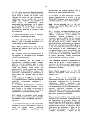 30
Art. 156.- Otras sanciones.- Salvo lo dispuesto
en el artículo 148, las infracciones de las
reglas sobre el trabajo de mujeres serán
penadas con multa que será impuesta de
conformidad con el artículo 628 de este
Código, y las violaciones sobre el trabajo de
niños, niñas y adolescentes serán
sancionadas de conformidad con lo previsto
en el artículo 95 del Código de la Niñez y
Adolescencia, en cada caso, según las
circunstancias, pena que se doblará en caso
de reincidencia.
El producto de la multa o multas se entregará
al menor o a la mujer perjudicados.
La policía cooperará con el inspector del
trabajo y más autoridades especiales a la
comprobación de estas infracciones.
Nota: Artículo reformado por Ley No. 39,
publicada en Registro Oficial 250 de 13 de
Abril del 2006.
Art. ..- Para los efectos del examen médico de
los menores, se consideran como empresas
industriales las siguientes:
a) Las empresas en las cuales se
manufacturen, modifiquen, limpien, reparen,
adornen, terminen, preparen para la venta,
destruyan o demuelan productos, o en las
cuales las materias primas sufran una
transformación, comprendidas las empresas
dedicadas a la construcción de buques, o a la
producción, transformación y transmisión de
electricidad o de cualquier clase de fuerza
motriz;
b) Las empresas de edificación e ingeniería
civil, comprendidas las obras de construcción,
reparación, conservación, modificación y
demolición; y,
c) Las empresas de transporte de personas o
mercancías por carretera, ferrocarril, vía de
agua interior o vía aérea, comprendida la
manipulación de mercancías en los muelles,
embarcaderos, almacenes o aeropuertos.
Son trabajos no industriales todos aquellos
que no estén considerados por las autoridades
competentes como industriales, agrícolas o
marítimos.
Los exámenes médicos para los adolescentes
mayores de quince años deberán tomar en
cuenta los riesgos físicos, mecánicos,
químicos, biológicos, ergonómicos y/o
psicosociales que pueden generar (sic) el
desarrollo de las actividades laborales.
Se exceptúan de esta disposición aquellas
labores contenidas en el artículo 138 del
Código del Trabajo, por tratarse de actividades
prohibidas para niñas, niños y adolescentes.
Nota: Artículo agregado por Ley No. 40,
publicada en Registro Oficial 259 de 27 de
Abril del 2006.
Art. ..- Todos los menores que laboren o que
vayan a trabajar en empresas industriales,
públicas o privadas, o en trabajos no
industriales, deberán someterse a un
minucioso examen médico que los declare
aptos para dicho trabajo. El examen deberá
ser efectuado por la Unidad Técnica de
Seguridad y Salud del Ministerio de Trabajo y
Empleo, con asiento en la ciudad de Quito, o
en las Direcciones Provinciales de Salud de
cada provincia o sus dependencias, las
mismas que deberán emitir un certificado que
acredite tal hecho, sin perjuicio de lo previsto
en el artículo 143 de este Código. Además, en
el mismo certificado podrán prescribirse
condiciones determinadas de empleo.
Tales exámenes médicos se practicarán al
menos una vez al año, o cuando el menor o
sus padres lo solicitaren, serán gratuitos y se
realizarán hasta que los trabajadores cumplan
veintiún años de edad.
Nota: Artículo agregado por Ley No. 40,
publicada en Registro Oficial 259 de 27 de
Abril del 2006.
Art. ..- Previo a la incorporación de
adolescentes mayores de quince años a las
actividades permitidas por la legislación
ecuatoriana, deberán practicarse los
exámenes médicos de aptitud para el empleo,
con la finalidad de evaluar minuciosamente su
condición psicofísica, establecer su real
estado de salud y recomendar las medidas
preventivas frente a los riesgos potenciales de
la actividad industrial o no industrial.
Estos exámenes médicos, a los cuales se los
denominará de preempleo, serán practicados
por especialistas de la Unidad Técnica de
Seguridad y Salud del Ministerio de Trabajo y
Empleo, del Servicio de Medicina del Trabajo
del Instituto Ecuatoriano de Seguridad Social,
especialistas en Seguridad y Salud de las
Direcciones Provinciales de Salud y los
Concejos Municipales, a través de las
 
