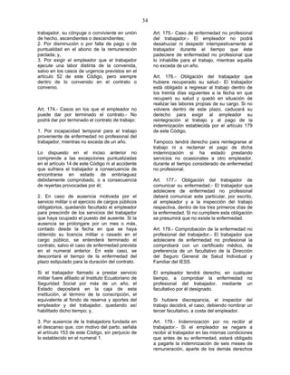 34
trabajador, su cónyuge o conviviente en unión
de hecho, ascendientes o descendientes;
2. Por disminución o por falta de pago o de
puntualidad en el abono de la remuneración
pactada; y,
3. Por exigir el empleador que el trabajador
ejecute una labor distinta de la convenida,
salvo en los casos de urgencia previstos en el
artículo 52 de este Código, pero siempre
dentro de lo convenido en el contrato o
convenio.
Art. 174.- Casos en los que el empleador no
puede dar por terminado el contrato.- No
podrá dar por terminado el contrato de trabajo:
1. Por incapacidad temporal para el trabajo
proveniente de enfermedad no profesional del
trabajador, mientras no exceda de un año.
Lo dispuesto en el inciso anterior no
comprende a las excepciones puntualizadas
en el artículo 14 de este Código ni al accidente
que sufriera el trabajador a consecuencia de
encontrarse en estado de embriaguez
debidamente comprobado, o a consecuencia
de reyertas provocadas por él;
2. En caso de ausencia motivada por el
servicio militar o el ejercicio de cargos públicos
obligatorios, quedando facultado el empleador
para prescindir de los servicios del trabajador
que haya ocupado el puesto del ausente. Si la
ausencia se prolongare por un mes o más,
contado desde la fecha en que se haya
obtenido su licencia militar o cesado en el
cargo público, se entenderá terminado el
contrato, salvo el caso de enfermedad prevista
en el numeral anterior. En este caso, se
descontará el tiempo de la enfermedad del
plazo estipulado para la duración del contrato.
Si el trabajador llamado a prestar servicio
militar fuere afiliado al Instituto Ecuatoriano de
Seguridad Social por más de un año, el
Estado depositará en la caja de esta
institución, al término de la conscripción, el
equivalente al fondo de reserva y aportes del
empleador y del trabajador, quedando así
habilitado dicho tiempo; y,
3. Por ausencia de la trabajadora fundada en
el descanso que, con motivo del parto, señala
el artículo 153 de este Código, sin perjuicio de
lo establecido en el numeral 1.
Art. 175.- Caso de enfermedad no profesional
del trabajador.- El empleador no podrá
desahuciar ni despedir intempestivamente al
trabajador durante el tiempo que éste
padeciere de enfermedad no profesional que
lo inhabilite para el trabajo, mientras aquélla
no exceda de un año.
Art. 176.- Obligación del trabajador que
hubiere recuperado su salud.- El trabajador
está obligado a regresar al trabajo dentro de
los treinta días siguientes a la fecha en que
recuperó su salud y quedó en situación de
realizar las labores propias de su cargo. Si no
volviere dentro de este plazo, caducará su
derecho para exigir al empleador su
reintegración al trabajo y al pago de la
indemnización establecida por el artículo 179
de este Código.
Tampoco tendrá derecho para reintegrarse al
trabajo ni a reclamar el pago de dicha
indemnización si ha estado prestando
servicios no ocasionales a otro empleador,
durante el tiempo considerado de enfermedad
no profesional.
Art. 177.- Obligación del trabajador de
comunicar su enfermedad.- El trabajador que
adoleciere de enfermedad no profesional
deberá comunicar este particular, por escrito,
al empleador y a la inspección del trabajo
respectiva, dentro de los tres primeros días de
la enfermedad. Si no cumpliere esta obligación
se presumirá que no existe la enfermedad.
Art. 178.- Comprobación de la enfermedad no
profesional del trabajador.- El trabajador que
adoleciere de enfermedad no profesional la
comprobará con un certificado médico, de
preferencia de un facultativo de la Dirección
del Seguro General de Salud Individual y
Familiar del IESS.
El empleador tendrá derecho, en cualquier
tiempo, a comprobar la enfermedad no
profesional del trabajador, mediante un
facultativo por él designado.
Si hubiere discrepancia, el inspector del
trabajo decidirá, el caso, debiendo nombrar un
tercer facultativo, a costa del empleador.
Art. 179.- Indemnización por no recibir al
trabajador.- Si el empleador se negare a
recibir al trabajador en las mismas condiciones
que antes de su enfermedad, estará obligado
a pagarle la indemnización de seis meses de
remuneración, aparte de los demás derechos
 