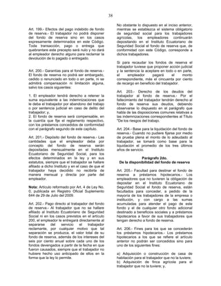38
Art. 199.- Efectos del pago indebido de fondo
de reserva.- El trabajador no podrá disponer
del fondo de reserva sino en los casos
expresamente determinados en este Código.
Toda transacción, pago o entrega que
quebrantare este precepto será nulo y no dará
al empleador derecho alguno para reclamar la
devolución de lo pagado o entregado.
Art. 200.- Garantías para el fondo de reserva.-
El fondo de reserva no podrá ser embargado,
cedido o renunciado en todo o en parte, ni se
admitirá compensación ni limitación alguna,
salvo los casos siguientes:
1. El empleador tendrá derecho a retener la
suma equivalente a las indemnizaciones que
le deba el trabajador por abandono del trabajo
o por sentencia judicial en caso de delito del
trabajador; y,
2. El fondo de reserva será compensable, en
la cuantía que fije el reglamento respectivo,
con los préstamos concedidos de conformidad
con el parágrafo segundo de este capítulo.
Art. 201.- Depósito del fondo de reserva.- Las
cantidades que el empleador deba por
concepto del fondo de reserva serán
depositadas mensualmente en el Instituto
Ecuatoriano de Seguridad Social, para los
efectos determinados en la ley y en sus
estatutos, siempre que el trabajador se hallare
afiliado a dicho Instituto y en el caso de que el
trabajador haya decidido no recibirla de
manera mensual y directa por parte del
empleador.
Nota: Artículo reformado por Art. 4 de Ley No.
0, publicada en Registro Oficial Suplemento
644 de 29 de Julio del 2009.
Art. 202.- Pago directo al trabajador del fondo
de reserva.- Al trabajador que no se hallare
afiliado al Instituto Ecuatoriano de Seguridad
Social ni en los casos previstos en el artículo
200, el empleador le entregará directamente al
separarse del servicio el trabajador
reclamante, por cualquier motivo que tal
separación se produzca, el valor total de su
fondo de reserva, además de los intereses del
seis por ciento anual sobre cada uno de los
fondos devengados a partir de la fecha en que
fueron causados, siempre que el trabajador no
hubiere hecho uso anticipado de ellos en la
forma que la ley lo permite.
No obstante lo dispuesto en el inciso anterior,
mientras se establezca el sistema obligatorio
de seguridad social para los trabajadores
agrícolas, los empleadores continuarán
depositando en el Instituto Ecuatoriano de
Seguridad Social el fondo de reserva que, de
conformidad con este Código, corresponde a
dichos trabajadores.
Si para recaudar los fondos de reserva el
trabajador tuviese que proponer acción judicial
y la sentencia la aceptare en todo o en parte,
el empleador pagará el monto
correspondiente, más el cincuenta por ciento
de recargo en beneficio del trabajador.
Art. 203.- Derecho de los deudos del
trabajador al fondo de reserva.- Por el
fallecimiento del trabajador tendrán derecho al
fondo de reserva sus deudos, debiendo
observarse lo dispuesto en el parágrafo que
habla de las disposiciones comunes relativas a
las indemnizaciones correspondientes al Título
"De los riesgos del trabajo.
Art. 204.- Base para la liquidación del fondo de
reserva.- Cuando no pudiere fijarse por medio
de prueba plena el monto de lo adeudado al
trabajador, se tomará como base para la
liquidación el promedio de los tres últimos
años de servicio.
Parágrafo 2do.
De la disponibilidad del fondo de reserva
Art. 205.- Facultad para destinar el fondo de
reserva a préstamos hipotecarios.- Los
empleadores que no tuvieren la obligación de
depositar en el Instituto Ecuatoriano de
Seguridad Social el fondo de reserva, están
facultados para conceder, a pedido de la
mayoría de los trabajadores de la empresa o
institución, y con cargo a las sumas
acumuladas para atender el pago de este
fondo y el de cualquier otro fondo adicional
destinado a beneficios sociales y a préstamos
hipotecarios a favor de sus trabajadores que
tengan derecho a fondo de reserva.
Art. 206.- Fines para los que se concederán
los préstamos hipotecarios.- Los préstamos
hipotecarios a los que se refiere el artículo
anterior no podrán ser concedidos sino para
uno de los siguientes fines:
a) Adquisición o construcción de casa de
habitación para el trabajador que no la tuviere;
b) Adquisición de finca agrícola para el
trabajador que no la tuviere; y,
 