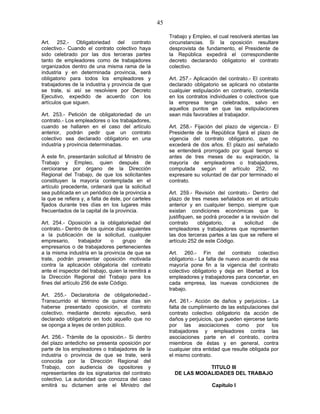 45
Art. 252.- Obligatoriedad del contrato
colectivo.- Cuando el contrato colectivo haya
sido celebrado por las dos terceras partes
tanto de empleadores como de trabajadores
organizados dentro de una misma rama de la
industria y en determinada provincia, será
obligatorio para todos los empleadores y
trabajadores de la industria y provincia de que
se trate, si así se resolviere por Decreto
Ejecutivo, expedido de acuerdo con los
artículos que siguen.
Art. 253.- Petición de obligatoriedad de un
contrato.- Los empleadores o los trabajadores,
cuando se hallaren en el caso del artículo
anterior, podrán pedir que un contrato
colectivo sea declarado obligatorio en una
industria y provincia determinadas.
A este fin, presentarán solicitud al Ministro de
Trabajo y Empleo, quien después de
cerciorarse por órgano de la Dirección
Regional del Trabajo, de que los solicitantes
constituyen la mayoría contemplada en el
artículo precedente, ordenará que la solicitud
sea publicada en un periódico de la provincia a
la que se refiera y, a falta de éste, por carteles
fijados durante tres días en los lugares más
frecuentados de la capital de la provincia.
Art. 254.- Oposición a la obligatoriedad del
contrato.- Dentro de los quince días siguientes
a la publicación de la solicitud, cualquier
empresario, trabajador o grupo de
empresarios o de trabajadores pertenecientes
a la misma industria en la provincia de que se
trate, podrán presentar oposición motivada
contra la aplicación obligatoria del contrato
ante el inspector del trabajo, quien la remitirá a
la Dirección Regional del Trabajo para los
fines del artículo 256 de este Código.
Art. 255.- Declaratoria de obligatoriedad.-
Transcurrido el término de quince días sin
haberse presentado oposición, el contrato
colectivo, mediante decreto ejecutivo, será
declarado obligatorio en todo aquello que no
se oponga a leyes de orden público.
Art. 256.- Trámite de la oposición.- Si dentro
del plazo antedicho se presenta oposición por
parte de los empleadores o trabajadores de la
industria o provincia de que se trate, será
conocida por la Dirección Regional del
Trabajo, con audiencia de opositores y
representantes de los signatarios del contrato
colectivo. La autoridad que conozca del caso
emitirá su dictamen ante el Ministro del
Trabajo y Empleo, el cual resolverá atentas las
circunstancias. Si la oposición resultare
desprovista de fundamento, el Presidente de
la República expedirá el correspondiente
decreto declarando obligatorio el contrato
colectivo.
Art. 257.- Aplicación del contrato.- El contrato
declarado obligatorio se aplicará no obstante
cualquier estipulación en contrario, contenida
en los contratos individuales o colectivos que
la empresa tenga celebrados, salvo en
aquellos puntos en que las estipulaciones
sean más favorables al trabajador.
Art. 258.- Fijación del plazo de vigencia.- El
Presidente de la República fijará el plazo de
vigencia del contrato obligatorio, que no
excederá de dos años. El plazo así señalado
se entenderá prorrogado por igual tiempo si
antes de tres meses de su expiración, la
mayoría de empleadores o trabajadores,
computada según el artículo 252, no
expresare su voluntad de dar por terminado el
contrato.
Art. 259.- Revisión del contrato.- Dentro del
plazo de tres meses señalados en el artículo
anterior y en cualquier tiempo, siempre que
existan condiciones económicas que lo
justifiquen, se podrá proceder a la revisión del
contrato obligatorio, a solicitud de
empleadores y trabajadores que representen
las dos terceras partes a las que se refiere el
artículo 252 de este Código.
Art. 260.- Fin del contrato colectivo
obligatorio.- La falta de nuevo acuerdo de esa
mayoría pone fin a la vigencia del contrato
colectivo obligatorio y deja en libertad a los
empleadores y trabajadores para concertar, en
cada empresa, las nuevas condiciones de
trabajo.
Art. 261.- Acción de daños y perjuicios.- La
falta de cumplimiento de las estipulaciones del
contrato colectivo obligatorio da acción de
daños y perjuicios, que pueden ejercerse tanto
por las asociaciones como por los
trabajadores y empleadores contra las
asociaciones parte en el contrato, contra
miembros de éstas y en general, contra
cualquier otra entidad que resulte obligada por
el mismo contrato.
TITULO III
DE LAS MODALIDADES DEL TRABAJO
Capítulo I
 