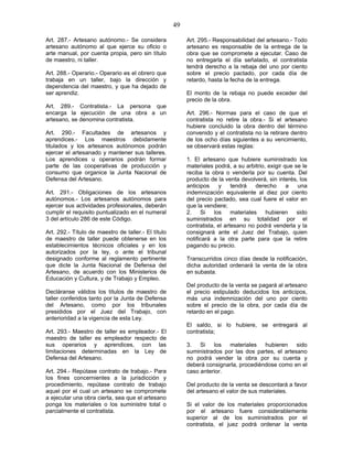 49
Art. 287.- Artesano autónomo.- Se considera
artesano autónomo al que ejerce su oficio o
arte manual, por cuenta propia, pero sin título
de maestro, ni taller.
Art. 288.- Operario.- Operario es el obrero que
trabaja en un taller, bajo la dirección y
dependencia del maestro, y que ha dejado de
ser aprendiz.
Art. 289.- Contratista.- La persona que
encarga la ejecución de una obra a un
artesano, se denomina contratista.
Art. 290.- Facultades de artesanos y
aprendices.- Los maestros debidamente
titulados y los artesanos autónomos podrán
ejercer el artesanado y mantener sus talleres.
Los aprendices u operarios podrán formar
parte de las cooperativas de producción y
consumo que organice la Junta Nacional de
Defensa del Artesano.
Art. 291.- Obligaciones de los artesanos
autónomos.- Los artesanos autónomos para
ejercer sus actividades profesionales, deberán
cumplir el requisito puntualizado en el numeral
3 del artículo 286 de este Código.
Art. 292.- Título de maestro de taller.- El título
de maestro de taller puede obtenerse en los
establecimientos técnicos oficiales y en los
autorizados por la ley, o ante el tribunal
designado conforme al reglamento pertinente
que dicte la Junta Nacional de Defensa del
Artesano, de acuerdo con los Ministerios de
Educación y Cultura, y de Trabajo y Empleo.
Decláranse válidos los títulos de maestro de
taller conferidos tanto por la Junta de Defensa
del Artesano, como por los tribunales
presididos por el Juez del Trabajo, con
anterioridad a la vigencia de esta Ley.
Art. 293.- Maestro de taller es empleador.- El
maestro de taller es empleador respecto de
sus operarios y aprendices, con las
limitaciones determinadas en la Ley de
Defensa del Artesano.
Art. 294.- Repútase contrato de trabajo.- Para
los fines concernientes a la jurisdicción y
procedimiento, repútase contrato de trabajo
aquel por el cual un artesano se compromete
a ejecutar una obra cierta, sea que el artesano
ponga los materiales o los suministre total o
parcialmente el contratista.
Art. 295.- Responsabilidad del artesano.- Todo
artesano es responsable de la entrega de la
obra que se compromete a ejecutar. Caso de
no entregarla el día señalado, el contratista
tendrá derecho a la rebaja del uno por ciento
sobre el precio pactado, por cada día de
retardo, hasta la fecha de la entrega.
El monto de la rebaja no puede exceder del
precio de la obra.
Art. 296.- Normas para el caso de que el
contratista no retire la obra.- Si el artesano
hubiere concluido la obra dentro del término
convenido y el contratista no la retirare dentro
de los ocho días siguientes a su vencimiento,
se observará estas reglas:
1. El artesano que hubiere suministrado los
materiales podrá, a su arbitrio, exigir que se le
reciba la obra o venderla por su cuenta. Del
producto de la venta devolverá, sin interés, los
anticipos y tendrá derecho a una
indemnización equivalente al diez por ciento
del precio pactado, sea cual fuere el valor en
que la vendiere;
2. Si los materiales hubieren sido
suministrados en su totalidad por el
contratista, el artesano no podrá venderla y la
consignará ante el Juez del Trabajo, quien
notificará a la otra parte para que la retire
pagando su precio.
Transcurridos cinco días desde la notificación,
dicha autoridad ordenará la venta de la obra
en subasta.
Del producto de la venta se pagará al artesano
el precio estipulado deducidos los anticipos,
más una indemnización del uno por ciento
sobre el precio de la obra, por cada día de
retardo en el pago.
El saldo, si lo hubiere, se entregará al
contratista;
3. Si los materiales hubieren sido
suministrados por las dos partes, el artesano
no podrá vender la obra por su cuenta y
deberá consignarla, procediéndose como en el
caso anterior.
Del producto de la venta se descontará a favor
del artesano el valor de sus materiales.
Si el valor de los materiales proporcionados
por el artesano fuere considerablemente
superior al de los suministrados por el
contratista, el juez podrá ordenar la venta
 