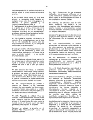 50
después de tres días de hecha la notificación a
que se refiere el inciso primero del numeral
anterior;
4. En los casos de las reglas 1 y 3 de este
artículo, el contratista podrá retirarla en
cualquier tiempo antes de la venta, pagando al
artesano el precio pactado y la
correspondiente indemnización; y,
5. Para la subasta de la obra, el juez nombrará
a un perito que la avalúe, dará aviso por la
prensa señalando el día de la subasta y
procederá a la venta sin otra sustanciación,
aceptando posturas desde la mitad del avalúo.
No se aceptarán posturas a plazo.
Art. 297.- Obra no realizada con sujeción al
contrato.- Si el contratista alegare que la obra
no ha sido realizada de acuerdo con las
estipulaciones del contrato, el juez designará
peritos para su reconocimiento.
El juez apreciará los informes periciales y las
pruebas que se presentaren y fallará con
criterio judicial, atendiendo a la índole de la
obra, al precio pactado y a las demás
circunstancias del caso.
Art. 298.- Falta de estipulación de precio.- Si
los contratantes no hubieren estipulado precio
regirá el corriente en plaza para la misma
especie de obra, o se lo fijará por avalúo
pericial.
Art. 299.- Cesación del trabajo.- El contratista
podrá ordenar la cesación del trabajo pagando
al artesano los gastos, el valor de la parte
confeccionada y una indemnización que, en
caso de desacuerdo, fijará el juez. En cuanto
al valor de lo trabajado, se estará al avalúo de
peritos nombrados por el citado funcionario.
Art. 300.- Responsabilidad por pérdida o
deterioro de material.- Si los materiales
hubieren sido suministrados por el contratista,
el artesano no será responsable de su pérdida
o deterioro sino cuando fuere por culpa suya o
por la de sus operarios o aprendices.
Art. 301.- Alegación de nulidad.- Para los
contratos a los que se refiere el artículo 294 de
este Código no rigen las prescripciones del
artículo 40 de este Código. En estos casos, la
nulidad podrá ser alegada según las reglas
generales, por cualquiera de las partes.
Tampoco se aplicará lo prescrito en el
Capítulo "Del Procedimiento", acerca del
juramento deferido.
Art. 302.- Obligaciones de los artesanos
calificados.- Los artesanos calificados por la
Junta Nacional de Defensa del Artesano no
están sujetos a las obligaciones impuestas a
los empleadores por este Código.
Sin embargo, los artesanos jefes de taller
están sometidos, con respecto a sus
operarios, a las disposiciones sobre sueldos,
salarios básicos y remuneraciones básicas
mínimas unificadas e indemnizaciones legales
por despido intempestivo.
Los operarios gozarán también de vacaciones
y rige para ellos la jornada máxima de trabajo,
de conformidad con lo dispuesto en este
Código.
Art. 303.- Indemnizaciones.- El Instituto
Ecuatoriano de Seguridad Social atenderá a
las indemnizaciones por accidentes y demás
prestaciones a que tuvieren derecho los
operarios, por medio de los fondos señalados
en la Ley de Defensa del Artesano y los que
en lo sucesivo se asignaren para el efecto.
Art. 304.- Exenciones.- Los artesanos que
pertenezcan a organizaciones clasistas o
interprofesionales con personería jurídica
gozarán de la exención a la que se refiere el
inciso primero del artículo 302.
Art. ... El Estado Ecuatoriano garantizará la
protección social al trabajador minero,
fomentando condiciones y medio ambiente de
trabajo seguros y salubres.
El Ministerio de Trabajo y Empleo, a través de
sus sistemas de inspección, supervisará
aspectos inherentes a contratación, pago de
remuneraciones, beneficios sociales,
seguridad y salud, y demás derechos de los
trabajadores, y pondrán énfasis en vigilar el
cumplimiento de normas nacionales e
internacionales vigentes respecto a la
vinculación de mujeres, menores de edad, y
seguridad y salud en el trabajo, sin perjuicio de
los controles que deban realizar las
autoridades competentes, derivados de la
aplicación de leyes específicas en la materia.
Los titulares de los derechos mineros, por su
parte, tienen la obligación de precautelar la
seguridad y la salud de los trabajadores,
mediante la aplicación de programas
preventivos, de protección, capacitación y
vigilancia de la salud, trazados sobre la base
de la identificación de los riesgos propios de
 