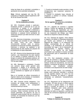 51
todas las fases de su actividad y sometidos a
aprobación de la autoridad competente.
Nota: Artículo agregado por Ley No. 60,
publicada en Registro Oficial Suplemento 387
de 30 de Octubre del 2006.
Capítulo IV
De los empleados privados
Art. 305.- Empleado privado o particular.-
Empleado privado o particular es el que se
compromete a prestar a un empleador
servicios de carácter intelectual o intelectual y
material en virtud de sueldo, participación de
beneficios o cualquier forma semejante de
retribución siempre que tales servicios no sean
ocasionales.
Art. 306.- Servicios inmateriales.- Los servicios
inmateriales que consisten en una larga serie
de actos, como los que mediante
remuneración escriben para la prensa,
secretarios de personas privadas, preceptores,
histriones y cantores, se sujetarán a las
disposiciones de este capítulo sin perjuicio de
lo establecido en leyes especiales.
Art. 307.- Alcance de las disposiciones de este
capítulo.- Las disposiciones de este capítulo
no se refieren a quienes conforme a la ley
tengan el carácter de empleados públicos, sin
perjuicio de lo establecido en los artículos 10 y
316 de este Código.
Art. 308.- Mandatario o empleado.- Cuando
una persona tenga poder general para
representar y obligar a la empresa, será
mandatario y no empleado, y sus relaciones
con el mandante se reglarán por el derecho
común.
Mas si el mandato se refiere únicamente al
régimen interno de la empresa, el mandatario
será considerado como empleado.
Art. 309.- Contrato escrito obligatorio.- Los
contratos de trabajo entre empleadores y
empleados privados se consignarán
necesariamente por escrito.
Art. 310.- Causas para la terminación de estos
contratos.- Estos contratos terminan por las
causas generales, sin perjuicio de que el
empleador pueda también dar por concluido el
contrato, sin necesidad de desahucio, por las
causas siguientes:
1. Cuando el empleado revele secretos o haga
divulgaciones que ocasionen perjuicios al
empleador; y,
2. Cuando el empleado haya inducido al
empleador a celebrar el contrato mediante
certificados falsos.
Capítulo V
De los agentes de comercio y corredores
de seguros
Art. 311.- Agentes de comercio o agentes
viajeros.- Podrán ser agentes de comercio o
agentes viajeros los registrados con este
carácter en la Dirección Regional del Trabajo o
en una inspección del trabajo, que hayan
obtenido la respectiva cédula de trabajo.
Art. 312.- Solicitud de registro.- Para obtener
el registro y la cédula, el interesado presentará
por escrito una solicitud a la Dirección
Regional del Trabajo o a la inspección del
trabajo, acompañada de su cédula de
identidad, y de certificados de comerciantes
honorables del lugar o de la Asociación de
Representantes o Agentes Viajeros del
Ecuador o de alguna de sus filiales
provinciales que expresen la buena conducta
del peticionario para el desempeño de esas
funciones.
Art. 313.- Son empleados privados.- Los
agentes de comercio o agentes viajeros que,
por cuenta de personas naturales o jurídicas,
realicen ventas de mercaderías, así como los
agentes y corredores de seguros y los agentes
residentes, son empleados privados,
sometidos a las disposiciones de este Código.
Art. 314.- Contrato escrito.- Los contratos de
trabajo entre personas naturales o jurídicas
con los agentes viajeros, así como con los
agentes corredores de seguros y agentes
residentes, se celebrarán, necesariamente,
por escrito.
Art. 315.- Regulación de las obligaciones del
empleador.- En caso de que un mismo agente
de comercio o agente viajero, o un mismo
agente o corredor de seguros o un agente
residente trabajaren para varias personas
naturales o jurídicas, las obligaciones
laborales de éstas se regularán a prorrata del
valor de las comisiones pagadas por cada una
de ellas.
Capítulo VI
Trabajo en empresas de transporte
 