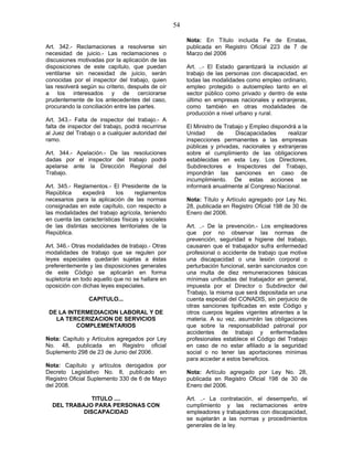 54
Art. 342.- Reclamaciones a resolverse sin
necesidad de juicio.- Las reclamaciones o
discusiones motivadas por la aplicación de las
disposiciones de este capítulo, que puedan
ventilarse sin necesidad de juicio, serán
conocidas por el inspector del trabajo, quien
las resolverá según su criterio, después de oír
a los interesados y de cerciorarse
prudentemente de los antecedentes del caso,
procurando la conciliación entre las partes.
Art. 343.- Falta de inspector del trabajo.- A
falta de inspector del trabajo, podrá recurrirse
al Juez del Trabajo o a cualquier autoridad del
ramo.
Art. 344.- Apelación.- De las resoluciones
dadas por el inspector del trabajo podrá
apelarse ante la Dirección Regional del
Trabajo.
Art. 345.- Reglamentos.- El Presidente de la
República expedirá los reglamentos
necesarios para la aplicación de las normas
consignadas en este capítulo, con respecto a
las modalidades del trabajo agrícola, teniendo
en cuenta las características físicas y sociales
de las distintas secciones territoriales de la
República.
Art. 346.- Otras modalidades de trabajo.- Otras
modalidades de trabajo que se regulen por
leyes especiales quedarán sujetas a éstas
preferentemente y las disposiciones generales
de este Código se aplicarán en forma
supletoria en todo aquello que no se hallare en
oposición con dichas leyes especiales.
CAPITULO...
DE LA INTERMEDIACION LABORAL Y DE
LA TERCERIZACION DE SERVICIOS
COMPLEMENTARIOS
Nota: Capítulo y Artículos agregados por Ley
No. 48, publicada en Registro oficial
Suplemento 298 de 23 de Junio del 2006.
Nota: Capítulo y artículos derogados por
Decreto Legislativo No. 8, publicado en
Registro Oficial Suplemento 330 de 6 de Mayo
del 2008.
TITULO ....
DEL TRABAJO PARA PERSONAS CON
DISCAPACIDAD
Nota: En Título incluida Fe de Erratas,
publicada en Registro Oficial 223 de 7 de
Marzo del 2006
Art. ..- El Estado garantizará la inclusión al
trabajo de las personas con discapacidad, en
todas las modalidades como empleo ordinario,
empleo protegido o autoempleo tanto en el
sector público como privado y dentro de este
último en empresas nacionales y extranjeras,
como también en otras modalidades de
producción a nivel urbano y rural.
El Ministro de Trabajo y Empleo dispondrá a la
Unidad de Discapacidades realizar
inspecciones permanentes a las empresas
públicas y privadas, nacionales y extranjeras
sobre el cumplimiento de las obligaciones
establecidas en esta Ley. Los Directores,
Subdirectores e Inspectores del Trabajo,
impondrán las sanciones en caso de
incumplimiento. De estas acciones se
informará anualmente al Congreso Nacional.
Nota: Título y Artículo agregado por Ley No.
28, publicada en Registro Oficial 198 de 30 de
Enero del 2006.
Art. ..- De la prevención.- Los empleadores
que por no observar las normas de
prevención, seguridad e higiene del trabajo,
causaren que el trabajador sufra enfermedad
profesional o accidente de trabajo que motive
una discapacidad o una lesión corporal o
perturbación funcional, serán sancionados con
una multa de diez remuneraciones básicas
mínimas unificadas del trabajador en general,
impuesta por el Director o Subdirector del
Trabajo, la misma que será depositada en una
cuenta especial del CONADIS, sin perjuicio de
otras sanciones tipificadas en este Código y
otros cuerpos legales vigentes atinentes a la
materia. A su vez, asumirán las obligaciones
que sobre la responsabilidad patronal por
accidentes de trabajo y enfermedades
profesionales establece el Código del Trabajo
en caso de no estar afiliado a la seguridad
social o no tener las aportaciones mínimas
para acceder a estos beneficios.
Nota: Artículo agregado por Ley No. 28,
publicada en Registro Oficial 198 de 30 de
Enero del 2006.
Art. ..- La contratación, el desempeño, el
cumplimiento y las reclamaciones entre
empleadores y trabajadores con discapacidad,
se sujetarán a las normas y procedimientos
generales de la ley.
 