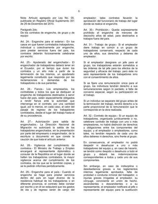 6
Nota: Artículo agregado por Ley No. 00,
publicada en Registro Oficial Suplemento 351
de 29 de Diciembre del 2010.
Parágrafo 2do.
De los contratos de enganche, de grupo y de
equipo
Art. 24.- Enganche para el exterior.- En los
casos en que fueren contratados trabajadores,
individual o colectivamente por enganche,
para prestar servicios fuera del país, los
contratos deberán forzosamente celebrarse
por escrito.
Art. 25.- Apoderado del enganchador.- El
enganchador de trabajadores deberá tener en
el Ecuador, por el tiempo que duren los
contratos y un año más a partir de la
terminación de los mismos, un apoderado
legalmente constituido que responda por las
reclamaciones o demandas de los
trabajadores o de sus parientes.
Art. 26.- Fianza.- Los empresarios, los
contratistas y todos los que se dediquen al
enganche de trabajadores destinados a servir
fuera del país, están especialmente obligados
a rendir fianza ante la autoridad que
intervenga en el contrato, por una cantidad
igual, por lo menos, en cada caso, al valor del
pasaje de regreso de los trabajadores
contratados, desde el lugar del trabajo hasta el
de su procedencia.
Art. 27.- Autorización para salida de
enganchados.- La Dirección Nacional de
Migración no autorizará la salida de los
trabajadores enganchados, sin la presentación
por parte del empresario o enganchador, de la
escritura o documento en que conste la
caución de que trata el artículo anterior.
Art. 28.- Vigilancia del cumplimiento de
contratos.- El Ministro de Trabajo y Empleo
encargará al representante diplomático o
consular de la República en el lugar donde se
hallen los trabajadores contratados, la mayor
vigilancia acerca del cumplimiento de los
contratos, de los que se le remitirán copias, y
se le pedirán informes periódicamente.
Art. 29.- Enganche para el país.- Cuando el
enganche se haga para prestar servicios
dentro del país en lugar diverso de la
residencia habitual de los trabajadores o en
diferente provincia, el contrato debe constar
por escrito y en él se estipulará que los gastos
de ida y de regreso serán de cargo del
empleador; tales contratos llevarán la
aprobación del funcionario de trabajo del lugar
donde se realice el enganche.
Art. 30.- Prohibición.- Queda expresamente
prohibido el enganche de menores de
dieciocho años de edad, para destinarlos a
trabajos fuera del país.
Art. 31.- Trabajo de grupo.- Si el empleador
diere trabajo en común a un grupo de
trabajadores conservará, respecto de cada
uno de ellos, sus derechos y deberes de
empleador.
Si el empleador designare un jefe para el
grupo, los trabajadores estarán sometidos a
las órdenes de tal jefe para los efectos de la
seguridad y eficacia del trabajo; pero éste no
será representante de los trabajadores sino
con el consentimiento de ellos.
Si se fijare una remuneración única para el
grupo, los individuos tendrán derecho a sus
remuneraciones según lo pactado, a falta de
convenio especial, según su participación en
el trabajo.
Si un individuo se separare del grupo antes de
la terminación del trabajo, tendrá derecho a la
parte proporcional de la remuneración que le
corresponda en la obra realizada.
Art. 32.- Contrato de equipo.- Si un equipo de
trabajadores, organizado jurídicamente o no,
celebrare contrato de trabajo con uno o más
empleadores, no habrá distinción de derechos
y obligaciones entre los componentes del
equipo; y el empleador o empleadores, como
tales, no tendrán respecto de cada uno de
ellos deberes ni derechos, sino frente al grupo.
En consecuencia, el empleador no podrá
despedir ni desahuciar a uno o más
trabajadores del equipo y, en caso de hacerlo,
se tendrá como despido o desahucio a todo el
grupo y deberá las indemnizaciones
correspondientes a todos y cada uno de sus
componentes.
Sin embargo, en caso de indisciplina o
desobediencia graves a los reglamentos
internos legalmente aprobados, falta de
probidad o conducta inmoral del trabajador, o
injurias graves irrogadas al empleador, su
cónyuge, conviviente en unión de hecho,
ascendientes o descendientes o a su
representante, el empleador notificará al jefe o
representante del equipo para la sustitución
 