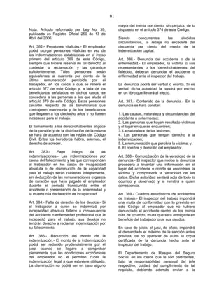 61
Nota: Artículo reformado por Ley No. 39,
publicada en Registro Oficial 250 de 13 de
Abril del 2006.
Art. 382.- Pensiones vitalicias.- El empleador
podrá otorgar pensiones vitalicias en vez de
las indemnizaciones establecidas en el inciso
primero del artículo 369 de este Código,
siempre que hiciere reserva de tal derecho al
contestar la reclamación y las garantice
suficientemente. Tales pensiones serán
equivalentes al cuarenta por ciento de la
última remuneración percibida por el
trabajador, en los casos a que se refiere el
artículo 377 de este Código y, a falta de los
beneficiarios señalados en dichos casos, se
concederá a las personas a las que alude el
artículo 379 de este Código. Estas pensiones
cesarán respecto de las beneficiarias que
contrajeren matrimonio y de los beneficiarios
que llegaren a los dieciocho años y no fueren
incapaces para el trabajo.
El llamamiento a los derechohabientes al goce
de la pensión y de la distribución de la misma
se hará de acuerdo con las reglas del Código
Civil. Entre los herederos habrá, además, el
derecho de acrecer.
Art. 383.- Pago íntegro de las
indemnizaciones.- Las indemnizaciones por
causa del fallecimiento y las que correspondan
al trabajador en los casos de incapacidad
absoluta o de disminución de la capacidad
para el trabajo serán cubiertas íntegramente,
sin deducción de las remuneraciones o gastos
de curación que haya pagado el empleador
durante el período transcurrido entre el
accidente o presentación de la enfermedad y
la muerte o la declaración de incapacidad.
Art. 384.- Falta de derecho de los deudos.- Si
el trabajador a quien se indemnizó por
incapacidad absoluta fallece a consecuencia
del accidente o enfermedad profesional que le
incapacitó para el trabajo, sus deudos no
tendrán derecho a reclamar indemnización por
su fallecimiento.
Art. 385.- Reducción del monto de la
indemnización.- El monto de la indemnización
podrá ser reducido prudencialmente por el
juez cuando se llegare a comprobar
plenamente que las condiciones económicas
del empleador no le permiten cubrir la
indemnización legal a que estuviere obligado.
La disminución no podrá ser en caso alguno
mayor del treinta por ciento, sin perjuicio de lo
dispuesto en el artículo 374 de este Código.
Siendo concurrentes las aludidas
circunstancias, la rebaja no excederá del
cincuenta por ciento del monto de la
indemnización capital.
Art. 386.- Denuncia del accidente o de la
enfermedad.- El empleador, la víctima o sus
representantes o los derechohabientes del
fallecido, deberán denunciar el accidente o
enfermedad ante el inspector del trabajo.
La denuncia podrá ser verbal o escrita. Si es
verbal, dicha autoridad la pondrá por escrito
en un libro que llevará al efecto.
Art. 387.- Contenido de la denuncia.- En la
denuncia se hará constar:
1. Las causas, naturaleza y circunstancias del
accidente o enfermedad;
2. Las personas que hayan resultado víctimas
y el lugar en que se encuentren;
3. La naturaleza de las lesiones;
4. Las personas que tengan derecho a la
indemnización;
5. La remuneración que percibía la víctima; y,
6. El nombre y domicilio del empleador.
Art. 388.- Comprobación de la veracidad de la
denuncia.- El inspector que reciba la denuncia
procederá a levantar una información en el
lugar del accidente o donde se encontrare la
víctima y comprobará la veracidad de los
datos. Dicha autoridad sentará acta de todo lo
ocurrido y observado y la remitirá a quien
corresponda.
Art. 389.- Cuadros estadísticos de accidentes
de trabajo.- El inspector del trabajo impondrá
una multa de conformidad con lo previsto en
este Código al empleador que no hubiere
denunciado el accidente dentro de los treinta
días de ocurrido, multa que será entregada en
beneficio del trabajador o de sus deudos.
En caso de juicio, el juez, de oficio, impondrá
al demandado el máximo de la sanción antes
prevista, de no aparecer de autos la copia
certificada de la denuncia hecha ante el
inspector del trabajo.
El Departamento de Riesgos del Seguro
Social, en los casos que le son pertinentes,
bajo la responsabilidad personal del jefe
respectivo, cuidará del cumplimiento de tal
requisito, debiendo además enviar a la
 