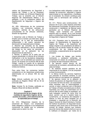64
médico del Departamento de Seguridad e
Higiene del Trabajo; y las de Guayaquil,
Cuenca y Ambato, por el Director Regional del
Trabajo, que la presidirá; por el Director
Regional del Departamento Médico o su
delegado, y por un profesional médico del
Departamento de Seguridad e Higiene del
Trabajo.
Art. 409.- Atribuciones de las comisiones
centrales.- Las comisiones centrales de
calificación, además de las atribuciones
puntualizadas en los artículos anteriores,
tendrán las siguientes:
1. Dictaminar ante el Ministro de Trabajo y
Empleo para la revisión que éste hará, según
reglamento, de la lista de enfermedades
profesionales y del cuadro valorativo de
disminución de capacidad para el trabajo;
2. Absolver las consultas de las demás
comisiones calificadoras y de las autoridades
del trabajo en los casos de oscuridad o
desacuerdo en la aplicación de las
disposiciones de este título; y,
3. Revisar, a petición de la parte que se
creyere perjudicada, el informe de la Comisión
Calificadora o de los facultativos designados
por el juez o por la autoridad que conozca del
asunto, de acuerdo con el artículo 406 de este
Código, cuando la cuantía de la demanda
excediere de US $ 200 dólares de los Estados
Unidos de América.
Para estos fines, las comisiones tendrán
competencia en las respectivas jurisdicciones
determinadas en el artículo 539 de este
Código.
Nota: Artículo sustituido por Ley No. 28,
publicada en Registro Oficial 198 de 30 de
enero del 2006.
Nota: Incluida Fe de Erratas, publicada en
Registro Oficial 223 de Marzo del 2006.
Capítulo V
De la prevención de los riesgos, de las
medidas de seguridad e higiene, de los
puestos de auxilio, y de la disminución de
la capacidad para el trabajo
Art. 410.- Obligaciones respecto de la
prevención de riesgos.- Los empleadores
están obligados a asegurar a sus trabajadores
condiciones de trabajo que no presenten
peligro para su salud o su vida.
Los trabajadores están obligados a acatar las
medidas de prevención, seguridad e higiene
determinadas en los reglamentos y facilitadas
por el empleador. Su omisión constituye justa
causa para la terminación del contrato de
trabajo.
Art. 411.- Planos para construcciones.- Sin
perjuicio de lo que a este respecto prescriban
las ordenanzas municipales, los planos para la
construcción o habilitación de fábricas serán
aprobados por el Director Regional del
Trabajo, quien nombrará una comisión
especial para su estudio, de la cual formará
parte un profesional médico del Departamento
de Seguridad e Higiene del Trabajo.
Art. 412.- Preceptos para la prevención de
riesgos.- El Departamento de Seguridad e
Higiene del Trabajo y los inspectores del
trabajo exigirán a los propietarios de talleres o
fábricas y de los demás medios de trabajo, el
cumplimiento de las órdenes de las
autoridades, y especialmente de los siguientes
preceptos:
1. Los locales de trabajo, que tendrán
iluminación y ventilación suficientes, se
conservarán en estado de constante limpieza
y al abrigo de toda emanación infecciosa;
2. Se ejercerá control técnico de las
condiciones de humedad y atmosféricas de las
salas de trabajo;
3. Se realizará revisión periódica de las
maquinarias en los talleres, a fin de comprobar
su buen funcionamiento;
4. La fábrica tendrá los servicios higiénicos
que prescriba la autoridad sanitaria, la que
fijará los sitios en que deberán ser instalados;
5. Se ejercerá control de la afiliación al
Instituto Ecuatoriano de Seguridad Social y de
la provisión de ficha de salud. Las autoridades
antes indicadas, bajo su responsabilidad y
vencido el plazo prudencial que el Ministerio
de Trabajo y Empleo concederá para el efecto,
impondrán una multa de conformidad con el
artículo 628 de este Código al empleador, por
cada trabajador carente de dicha ficha de
salud, sanción que se la repetirá hasta su
cumplimiento. La resistencia del trabajador a
obtener la ficha de salud facilitada por el
empleador o requerida por la Dirección del
Seguro General de Salud Individual y Familiar
del Instituto Ecuatoriano de Seguridad Social,
constituye justa causa para la terminación del
contrato de trabajo, siempre que hubieren
decurrido treinta días desde la fecha en que se
le notificare al trabajador, por medio de la
 
