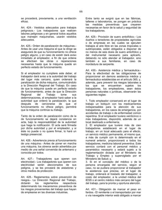 66
se procederá, previamente, a una ventilación
eficaz.
Art. 424.- Vestidos adecuados para trabajos
peligrosos.- Los trabajadores que realicen
labores peligrosas y en general todos aquellos
que manejen maquinarias, usarán vestidos
adecuados.
Art. 425.- Orden de paralización de máquinas.-
Antes de usar una máquina el que la dirige se
asegurará de que su funcionamiento no ofrece
peligro alguno, y en caso de existir dará aviso
inmediato al empleador, a fin de que ordene
se efectúen las obras o reparaciones
necesarias hasta que la máquina quede en
perfecto estado de funcionamiento.
Si el empleador no cumpliere este deber, el
trabajador dará aviso a la autoridad del trabajo
del lugar más cercano, quien ordenará la
paralización de dicha máquina, comunicándolo
a la Dirección Regional del Trabajo. En caso
de que la máquina quede en perfecto estado
de funcionamiento, antes de que la Dirección
Regional del Trabajo tome sus
determinaciones, el empleador hará saber a la
autoridad que ordenó la paralización, la que
después de cerciorarse de que el
funcionamiento no ofrece peligro, permitirá
que la máquina continúe su trabajo.
Tanto de la orden de paralización como de la
de funcionamiento se dejará constancia en
acta, bajo la responsabilidad de la autoridad
que haga la notificación. El acta será firmada
por dicha autoridad y por el empleador, y si
éste no puede o no quiere firmar, lo hará un
testigo presencial.
Art. 426.- Advertencia previa al funcionamiento
de una máquina.- Antes de poner en marcha
una máquina, los obreros serán advertidos por
medio de una señal convenida de antemano y
conocida por todos.
Art. 427.- Trabajadores que operen con
electricidad.- Los trabajadores que operen con
electricidad serán aleccionados de sus
peligros, y se les proveerá de aisladores y
otros medios de protección.
Art. 428.- Reglamentos sobre prevención de
riesgos.- La Dirección Regional del Trabajo,
dictarán los reglamentos respectivos
determinando los mecanismos preventivos de
los riesgos provenientes del trabajo que hayan
de emplearse en las diversas industrias.
Entre tanto se exigirá que en las fábricas,
talleres o laboratorios, se pongan en práctica
las medidas preventivas que creyeren
necesarias en favor de la salud y seguridad de
los trabajadores.
Art. 429.- Provisión de suero antiofídico.- Los
dueños o tenedores de propiedades agrícolas
o de empresas en las cuales se ejecuten
trabajos al aire libre en las zonas tropicales o
subtropicales, están obligados a disponer de
no menos de seis dosis de suero antiofídico y
del instrumental necesario para aplicarlo,
debiendo no sólo atender al trabajador, sino
también a sus familiares, en caso de
mordedura de serpiente.
Art. 430.- Asistencia médica y farmacéutica.-
Para la efectividad de las obligaciones de
proporcionar sin demora asistencia médica y
farmacéutica establecidas en el artículo 365; y,
además, para prevenir los riesgos laborales a
los que se encuentran sujetos los
trabajadores, los empleadores, sean éstos
personas naturales o jurídicas, observarán las
siguientes reglas:
1. Todo empleador conservará en el lugar de
trabajo un botiquín con los medicamentos
indispensables para la atención de sus
trabajadores, en los casos de emergencia, por
accidentes de trabajo o de enfermedad común
repentina. Si el empleador tuviera veinticinco o
más trabajadores, dispondrá, además de un
local destinado a enfermería;
2. El empleador que tuviere más de cien
trabajadores establecerá en el lugar de
trabajo, en un local adecuado para el efecto,
un servicio médico permanente, el mismo que,
a más de cumplir con lo determinado en el
numeral anterior, proporcionará a todos los
trabajadores, medicina laboral preventiva. Este
servicio contará con el personal médico y
paramédico necesario y estará sujeto a la
reglamentación dictada por el Ministerio de
Trabajo y Empleo y supervigilado por el
Ministerio de Salud; y,
3. Si en el concepto del médico o de la
persona encargada del servicio, según el
caso, no se pudiera proporcionar al trabajador
la asistencia que precisa, en el lugar de
trabajo, ordenará el traslado del trabajador, a
costo del empleador, a la unidad médica del
IESS o al centro médico más cercano del lugar
del trabajo, para la pronta y oportuna atención.
Art. 431.- Obligación de marcar el peso en
fardos.- El remitente o el transportador por mar
o vía navegable interior está obligado a marcar
 