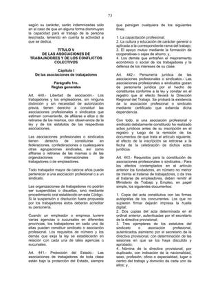 73
según su carácter, serán indemnizadas sólo
en el caso de que en alguna forma disminuyan
la capacidad para el trabajo de la persona
lesionada, teniendo en cuenta la actividad a
que se dedica.
TITULO V
DE LAS ASOCIACIONES DE
TRABAJADORES Y DE LOS CONFLICTOS
COLECTIVOS
Capítulo I
De las asociaciones de trabajadores
Parágrafo 1ro.
Reglas generales
Art. 440.- Libertad de asociación.- Los
trabajadores y los empleadores, sin ninguna
distinción y sin necesidad de autorización
previa, tienen derecho a constituir las
asociaciones profesionales o sindicatos que
estimen conveniente, de afiliarse a ellos o de
retirarse de los mismos, con observancia de la
ley y de los estatutos de las respectivas
asociaciones.
Las asociaciones profesionales o sindicatos
tienen derecho de constituirse en
federaciones, confederaciones o cualesquiera
otras agrupaciones sindicales, así como
afiliarse o retirarse de las mismas o de las
organizaciones internacionales de
trabajadores o de empleadores.
Todo trabajador mayor de catorce años puede
pertenecer a una asociación profesional o a un
sindicato.
Las organizaciones de trabajadores no podrán
ser suspendidas o disueltas, sino mediante
procedimiento oral establecido en este Código.
Si la suspensión o disolución fuere propuesta
por los trabajadores éstos deberán acreditar
su personería.
Cuando un empleador o empresa tuviere
varias agencias o sucursales en diferentes
provincias, los trabajadores en cada una de
ellas pueden constituir sindicato o asociación
profesional. Los requisitos de número y los
demás que exija la ley se establecerán en
relación con cada una de tales agencias o
sucursales.
Art. 441.- Protección del Estado.- Las
asociaciones de trabajadores de toda clase
están bajo la protección del Estado, siempre
que persigan cualquiera de los siguientes
fines:
1. La capacitación profesional;
2. La cultura y educación de carácter general o
aplicada a la correspondiente rama del trabajo;
3. El apoyo mutuo mediante la formación de
cooperativas o cajas de ahorro; y,
4. Los demás que entrañen el mejoramiento
económico o social de los trabajadores y la
defensa de los intereses de su clase.
Art. 442.- Personería jurídica de las
asociaciones profesionales o sindicatos.- Las
asociaciones profesionales o sindicatos gozan
de personería jurídica por el hecho de
constituirse conforme a la ley y constar en el
registro que al efecto llevará la Dirección
Regional del Trabajo. Se probará la existencia
de la asociación profesional o sindicato
mediante certificado que extienda dicha
dependencia.
Con todo, si una asociación profesional o
sindicato debidamente constituido ha realizado
actos jurídicos antes de su inscripción en el
registro y luego de la remisión de los
documentos de que trata el artículo siguiente,
el efecto de la inscripción se retrotrae a la
fecha de la celebración de dichos actos
jurídicos.
Art. 443.- Requisitos para la constitución de
asociaciones profesionales o sindicatos.- Para
los efectos contemplados en el artículo
anterior los fundadores, en número no menor
de treinta al tratarse de trabajadores, o de tres
al tratarse de empleadores, deben remitir al
Ministerio de Trabajo y Empleo, en papel
simple, los siguientes documentos:
1. Copia del acta constitutiva con las firmas
autógrafas de los concurrentes. Los que no
supieren firmar dejarán impresa la huella
digital;
2. Dos copias del acta determinada en el
ordinal anterior, autenticadas por el secretario
de la directiva provisional;
3. Tres ejemplares de los estatutos del
sindicato o asociación profesional,
autenticados asimismo por el secretario de la
directiva provisional, con determinación de las
sesiones en que se los haya discutido y
aprobado;
4. Nómina de la directiva provisional, por
duplicado, con indicación de la nacionalidad,
sexo, profesión, oficio o especialidad, lugar o
centro del trabajo y domicilio de cada uno de
ellos; y,
 