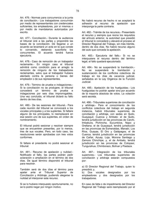 78
Art. 476.- Normas para concurrencia a la junta
de conciliación.- Los trabajadores concurrirán
por medio de representantes con credenciales
suficientes; los empleadores, por sí mismos o
por medio de mandatarios autorizados por
escrito.
Art. 477.- Conciliación.- Durante la audiencia
el tribunal oirá a las partes y propondrá las
bases de la conciliación. De llegarse a un
acuerdo se levantará un acta en la que conste
lo convenido, debiendo suscribirla los
concurrentes. El acuerdo tendrá fuerza
ejecutoria.
Art. 478.- Caso de remoción de un trabajador
reclamante.- En ningún caso el tribunal
admitirá como condición para el arreglo la
remoción de ninguno de los trabajadores
reclamantes, salvo que el trabajador hubiere
atentado contra la persona o bienes del
empleador o de sus representantes.
Art. 479.- Término de prueba e indagaciones.-
Si la conciliación no se produjere, el tribunal
concederá un término de prueba e
indagaciones por seis días improrrogables.
Una vez concluido, el tribunal dictará su fallo
dentro de tres días.
Art. 480.- De las sesiones del tribunal.- Para
cada reunión del tribunal se convocará a los
vocales principales y a los suplentes. Si faltare
alguno de los principales, lo reemplazará en
esa sesión uno de sus suplentes, en orden de
nombramiento.
El tribunal podrá sesionar y resolver siempre
que se encuentren presentes, por lo menos,
tres de sus vocales. Pero, en todo caso, las
resoluciones serán aprobadas con tres votos
conformes.
Si faltare el presidente no podrá sesionar el
tribunal.
Art. 481.- Recurso de apelación y nulidad.-
Notificado el fallo, las partes podrán pedir
aclaración o ampliación en el término de dos
días. De igual término dispondrá el tribunal
para resolver.
También será de dos días el término para
apelar ante el Tribunal Superior de
Conciliación y Arbitraje, pudiendo alegarse la
nulidad al interponer este recurso.
Si se lo hubiere interpuesto oportunamente, no
se lo podrá negar por ningún motivo.
No habrá recurso de hecho ni se aceptará la
adhesión al recurso de apelación que
interponga la parte contraria.
Art. 482.- Trámite de los recursos.- Presentado
el recurso y siempre que reúna los requisitos
del artículo anterior, la autoridad que presidió
el tribunal lo concederá y elevará el proceso al
Director Regional del Trabajo, sin más trámite,
dentro de dos días. No habrá recurso alguno
del auto que conceda la apelación.
Art. 483.- Ejecutoria del fallo.- Si no se
interpusiere el recurso dentro del término
legal, el fallo quedará ejecutoriado.
Art. 484.- No se suspenderá la tramitación.-
No se suspenderá la tramitación y
sustanciación de los conflictos colectivos de
trabajo en los días de vacancia judicial,
señalados en la Ley Orgánica de la Función
Judicial.
Art. 485.- Apelación de los huelguistas.- Los
huelguistas no podrán apelar sino por acuerdo
de la mayoría absoluta de votos. La votación
será secreta.
Art. 486.- Tribunales superiores de conciliación
y arbitraje.- Para el conocimiento de los
conflictos colectivos del trabajo en segunda
instancia, habrá tribunales superiores de
conciliación y arbitraje, con sedes en Quito,
Guayaquil, Cuenca y Ambato: el de Quito,
tendrá jurisdicción en las provincias de Carchi,
Imbabura, Pichincha, Sucumbíos, Napo y
Orellana; el de Guayaquil, tendrá jurisdicción
en las provincias de Esmeraldas, Manabí, Los
Ríos, Guayas, El Oro y Galápagos; el de
Cuenca, tendrá jurisdicción en las provincias
de Cañar, Azuay, Loja, Morona Santiago y
Zamora Chinchipe; y, el de Ambato, tendrá
jurisdicción en las provincias de Cotopaxi,
Tungurahua, Chimborazo, Bolívar y Pastaza.
Art. 487.- Integración de los tribunales
superiores.- Los tribunales superiores de
conciliación y arbitraje estarán compuestos
por:
a) El Director Regional del Trabajo, quien lo
presidirá; y,
b) Dos vocales designados por los
empleadores y dos designados por los
trabajadores.
En caso de falta o de impedimento del Director
Regional del Trabajo será reemplazado por el
 