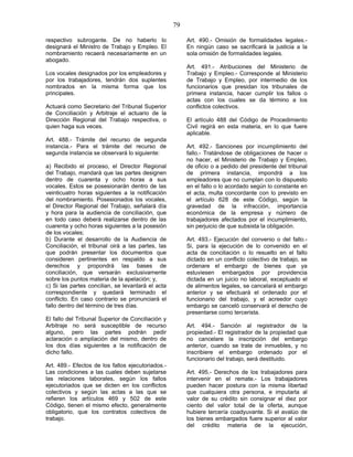 79
respectivo subrogante. De no haberlo lo
designará el Ministro de Trabajo y Empleo. El
nombramiento recaerá necesariamente en un
abogado.
Los vocales designados por los empleadores y
por los trabajadores, tendrán dos suplentes
nombrados en la misma forma que los
principales.
Actuará como Secretario del Tribunal Superior
de Conciliación y Arbitraje el actuario de la
Dirección Regional del Trabajo respectiva, o
quien haga sus veces.
Art. 488.- Trámite del recurso de segunda
instancia.- Para el trámite del recurso de
segunda instancia se observará lo siguiente:
a) Recibido el proceso, el Director Regional
del Trabajo, mandará que las partes designen
dentro de cuarenta y ocho horas a sus
vocales. Estos se posesionarán dentro de las
veinticuatro horas siguientes a la notificación
del nombramiento. Posesionados los vocales,
el Director Regional del Trabajo, señalará día
y hora para la audiencia de conciliación, que
en todo caso deberá realizarse dentro de las
cuarenta y ocho horas siguientes a la posesión
de los vocales;
b) Durante el desarrollo de la Audiencia de
Conciliación, el tribunal oirá a las partes, las
que podrán presentar los documentos que
consideren pertinentes en respaldo a sus
derechos y propondrá las bases de
conciliación, que versarán exclusivamente
sobre los puntos materia de la apelación; y,
c) Si las partes concilian, se levantará el acta
correspondiente y quedará terminado el
conflicto. En caso contrario se pronunciará el
fallo dentro del término de tres días.
El fallo del Tribunal Superior de Conciliación y
Arbitraje no será susceptible de recurso
alguno, pero las partes podrán pedir
aclaración o ampliación del mismo, dentro de
los dos días siguientes a la notificación de
dicho fallo.
Art. 489.- Efectos de los fallos ejecutoriados.-
Las condiciones a las cuales deben sujetarse
las relaciones laborales, según los fallos
ejecutoriados que se dicten en los conflictos
colectivos y según las actas a las que se
refieren los artículos 469 y 502 de este
Código, tienen el mismo efecto, generalmente
obligatorio, que los contratos colectivos de
trabajo.
Art. 490.- Omisión de formalidades legales.-
En ningún caso se sacrificará la justicia a la
sola omisión de formalidades legales.
Art. 491.- Atribuciones del Ministerio de
Trabajo y Empleo.- Corresponde al Ministerio
de Trabajo y Empleo, por intermedio de los
funcionarios que presidan los tribunales de
primera instancia, hacer cumplir los fallos o
actas con los cuales se da término a los
conflictos colectivos.
El artículo 488 del Código de Procedimiento
Civil regirá en esta materia, en lo que fuere
aplicable.
Art. 492.- Sanciones por incumplimiento del
fallo.- Tratándose de obligaciones de hacer o
no hacer, el Ministerio de Trabajo y Empleo,
de oficio o a pedido del presidente del tribunal
de primera instancia, impondrá a los
empleadores que no cumplan con lo dispuesto
en el fallo o lo acordado según lo constante en
el acta, multa concordante con lo previsto en
el artículo 628 de este Código, según la
gravedad de la infracción, importancia
económica de la empresa y número de
trabajadores afectados por el incumplimiento,
sin perjuicio de que subsista la obligación.
Art. 493.- Ejecución del convenio o del fallo.-
Si, para la ejecución de lo convenido en el
acta de conciliación o lo resuelto en el fallo
dictado en un conflicto colectivo de trabajo, se
ordenare el embargo de bienes que ya
estuviesen embargados por providencia
dictada en un juicio no laboral, exceptuado el
de alimentos legales, se cancelará el embargo
anterior y se efectuará el ordenado por el
funcionario del trabajo, y el acreedor cuyo
embargo se canceló conservará el derecho de
presentarse como tercerista.
Art. 494.- Sanción al registrador de la
propiedad.- El registrador de la propiedad que
no cancelare la inscripción del embargo
anterior, cuando se trate de inmuebles, y no
inscribiere el embargo ordenado por el
funcionario del trabajo, será destituido.
Art. 495.- Derechos de los trabajadores para
intervenir en el remate.- Los trabajadores
pueden hacer postura con la misma libertad
que cualquiera otra persona, e imputarla al
valor de su crédito sin consignar el diez por
ciento del valor total de la oferta, aunque
hubiere tercería coadyuvante. Si el avalúo de
los bienes embargados fuere superior al valor
del crédito materia de la ejecución,
 
