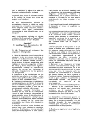 8
pero el trabajador sí podrá hacer valer los
derechos emanados de tales contratos.
En general, todo motivo de nulidad que afecte
a un contrato de trabajo sólo podrá ser
alegado por el trabajador.
Art. 41.- Responsabilidad solidaria de
empleadores.- Cuando el trabajo se realice
para dos o más empleadores interesados en la
misma empresa, como condueños, socios o
copartícipes, ellos serán solidariamente
responsables de toda obligación para con el
trabajador.
Nota: Inciso segundo derogado por Decreto
Legislativo No. 8, publicado en Registro Oficial
Suplemento 330 de 6 de Mayo del 2008.
Capítulo IV
De las obligaciones del empleador y del
trabajador
Art. 42.- Obligaciones del empleador.- Son
obligaciones del empleador:
1. Pagar las cantidades que correspondan al
trabajador, en los términos del contrato y de
acuerdo con las disposiciones de este Código;
2. Instalar las fábricas, talleres, oficinas y
demás lugares de trabajo, sujetándose a las
medidas de prevención, seguridad e higiene
del trabajo y demás disposiciones legales y
reglamentarias, tomando en consideración,
además, las normas que precautelan el
adecuado desplazamiento de las personas
con discapacidad;
3. Indemnizar a los trabajadores por los
accidentes que sufrieren en el trabajo y por las
enfermedades profesionales, con la salvedad
prevista en el Art. 38 de este Código;
4. Establecer comedores para los trabajadores
cuando éstos laboren en número de cincuenta
o más en la fábrica o empresa, y los locales de
trabajo estuvieren situados a más de dos
kilómetros de la población más cercana;
5. Establecer escuelas elementales en
beneficio de los hijos de los trabajadores,
cuando se trate de centros permanentes de
trabajo ubicados a más de dos kilómetros de
distancia de las poblaciones y siempre que la
población escolar sea por lo menos de veinte
niños, sin perjuicio de las obligaciones
empresariales con relación a los trabajadores
analfabetos;
6. Si se trata de fábricas u otras empresas que
tuvieren diez o más trabajadores, establecer
almacenes de artículos de primera necesidad
para suministrarlos a precios de costo a ellos y
a sus familias, en la cantidad necesaria para
su subsistencia. Las empresas cumplirán esta
obligación directamente mediante el
establecimiento de su propio comisariato o
mediante la contratación de este servicio
conjuntamente con otras empresas o con
terceros.
El valor de dichos artículos le será descontado
al trabajador al tiempo de pagársele su
remuneración.
Los empresarios que no dieren cumplimiento a
esta obligación serán sancionados con multa
de 4 a 20 dólares de los Estados Unidos de
América diarios, tomando en consideración la
capacidad económica de la empresa y el
número de trabajadores afectados, sanción
que subsistirá hasta que se cumpla la
obligación;
7. Llevar un registro de trabajadores en el que
conste el nombre, edad, procedencia, estado
civil, clase de trabajo, remuneraciones, fecha
de ingreso y de salida; el mismo que se lo
actualizará con los cambios que se produzcan;
8. Proporcionar oportunamente a los
trabajadores los útiles, instrumentos y
materiales necesarios para la ejecución del
trabajo, en condiciones adecuadas para que
éste sea realizado;
9. Conceder a los trabajadores el tiempo
necesario para el ejercicio del sufragio en las
elecciones populares establecidas por la ley,
siempre que dicho tiempo no exceda de cuatro
horas, así como el necesario para ser
atendidos por los facultativos de la Dirección
del Seguro General de Salud Individual y
Familiar del Instituto Ecuatoriano de Seguridad
Social, o para satisfacer requerimientos o
notificaciones judiciales. Tales permisos se
concederán sin reducción de las
remuneraciones;
10. Respetar las asociaciones de trabajadores;
11. Permitir a los trabajadores faltar o
ausentarse del trabajo para desempeñar
comisiones de la asociación a que
pertenezcan, siempre que ésta dé aviso al
empleador con la oportunidad debida.
Los trabajadores comisionados gozarán de
licencia por el tiempo necesario y volverán al
puesto que ocupaban conservando todos los
derechos derivados de sus respectivos
contratos; pero no ganarán la remuneración
correspondiente al tiempo perdido;
12. Sujetarse al reglamento interno legalmente
aprobado;
 