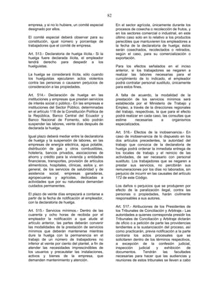 82
empresa, y si no lo hubiere, un comité especial
designado por ellos.
El comité especial deberá observar para su
constitución, igual número y porcentaje de
trabajadores que el comité de empresa.
Art. 513.- Declaratoria de huelga ilícita.- Si la
huelga fuere declarada ilícita, el empleador
tendrá derecho para despedir a los
huelguistas.
La huelga se considerará ilícita, sólo cuando
los huelguistas ejecutaren actos violentos
contra las personas o causaren perjuicios de
consideración a las propiedades.
Art. 514.- Declaración de huelga en las
instituciones y empresas que prestan servicios
de interés social o público.- En las empresas e
instituciones del Sector Público, determinadas
en el artículo 118 de la Constitución Política de
la República, Banco Central del Ecuador y
Banco Nacional de Fomento, sólo podrán
suspender las labores, veinte días después de
declarada la huelga.
Igual plazo deberá mediar entre la declaratoria
de huelga y la suspensión de labores, en las
empresas de energía eléctrica, agua potable,
distribución de gas y otros combustibles,
hotelería, bancos privados, asociaciones de
ahorro y crédito para la vivienda y entidades
financieras, transportes, provisión de artículos
alimenticios, hospitales, clínicas, asilos y, en
general, de los servicios de salubridad y de
asistencia social, empresas ganaderas,
agropecuarias y agrícolas, dedicadas a
actividades que por su naturaleza demandan
cuidados permanentes.
El plazo de veinte días empezará a contarse a
partir de la fecha de notificación al empleador,
con la declaratoria de huelga.
Art. 515.- Servicios mínimos.- Dentro de las
cuarenta y ocho horas de recibida por el
empleador la notificación a que alude el
artículo anterior, las partes deberán convenir
las modalidades de la prestación de servicios
mínimos que deberán mantenerse mientras
dure la huelga con la permanencia en el
trabajo de un número de trabajadores no
inferior al veinte por ciento del plantel, a fin de
atender las necesidades imprescindibles de
los usuarios y precautelar las instalaciones,
activos y bienes de la empresa, que
demanden mantenimiento y atención.
En el sector agrícola, únicamente durante los
procesos de cosecha o recolección de frutos, y
en los sectores comercial o industrial, en este
último caso solo en lo relativo a los productos
perecibles que mantuvieren los empleadores a
la fecha de la declaratoria de huelga; éstos
serán cosechados, recolectados o retirados,
según el caso, para su comercialización o
exportación.
Para los efectos señalados en el inciso
anterior, si los trabajadores se negaren a
realizar las labores necesarias para el
cumplimiento de lo indicado, el empleador
podrá contratar personal sustituto, únicamente
para estos fines.
A falta de acuerdo, la modalidad de la
prestación de los servicios mínimos será
establecida por el Ministerio de Trabajo y
Empleo, a través de la direcciones regionales
del trabajo, respectivas, la que para el efecto
podrá realizar en cada caso, las consultas que
estime necesarias a organismos
especializados.
Art. 516.- Efectos de la inobservancia.- En
caso de inobservancia de lo dispuesto en los
dos artículos precedentes, la autoridad del
trabajo que conozca de la declaratoria de
huelga podrá ordenar la inmediata entrega de
los locales de trabajo y el reinicio de las
actividades, de ser necesario con personal
sustituto. Los trabajadores que se negaren a
prestar sus servicios, no percibirán sus
remuneraciones por los días no laborados, sin
perjuicio de incurrir en las causales del artículo
172 de este Código.
Los daños o perjuicios que se produjeren por
efecto de la paralización ilegal, contra las
personas o propiedades, harán civilmente
responsables a sus autores.
Art. 517.- Atribuciones de los Presidentes de
los Tribunales de Conciliación y Arbitraje.- Las
autoridades a quienes corresponda presidir los
Tribunales de Conciliación y Arbitraje dictarán
de oficio o a petición de parte las providencias
tendientes a la sustanciación del proceso, así
como practicarán, previa notificación a la parte
contraria los actos procesales que se
solicitaren dentro de los términos respectivos,
a excepción de la confesión judicial,
inspección judicial y exhibición de
documentos. Tendrán las facultades
necesarias para hacer que las audiencias y
reuniones de estos tribunales se lleven a cabo
 