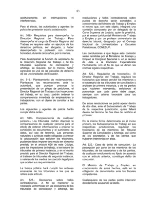 83
oportunamente, sin interrupciones ni
interferencias.
Para el efecto, las autoridades y agentes de
policía les prestarán toda la colaboración.
Art. 518.- Requisitos para desempeñar la
Dirección Regional del Trabajo.- Para
desempeñar el cargo de Director Regional del
Trabajo se requiere estar en ejercicio de los
derechos políticos, ser abogado, y haber
desempeñado la profesión con notoria
honradez, durante cinco años, por lo menos.
Para desempeñar la función de secretario de
la Dirección Regional del Trabajo o de los
tribunales superiores de conciliación y
arbitraje, se requiere, por lo menos, haber
egresado de una de las escuelas de derecho
de las universidades del Ecuador.
Art. 519.- Planteamiento de reclamaciones.-
Planteadas las reclamaciones ante la
autoridad, que puedan provocar la
presentación de un pliego de peticiones, el
Director Regional del Trabajo y los inspectores
del trabajo, en su caso, podrán ordenar la
comparecencia inmediata de empleadores o
trabajadores, con el objeto de conciliar a las
partes.
Los alguaciles y agentes de policía harán
cumplir dicha orden.
Art. 520.- Comparecencia de cualquier
persona.- Los tribunales podrán disponer la
comparecencia de cualquier persona para el
efecto de obtener informaciones u ordenar la
exhibición de documentos y el suministro de
datos, así sea de terceros. Las personas
naturales o jurídicas están obligadas a prestar
la colaboración que soliciten los tribunales,
pudiendo éstos imponer una multa en el monto
previsto en el artículo 628 de este Código,
para los inspectores de trabajo, si se tratare de
tribunales de primera instancia, y en el monto
previsto para el Director Regional del Trabajo,
al tratarse de tribunales de segunda instancia,
o valerse de los medios de coacción legal para
que acaten sus requerimientos.
La fuerza pública hará cumplir las órdenes
emanadas de los tribunales a las que se
refiere este artículo.
Art. 521.- Decisiones sobre fallos
contradictorios.- A fin de mantener la
necesaria uniformidad en las decisiones de los
tribunales de conciliación y arbitraje, las
resoluciones y fallos contradictorios sobre
puntos de derecho serán sometidos a
conocimiento del Ministro de Trabajo y Empleo
el mismo que, con este objeto, integrará una
comisión compuesta por un delegado de la
Corte Suprema de Justicia, quien la presidirá,
por el asesor jurídico del Ministerio de Trabajo
y Empleo y por un profesor universitario de
derecho laboral, designado por el Consejo
Nacional de Universidades y Escuelas
Politécnicas, CONESUP.
Las conclusiones a que llegue esta comisión
serán remitidas por el Ministerio de Trabajo y
Empleo al Congreso Nacional o, en el receso
de éste a la Comisión Especializada
Permanente, con el fin de que se dicten las
normas legales respectivas.
Art. 522.- Regulación de honorarios.- El
Director Regional del Trabajo, regulará los
honorarios que deban percibir los miembros y
el secretario de los tribunales de conciliación y
arbitraje de primera instancia, y de los peritos
que hubieren intervenido, señalando el
porcentaje que cada parte debe pagar,
siempre con criterio favorable para los
trabajadores.
De estas resoluciones se podrá apelar dentro
de dos días, ante el Subsecretario de Trabajo
de la respectiva jurisdicción, quien fallará
dentro del término de dos días de recibido el
proceso.
En la misma forma determinada en el inciso
primero, los Subsecretarios de Trabajo en sus
respectivas jurisdicciones, regularán los
honorarios de los miembros del Tribunal
Superior de Conciliación y Arbitraje, así como
de los secretarios y de los peritos que
hubieren intervenido en ellos.
Art. 523.- Caso de delito de concusión.- La
percepción por parte de los miembros de los
tribunales, de los secretarios o de los peritos,
de cualquier emolumento no fijado de acuerdo
con el artículo anterior, constituye delito de
concusión.
El Ministro de Trabajo y Empleo, en
conocimiento de estos hechos, está en la
obligación de denunciarlos ante los fiscales
competentes.
Cualesquiera de las partes podrá intervenir
directamente acusando tal delito.
 
