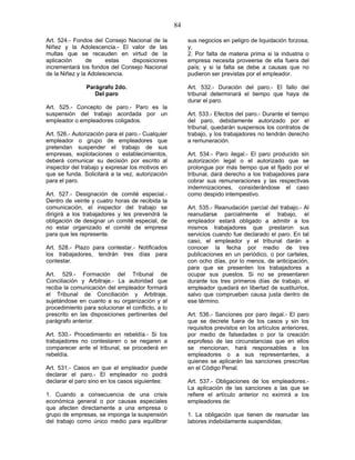 84
Art. 524.- Fondos del Consejo Nacional de la
Niñez y la Adolescencia.- El valor de las
multas que se recauden en virtud de la
aplicación de estas disposiciones
incrementará los fondos del Consejo Nacional
de la Niñez y la Adolescencia.
Parágrafo 2do.
Del paro
Art. 525.- Concepto de paro.- Paro es la
suspensión del trabajo acordada por un
empleador o empleadores coligados.
Art. 526.- Autorización para el paro.- Cualquier
empleador o grupo de empleadores que
pretendan suspender el trabajo de sus
empresas, explotaciones o establecimientos,
deberá comunicar su decisión por escrito al
inspector del trabajo y expresar los motivos en
que se funda. Solicitará a la vez, autorización
para el paro.
Art. 527.- Designación de comité especial.-
Dentro de veinte y cuatro horas de recibida la
comunicación, el inspector del trabajo se
dirigirá a los trabajadores y les prevendrá la
obligación de designar un comité especial, de
no estar organizado el comité de empresa
para que les represente.
Art. 528.- Plazo para contestar.- Notificados
los trabajadores, tendrán tres días para
contestar.
Art. 529.- Formación del Tribunal de
Conciliación y Arbitraje.- La autoridad que
reciba la comunicación del empleador formará
el Tribunal de Conciliación y Arbitraje,
sujetándose en cuanto a su organización y al
procedimiento para solucionar el conflicto, a lo
prescrito en las disposiciones pertinentes del
parágrafo anterior.
Art. 530.- Procedimiento en rebeldía.- Si los
trabajadores no contestaren o se negaren a
comparecer ante el tribunal, se procederá en
rebeldía.
Art. 531.- Casos en que el empleador puede
declarar el paro.- El empleador no podrá
declarar el paro sino en los casos siguientes:
1. Cuando a consecuencia de una crisis
económica general o por causas especiales
que afecten directamente a una empresa o
grupo de empresas, se imponga la suspensión
del trabajo como único medio para equilibrar
sus negocios en peligro de liquidación forzosa;
y,
2. Por falta de materia prima si la industria o
empresa necesita proveerse de ella fuera del
país; y si la falta se debe a causas que no
pudieron ser previstas por el empleador.
Art. 532.- Duración del paro.- El fallo del
tribunal determinará el tiempo que haya de
durar el paro.
Art. 533.- Efectos del paro.- Durante el tiempo
del paro, debidamente autorizado por el
tribunal, quedarán suspensos los contratos de
trabajo, y los trabajadores no tendrán derecho
a remuneración.
Art. 534.- Paro ilegal.- El paro producido sin
autorización legal o el autorizado que se
prolongue por más tiempo que el fijado por el
tribunal, dará derecho a los trabajadores para
cobrar sus remuneraciones y las respectivas
indemnizaciones, considerándose el caso
como despido intempestivo.
Art. 535.- Reanudación parcial del trabajo.- Al
reanudarse parcialmente el trabajo, el
empleador estará obligado a admitir a los
mismos trabajadores que prestaron sus
servicios cuando fue declarado el paro. En tal
caso, el empleador y el tribunal darán a
conocer la fecha por medio de tres
publicaciones en un periódico, o por carteles,
con ocho días, por lo menos, de anticipación,
para que se presenten los trabajadores a
ocupar sus puestos. Si no se presentaren
durante los tres primeros días de trabajo, el
empleador quedará en libertad de sustituirlos,
salvo que comprueben causa justa dentro de
ese término.
Art. 536.- Sanciones por paro ilegal.- El paro
que se decrete fuera de los casos y sin los
requisitos previstos en los artículos anteriores,
por medio de falsedades o por la creación
exprofeso de las circunstancias que en ellos
se mencionan, hará responsables a los
empleadores o a sus representantes, a
quienes se aplicarán las sanciones prescritas
en el Código Penal.
Art. 537.- Obligaciones de los empleadores.-
La aplicación de las sanciones a las que se
refiere el artículo anterior no eximirá a los
empleadores de:
1. La obligación que tienen de reanudar las
labores indebidamente suspendidas;
 