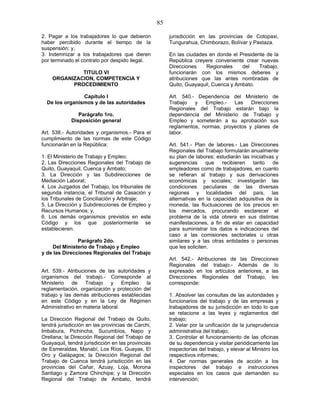 85
2. Pagar a los trabajadores lo que debieron
haber percibido durante el tiempo de la
suspensión; y,
3. Indemnizar a los trabajadores que dieren
por terminado el contrato por despido ilegal.
TITULO VI
ORGANIZACION, COMPETENCIA Y
PROCEDIMIENTO
Capítulo I
De los organismos y de las autoridades
Parágrafo 1ro.
Disposición general
Art. 538.- Autoridades y organismos.- Para el
cumplimiento de las normas de este Código
funcionarán en la República:
1. El Ministerio de Trabajo y Empleo;
2. Las Direcciones Regionales del Trabajo de
Quito, Guayaquil, Cuenca y Ambato;
3. La Dirección y las Subdirecciones de
Mediación Laboral;
4. Los Juzgados del Trabajo, los tribunales de
segunda instancia, el Tribunal de Casación y
los Tribunales de Conciliación y Arbitraje;
5. La Dirección y Subdirecciones de Empleo y
Recursos Humanos; y,
6. Los demás organismos previstos en este
Código y los que posteriormente se
establecieren.
Parágrafo 2do.
Del Ministerio de Trabajo y Empleo
y de las Direcciones Regionales del Trabajo
Art. 539.- Atribuciones de las autoridades y
organismos del trabajo.- Corresponde al
Ministerio de Trabajo y Empleo la
reglamentación, organización y protección del
trabajo y las demás atribuciones establecidas
en este Código y en la Ley de Régimen
Administrativo en materia laboral.
La Dirección Regional del Trabajo de Quito,
tendrá jurisdicción en las provincias de Carchi,
Imbabura, Pichincha, Sucumbíos, Napo y
Orellana; la Dirección Regional del Trabajo de
Guayaquil, tendrá jurisdicción en las provincias
de Esmeraldas, Manabí, Los Ríos, Guayas, El
Oro y Galápagos; la Dirección Regional del
Trabajo de Cuenca tendrá jurisdicción en las
provincias del Cañar, Azuay, Loja, Morona
Santiago y Zamora Chinchipe; y la Dirección
Regional del Trabajo de Ambato, tendrá
jurisdicción en las provincias de Cotopaxi,
Tungurahua, Chimborazo, Bolívar y Pastaza.
En las ciudades en donde el Presidente de la
República creyere conveniente crear nuevas
Direcciones Regionales del Trabajo,
funcionarán con los mismos deberes y
atribuciones que las antes nombradas de
Quito, Guayaquil, Cuenca y Ambato.
Art. 540.- Dependencia del Ministerio de
Trabajo y Empleo.- Las Direcciones
Regionales del Trabajo estarán bajo la
dependencia del Ministerio de Trabajo y
Empleo y someterán a su aprobación sus
reglamentos, normas, proyectos y planes de
labor.
Art. 541.- Plan de labores.- Las Direcciones
Regionales del Trabajo formularán anualmente
su plan de labores; estudiarán las iniciativas y
sugerencias que recibieren tanto de
empleadores como de trabajadores, en cuanto
se refieran al trabajo y sus derivaciones
económicas y sociales; investigarán las
condiciones peculiares de las diversas
regiones y localidades del país, las
alternativas en la capacidad adquisitiva de la
moneda, las fluctuaciones de los precios en
los mercados, procurando esclarecer el
problema de la vida obrera en sus distintas
manifestaciones, a fin de estar en capacidad
para suministrar los datos e indicaciones del
caso a las comisiones sectoriales u otras
similares y a las otras entidades o personas
que les soliciten.
Art. 542.- Atribuciones de las Direcciones
Regionales del trabajo.- Además de lo
expresado en los artículos anteriores, a las
Direcciones Regionales del Trabajo, les
corresponde:
1. Absolver las consultas de las autoridades y
funcionarios del trabajo y de las empresas y
trabajadores de su jurisdicción en todo lo que
se relacione a las leyes y reglamentos del
trabajo;
2. Velar por la unificación de la jurisprudencia
administrativa del trabajo;
3. Controlar el funcionamiento de las oficinas
de su dependencia y visitar periódicamente las
inspectorías del trabajo, y elevar al Ministro los
respectivos informes;
4. Dar normas generales de acción a los
inspectores del trabajo e instrucciones
especiales en los casos que demanden su
intervención;
 