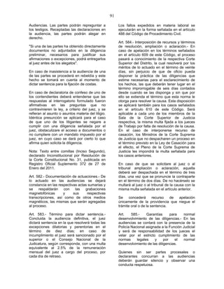 91
Audiencias. Las partes podrán repreguntar a
los testigos. Receptadas las declaraciones en
la audiencia, las partes podrán alegar en
derecho.
"Si una de las partes ha obtenido directamente
documentos no adjuntados en la diligencia
preliminar, necesarios para justificar sus
afirmaciones o excepciones, podrá entregarlos
al juez antes de los alegatos".
En caso de inasistencia a la audiencia de una
de las partes se procederá en rebeldía y este
hecho se tomará en cuenta al momento de
dictar sentencia para la fijación de costas.
En caso de declaratoria de confeso de uno de
los contendientes deberá entenderse que las
respuestas al interrogatorio formulado fueron
afirmativas en las preguntas que no
contravinieren la ley, a criterio del juez, y se
refieran al asunto o asuntos materia del litigio.
Idéntica presunción se aplicará para el caso
de que uno de los litigantes se negare a
cumplir con una diligencia señalada por el
juez, obstaculizare el acceso a documentos o
no cumpliere con un mandato impuesto por el
juez, en cuyo caso se dará por cierto lo que
afirma quien solicita la diligencia.
Nota: Texto entre comillas (Inciso Segundo),
declarado Inconstitucional por Resolución de
la Corte Constitucional No. 31, publicada en
Registro Oficial Suplemento 372 de 27 de
Enero del 2011.
Art. 582.- Documentación de actuaciones.- De
lo actuado en las audiencias se dejará
constancia en las respectivas actas sumarias y
se respaldarán con las grabaciones
magnetofónicas y sus respectivas
transcripciones, así como de otros medios
magnéticos, las mismas que serán agregadas
al proceso.
Art. 583.- Término para dictar sentencia.-
Concluida la audiencia definitiva, el juez
dictará sentencia en la que resolverá todas las
excepciones dilatorias y perentorias en el
término de diez días; en caso de
incumplimiento el juez será sancionado por el
superior o el Consejo Nacional de la
Judicatura, según corresponda, con una multa
equivalente al 2.5% de la remuneración
mensual del juez a cargo del proceso, por
cada día de retraso.
Los fallos expedidos en materia laboral se
ejecutarán en la forma señalada en el artículo
488 del Código de Procedimiento Civil.
Art. 584.- Interposición de recursos y términos
de resolución, ampliación o aclaración.- En
caso de apelación en los términos señalados
en el artículo 609 de este Código, el proceso
pasará a conocimiento de la respectiva Corte
Superior del Distrito, la cual resolverá por los
méritos de lo actuado en el término de veinte
días, sin perjuicio de que de oficio pueda
disponer la práctica de las diligencias que
estime necesarias para el esclarecimiento de
los hechos, las que deberán tener lugar en el
término improrrogable de seis días contados
desde cuando se las disponga y sin que por
ello se extienda el término que esta norma le
otorga para resolver la causa. Esta disposición
se aplicará también para los casos señalados
en el artículo 610 de este Código. Será
aplicable a cada uno de los miembros de la
Sala de la Corte Superior de Justicia
respectiva, la misma multa fijada a los jueces
de Trabajo por falta de resolución de la causa.
En el caso de interponerse recurso de
casación, los Ministros de la Corte Suprema
de Justicia que no despacharen un proceso en
el término previsto en la Ley de Casación para
el efecto, el Pleno de la Corte Suprema de
Justicia les impondrá la multa señalada para
los casos anteriores.
En caso de que se solicitare al juez o al
tribunal ampliación o aclaración, aquella
deberá ser despachada en el término de tres
días, una vez que se pronuncie la contraparte
en el término de dos días. De no hacérselo se
multará al juez o al tribunal de la causa con la
misma multa señalada en el artículo anterior.
Se concederá recurso de apelación
únicamente de la providencia que niegue el
trámite oral o de la sentencia.
Art. 585.- Garantías para normal
desenvolvimiento de las diligencias.- En las
audiencias se contará con la presencia de la
Policía Nacional asignada a la Función Judicial
y será de responsabilidad de los jueces el
velar por el estricto cumplimiento de las
normas legales y por el normal
desenvolvimiento de las diligencias.
Quienes sin ser partes procesales o
declarantes concurran a las audiencias
deberán guardar silencio y observar una
conducta respetuosa.
 