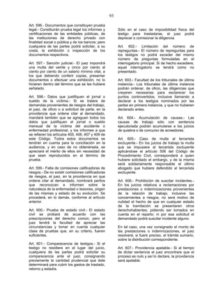 93
Art. 596.- Documentos que constituyen prueba
legal.- Constituirán prueba legal los informes y
certificaciones de las entidades públicas, de
las instituciones de derecho privado con
finalidad social o pública y de los bancos; pero
cualquiera de las partes podrá solicitar, a su
costa, la exhibición o inspección de los
documentos respectivos.
Art. 597.- Sanción judicial.- El juez impondrá
una multa del veinte y cinco por ciento al
ciento por ciento de un salario mínimo vital, a
los que debiendo conferir copias, presentar
documentos o efectuar una exhibición, no lo
hicieren dentro del término que se les hubiere
señalado.
Art. 598.- Datos que justifiquen el jornal o
sueldo de la víctima.- Si se tratare de
demandas provenientes de riesgos del trabajo,
el juez, de oficio o a solicitud de parte, en la
providencia que ordene citar al demandado,
mandará también que se agreguen todos los
datos que justifiquen el jornal o sueldo
mensual de la víctima del accidente o
enfermedad profesional, y los informes a que
se refieren los artículos 405, 406, 407 y 409 de
este Código. Todos estos documentos se
tendrán en cuenta para la conciliación en la
audiencia, y en caso de no obtenérsela, se
apreciará el mérito de ellos sin necesidad de
que sean reproducidos en el término de
prueba.
Art. 599.- Falta de comisiones calificadoras de
riesgos.- De no existir comisiones calificadoras
de riesgos, el juez, en la providencia en que
ordene citar al demandado, nombrará peritos
que reconozcan e informen sobre la
naturaleza de la enfermedad o lesiones, origen
de las mismas y estado de su evolución. Se
procederá, en lo demás, conforme al artículo
anterior.
Art. 600.- Prueba de estado civil.- El estado
civil se probará de acuerdo con las
prescripciones del derecho común, pero el
juez tendrá la facultad de apreciar las
circunstancias y tomar en cuenta cualquier
clase de pruebas que, en su criterio, fueren
suficientes.
Art. 601.- Comparecencia de testigos.- Si el
testigo no residiere en el lugar del juicio,
cualquiera de las partes podrá solicitar su
comparecencia ante el juez, consignando
previamente la cantidad prudencial que éste
determinará para cubrir los gastos de traslado,
retorno y estadía.
Sólo en el caso de imposibilidad física del
testigo para trasladarse, el juez podrá
deprecar o comisionar la diligencia.
Art. 602.- Limitación del número de
repreguntas.- El número de repreguntas para
los testigos no podrá exceder del mismo
número de preguntas formuladas en el
interrogatorio principal. Si de hecho excediere,
aquel interrogatorio se tendrá como no
presentado.
Art. 603.- Facultad de los tribunales de última
instancia.- Los tribunales de última instancia
podrán ordenar, de oficio, las diligencias que
creyeren necesarias para esclarecer los
puntos controvertidos, inclusive llamando a
declarar a los testigos nominados por las
partes en primera instancia, y que no hubieren
declarado antes.
Art. 604.- Acumulación de causas.- Las
causas de trabajo sólo con sentencia
ejecutoriada podrán acumularse a los juicios
de quiebra o de concurso de acreedores.
Art. 605.- Caso de multa al tercerista
excluyente.- En los juicios de trabajo la multa
que se impusiere al tercerista excluyente
aplicándose el artículo 506 del Código de
Procedimiento Civil, corresponderá a quien
hubiere solicitado el embargo, y de la misma
será solidariamente responsable el último
abogado que hubiere defendido al tercerista
excluyente.
Art. 606.- Prohibición de suscitar incidentes.-
En los juicios relativos a reclamaciones por
prestaciones o indemnizaciones provenientes
de la relación de trabajo, inclusive las
concernientes a riesgos, no será motivo de
nulidad el hecho de que en cualquier estado
de la tramitación se presentaren otros
derechohabientes, pidiendo ser tomados en
cuenta en el reparto; ni por esa solicitud el
demandado podrá suscitar incidente alguno.
En tal caso, una vez consignado el monto de
las prestaciones o indemnizaciones, el juez
resolverá, si fuere preciso, el trámite sumario,
sobre la distribución correspondiente.
Art. 607.- Providencia apelable.- Si al tiempo
de dictar sentencia el juez encontrare que el
proceso es nulo y así lo declare, la providencia
será apelable.
 