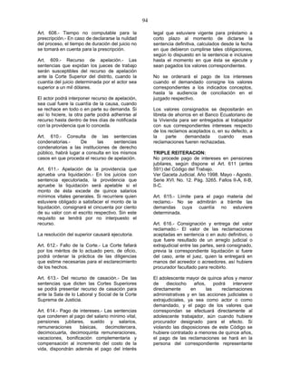 94
Art. 608.- Tiempo no computable para la
prescripción.- En caso de declararse la nulidad
del proceso, el tiempo de duración del juicio no
se tomará en cuenta para la prescripción.
Art. 609.- Recurso de apelación.- Las
sentencias que expidan los jueces de trabajo
serán susceptibles del recurso de apelación
ante la Corte Superior del distrito, cuando la
cuantía del juicio determinada por el actor sea
superior a un mil dólares.
El actor podrá interponer recurso de apelación,
sea cual fuere la cuantía de la causa, cuando
se rechace en todo o en parte su demanda. Si
así lo hiciere, la otra parte podrá adherirse al
recurso hasta dentro de tres días de notificada
con la providencia que lo conceda.
Art. 610.- Consulta de las sentencias
condenatorias.- De las sentencias
condenatorias a las instituciones de derecho
público, habrá lugar a consulta en los mismos
casos en que proceda el recurso de apelación.
Art. 611.- Apelación de la providencia que
aprueba una liquidación.- En los juicios con
sentencia ejecutoriada, la providencia que
apruebe la liquidación será apelable si el
monto de ésta excede de quince salarios
mínimos vitales generales. Si recurriere quien
estuviere obligado a satisfacer el monto de la
liquidación, consignará el cincuenta por ciento
de su valor con el escrito respectivo. Sin este
requisito se tendrá por no interpuesto el
recurso.
La resolución del superior causará ejecutoria.
Art. 612.- Fallo de la Corte.- La Corte fallará
por los méritos de lo actuado pero, de oficio,
podrá ordenar la práctica de las diligencias
que estime necesarias para el esclarecimiento
de los hechos.
Art. 613.- Del recurso de casación.- De las
sentencias que dicten las Cortes Superiores
se podrá presentar recurso de casación para
ante la Sala de lo Laboral y Social de la Corte
Suprema de Justicia.
Art. 614.- Pago de intereses.- Las sentencias
que condenen al pago del salario mínimo vital,
pensiones jubilares, sueldo y salarios,
remuneraciones básicas, decimotercera,
decimocuarta, decimoquinta remuneraciones,
vacaciones, bonificación complementaria y
compensación al incremento del costo de la
vida, dispondrán además el pago del interés
legal que estuviere vigente para préstamo a
corto plazo al momento de dictarse la
sentencia definitiva, calculados desde la fecha
en que debieron cumplirse tales obligaciones,
según lo dispuesto en la sentencia e inclusive
hasta el momento en que ésta se ejecute y
sean pagados los valores correspondientes.
No se ordenará el pago de los intereses
cuando el demandado consigne los valores
correspondientes a los indicados conceptos,
hasta la audiencia de conciliación en el
juzgado respectivo.
Los valores consignados se depositarán en
libreta de ahorros en el Banco Ecuatoriano de
la Vivienda para ser entregados al trabajador
con sus correspondientes intereses respecto
de los reclamos aceptados o, en su defecto, a
la parte demandada cuando esas
reclamaciones fueren rechazadas.
TRIPLE REITERACION:
No procede pago de intereses en pensiones
jubilares, según dispone el Art. 611 (antes
591) del Código del Trabajo.
Ver Gaceta Judicial. Año 1998. Mayo - Agosto.
Serie XVI. No. 12. Pág. 3265. Fallos II-A, II-B,
II-C.
Art. 615.- Límite para el pago materia del
reclamo.- No se admitirán a trámite las
demandas cuya cuantía no estuviere
determinada.
Art. 616.- Consignación y entrega del valor
reclamado.- El valor de las reclamaciones
aceptadas en sentencia o en auto definitivo, o
que fuere resultado de un arreglo judicial o
extrajudicial entre las partes, será consignado,
previa la correspondiente liquidación si fuere
del caso, ante el juez, quien la entregará en
manos del acreedor o acreedores, así hubiere
procurador facultado para recibirlo.
El adolescente mayor de quince años y menor
de dieciocho años, podrá intervenir
directamente en las reclamaciones
administrativas y en las acciones judiciales o
extrajudiciales, ya sea como actor o como
demandado, y el pago de los valores que
correspondan se efectuará directamente al
adolescente trabajador, aún cuando hubiere
procurador designado para el efecto. Si
violando las disposiciones de este Código se
hubiere contratado a menores de quince años,
el pago de las reclamaciones se hará en la
persona del correspondiente representante
 