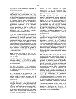 95
legal, y de no tenerlo, intervendrá el Juez de la
Niñez y Adolescencia.
Los juicios de trabajo en los que intervinieren
directamente los adolescentes que han
cumplido quince años o menores de esta edad
con su representante legal, tutor o curador, se
sujetarán al procedimiento oral ante los jueces
de trabajo o quienes hagan sus veces y no
precisan contarse con el Juez de la Niñez y
Adolescencia ni con los procuradores de
adolescentes infractores, ni se requieren
dictámenes o vistas de éstos, salvo que, por
razones especiales, el Juez o Tribunal, en
guarda de los intereses y para mayor
protección de los menores, estimen
procedente oír a dichos funcionarios.
En la fase de ejecución de una sentencia
definitiva dictada en un juicio de trabajo, el
mandamiento de ejecución que deberá dictar
el Juez respectivo, únicamente contendrá el
mandato de pagar la suma determinada de
dinero que se ordene en el fallo o que se
establezca en la respectiva liquidación, sin que
el ejecutado esté facultado para dimitir bienes
para embargo. A falta de pago, el acreedor
podrá ejercer la facultad que le confiere el
inciso primero del artículo 439 del Código de
Procedimiento Civil.
Nota: Artículo reformado por Ley No. 39,
publicada en Registro Oficial 250 de 13 de
Abril del 2006.
Art. 617.- Prohibición al trabajador de ceder
derechos litigiosos.- En los juicios de trabajo
se prohíbe al trabajador la cesión de los
derechos litigiosos.
Art. 618.- Prohibición a los abogados.-
Prohíbese a los abogados intervenir en juicios
de trabajo, si su intervención debe provocar la
excusa del juez.
Art. 619.- Forma de las providencias.- Las
providencias podrán extenderse a máquina y
llevarán al pie la firma del secretario, bajo la
palabra "certifico", forma que reemplazará al
proveimiento.
Art. 620.- Exoneración del pago de tasas y
derechos judiciales.- Quedan exoneradas del
pago de tasas y derechos judiciales, todas las
personas que litiguen en asuntos laborales,
salvo el caso en que el empleador sea
condenado en sentencia, debiendo éste pagar
dichos rubros, en la siguiente proporción: si la
sentencia fuere condenatoria en su totalidad,
pagará el valor completo de dichos
gravámenes; y si la sentencia fuere
condenatoria parcialmente, pagará la parte
proporcional a dicha condena.
Art. 621.- Solicitud de visto bueno.- El
inspector que reciba una solicitud tendiente a
dar por terminado un contrato de trabajo por
alguno de los motivos determinados en los
artículos 172 y 173 de este Código, notificará
al interesado dentro de veinticuatro horas,
concediéndole dos días para que conteste.
Con la contestación, o en rebeldía, procederá
a investigar el fundamento de la solicitud y
dictará su resolución dentro del tercer día,
otorgando o negando el visto bueno. En la
resolución deberá constar los datos y motivos
en que se funde.
Art. 622.- Suspensión de relaciones laborales.-
En los casos de visto bueno el inspector podrá
disponer, a solicitud del empleador, la
suspensión inmediata de las relaciones
laborales, siempre que consigne el valor de la
remuneración equivalente a un mes, la misma
que será entregada al trabajador si el visto
bueno fuere negado. En este caso, además, el
empleador deberá reintegrarle a su trabajo, so
pena de incurrir en las sanciones e
indemnizaciones correspondientes al despido
intempestivo.
Art. 623.- Facultades de los jefes de cuerpos
de bomberos.- Los jefes de los cuerpos de
bomberos de la República podrán separar de
hecho y provisionalmente al trabajador que
incurriere en faltas que merezcan tal sanción.
Para este efecto, el trámite previsto en el
artículo 621 de este Código se seguirá ante el
Director Regional del Trabajo en las provincias
de Pichincha, Guayas, Azuay y Tungurahua,
respectivamente, y ante el inspector del
trabajo en las demás provincias. Si la
autoridad respectiva fallare negativamente, el
trabajador tendrá derecho a retornar al servicio
o a ser indemnizado por separación
intempestiva, en el caso de que el empleador
no deseare sus servicios. El trabajador tendrá
derecho a cobrar sus haberes desde el día de
la separación provisional hasta la fecha de su
retorno al trabajo o de su separación definitiva.
De haberse concedido el visto bueno por la
autoridad indicada en el inciso anterior, la
separación provisional se convertirá en
definitiva, sin derecho a pago alguno por los
días que el trámite hubiere durado.
 